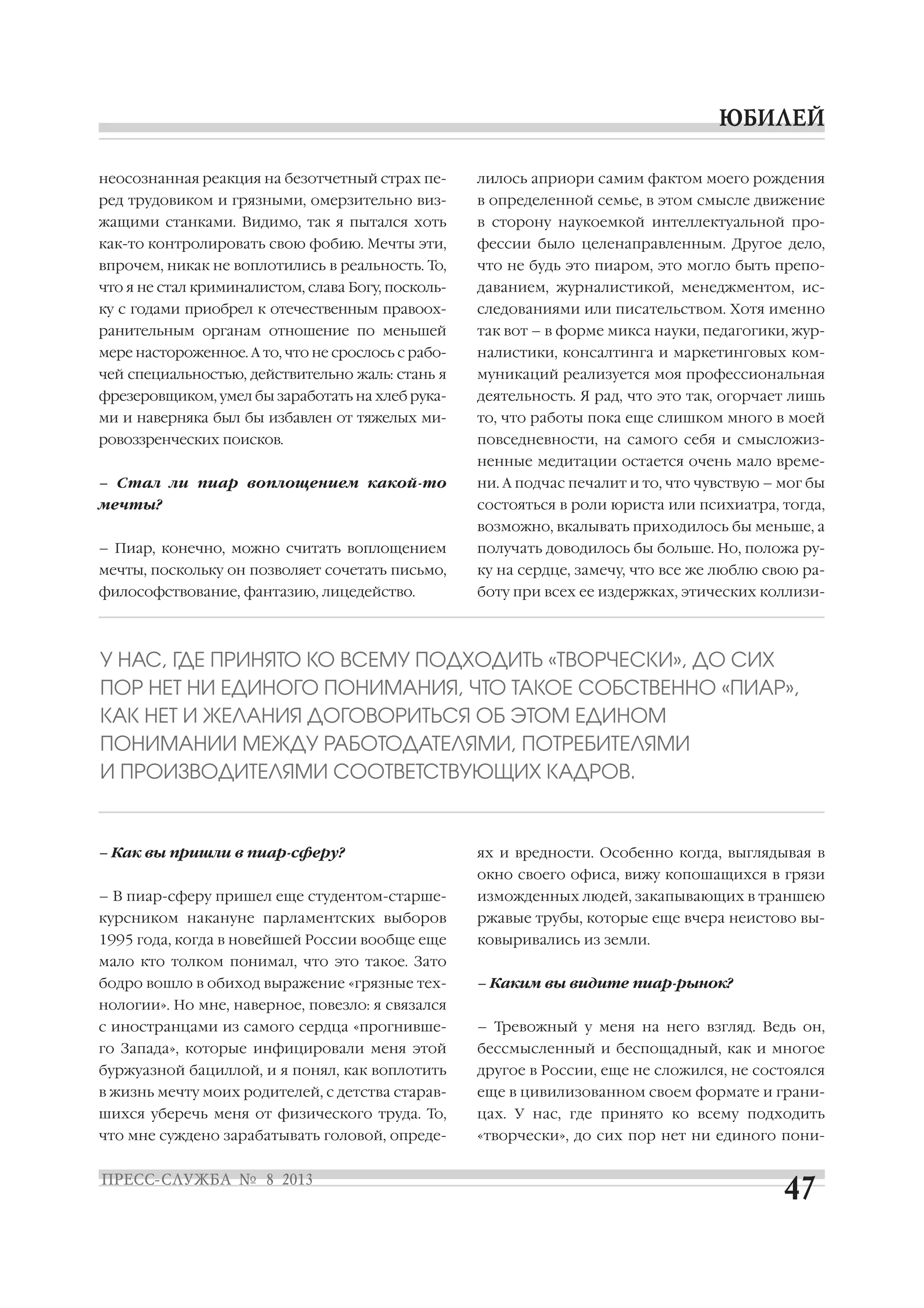 неосознанная реакция на безотчетный страх пе
ред трудовиком и грязными, омерзительно виз
жащими станками. Видимо, так я пытался хоть
как то контролировать свою фобию. Мечты эти,
впрочем, никак не воплотились в реальность. То,
что я не стал криминалистом, слава Богу, посколь
ку с годами приобрел к отечественным правоох
ранительным органам отношение по меньшей
мере настороженное. А то, что не срослось с рабо
чей специальностью, действительно жаль: стань я
фрезеровщиком, умел бы заработать на хлеб рука
ми и наверняка был бы избавлен от тяжелых ми
ровоззренческих поисков.
– Стал ли пиар воплощением какой то
мечты?
– Пиар, конечно, можно считать воплощением
мечты, поскольку он позволяет сочетать письмо,
философствование, фантазию, лицедейство.
– Как вы пришли в пиар сферу?
– В пиар сферу пришел еще студентом старше
курсником накануне парламентских выборов
1995 года, когда в новейшей России вообще еще
мало кто толком понимал, что это такое. Зато
бодро вошло в обиход выражение «грязные тех
нологии». Но мне, наверное, повезло: я связался
с иностранцами из самого сердца «прогнивше
го Запада», которые инфицировали меня этой
буржуазной бациллой, и я понял, как воплотить
в жизнь мечту моих родителей, с детства старав
шихся уберечь меня от физического труда. То,
что мне суждено зарабатывать головой, опреде
лилось априори самим фактом моего рождения
в определенной семье, в этом смысле движение
в сторону наукоемкой интеллектуальной про
фессии было целенаправленным. Другое дело,
что не будь это пиаром, это могло быть препо
даванием, журналистикой, менеджментом, ис
следованиями или писательством. Хотя именно
так вот – в форме микса науки, педагогики, жур
налистики, консалтинга и маркетинговых ком
муникаций реализуется моя профессиональная
деятельность. Я рад, что это так, огорчает лишь
то, что работы пока еще слишком много в моей
повседневности, на самого себя и смысложиз
ненные медитации остается очень мало време
ни. А подчас печалит и то, что чувствую – мог бы
состояться в роли юриста или психиатра, тогда,
возможно, вкалывать приходилось бы меньше, а
получать доводилось бы больше. Но, положа ру
ку на сердце, замечу, что все же люблю свою ра
боту при всех ее издержках, этических коллизи
ях и вредности. Особенно когда, выглядывая в
окно своего офиса, вижу копошащихся в грязи
изможденных людей, закапывающих в траншею
ржавые трубы, которые еще вчера неистово вы
ковыривались из земли.
– Каким вы видите пиар рынок?
– Тревожный у меня на него взгляд. Ведь он,
бессмысленный и беспощадный, как и многое
другое в России, еще не сложился, не состоялся
еще в цивилизованном своем формате и грани
цах. У нас, где принято ко всему подходить
«творчески», до сих пор нет ни единого пони
У НАС, ГДЕ ПРИНЯТО КО ВСЕМУ ПОДХОДИТЬ «ТВОРЧЕСКИ», ДО СИХ
ПОР НЕТ НИ ЕДИНОГО ПОНИМАНИЯ, ЧТО ТАКОЕ СОБСТВЕННО «ПИАР»,
КАК НЕТ И ЖЕЛАНИЯ ДОГОВОРИТЬСЯ ОБ ЭТОМ ЕДИНОМ
ПОНИМАНИИ МЕЖДУ РАБОТОДАТЕЛЯМИ, ПОТРЕБИТЕЛЯМИ
И ПРОИЗВОДИТЕЛЯМИ СООТВЕТСТВУЮЩИХ КАДРОВ.
 