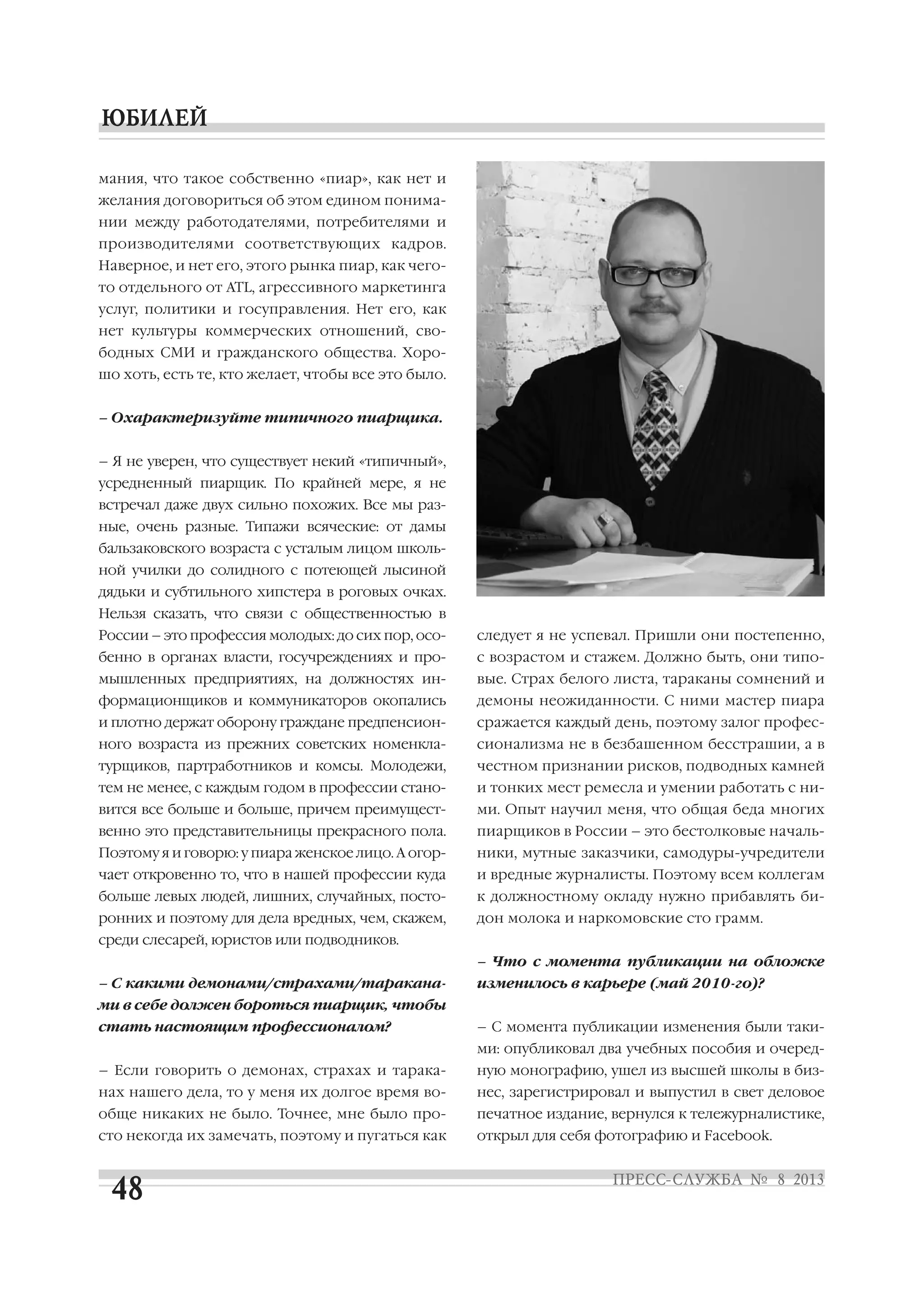 мания, что такое собственно «пиар», как нет и
желания договориться об этом едином понима
нии между работодателями, потребителями и
производителями соответствующих кадров.
Наверное, и нет его, этого рынка пиар, как чего
то отдельного от ATL, агрессивного маркетинга
услуг, политики и госуправления. Нет его, как
нет культуры коммерческих отношений, сво
бодных СМИ и гражданского общества. Хоро
шо хоть, есть те, кто желает, чтобы все это было.
– Охарактеризуйте типичного пиарщика.
– Я не уверен, что существует некий «типичный»,
усредненный пиарщик. По крайней мере, я не
встречал даже двух сильно похожих. Все мы раз
ные, очень разные. Типажи всяческие: от дамы
бальзаковского возраста с усталым лицом школь
ной училки до солидного с потеющей лысиной
дядьки и субтильного хипстера в роговых очках.
Нельзя сказать, что связи с общественностью в
России – это профессия молодых: до сих пор, осо
бенно в органах власти, госучреждениях и про
мышленных предприятиях, на должностях ин
формационщиков и коммуникаторов окопались
и плотно держат оборону граждане предпенсион
ного возраста из прежних советских номенкла
турщиков, партработников и комсы. Молодежи,
тем не менее, с каждым годом в профессии стано
вится все больше и больше, причем преимущест
венно это представительницы прекрасного пола.
Поэтому я и говорю: у пиара женское лицо. А огор
чает откровенно то, что в нашей профессии куда
больше левых людей, лишних, случайных, посто
ронних и поэтому для дела вредных, чем, скажем,
среди слесарей, юристов или подводников.
– С какими демонами/страхами/таракана
ми в себе должен бороться пиарщик, чтобы
стать настоящим профессионалом?
– Если говорить о демонах, страхах и тарака
нах нашего дела, то у меня их долгое время во
обще никаких не было. Точнее, мне было про
сто некогда их замечать, поэтому и пугаться как
следует я не успевал. Пришли они постепенно,
с возрастом и стажем. Должно быть, они типо
вые. Страх белого листа, тараканы сомнений и
демоны неожиданности. С ними мастер пиара
сражается каждый день, поэтому залог профес
сионализма не в безбашенном бесстрашии, а в
честном признании рисков, подводных камней
и тонких мест ремесла и умении работать с ни
ми. Опыт научил меня, что общая беда многих
пиарщиков в России – это бестолковые началь
ники, мутные заказчики, самодуры учредители
и вредные журналисты. Поэтому всем коллегам
к должностному окладу нужно прибавлять би
дон молока и наркомовские сто грамм.
– Что с момента публикации на обложке
изменилось в карьере (май 2010 го)?
– С момента публикации изменения были таки
ми: опубликовал два учебных пособия и очеред
ную монографию, ушел из высшей школы в биз
нес, зарегистрировал и выпустил в свет деловое
печатное издание, вернулся к тележурналистике,
открыл для себя фотографию и Facebook.
 