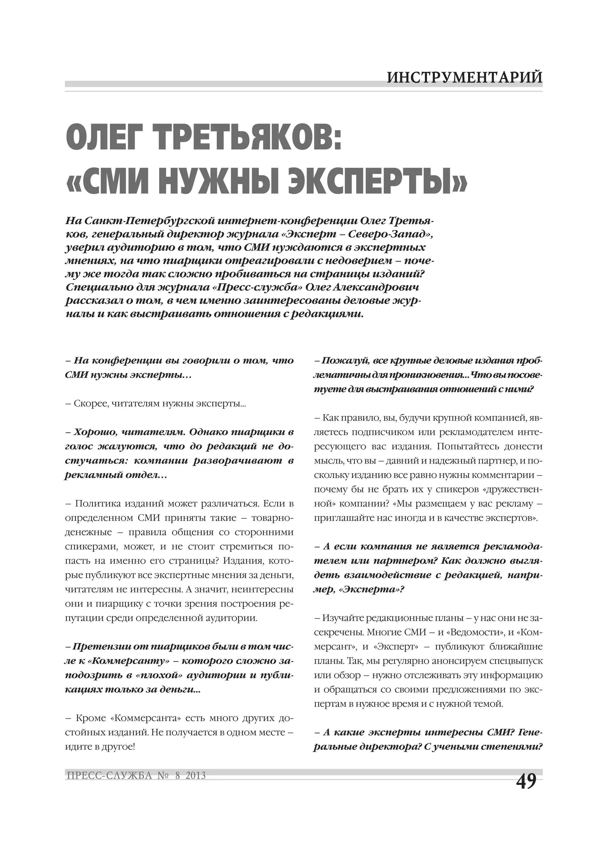 – На конференции вы говорили о том, что
СМИ нужны эксперты...
– Скорее, читателям нужны эксперты…
– Хорошо, читателям. Однако пиарщики в
голос жалуются, что до редакций не до
стучаться: компании разворачивают в
рекламный отдел...
– Политика изданий может различаться. Если в
определенном СМИ приняты такие – товарно
денежные – правила общения со сторонними
спикерами, может, и не стоит стремиться по
пасть на именно его страницы? Издания, кото
рые публикуют все экспертные мнения за деньги,
читателям не интересны. А значит, неинтересны
они и пиарщику с точки зрения построения ре
путации среди определенной аудитории.
– Претензии от пиарщиков были в том чис
ле к «Коммерсанту» – которого сложно за
подозрить в «плохой» аудитории и публи
кациях только за деньги…
– Кроме «Коммерсанта» есть много других до
стойных изданий. Не получается в одном месте –
идите в другое!
– Пожалуй, все крупные деловые издания проб
лематичныдляпроникновения…Чтовыпосове
туетедлявыстраиванияотношенийсними?
– Как правило, вы, будучи крупной компанией, яв
ляетесь подписчиком или рекламодателем инте
ресующего вас издания. Попытайтесь донести
мысль, что вы – давний и надежный партнер, и по
скольку изданию все равно нужны комментарии –
почему бы не брать их у спикеров «дружествен
ной» компании? «Мы размещаем у вас рекламу –
приглашайте нас иногда и в качестве экспертов».
– А если компания не является рекламода
телем или партнером? Как должно выгля
деть взаимодействие с редакцией, напри
мер, «Эксперта»?
– Изучайте редакционные планы – у нас они не за
секречены. Многие СМИ – и «Ведомости», и «Ком
мерсант», и «Эксперт» – публикуют ближайшие
планы. Так, мы регулярно анонсируем спецвыпуск
или обзор – нужно отслеживать эту информацию
и обращаться со своими предложениями по экс
пертам в нужное время и с нужной темой.
– А какие эксперты интересны СМИ? Гене
ральные директора? С учеными степенями?
На Санкт Петербургской интернет конференции Олег Третья
ков, генеральный директор журнала «Эксперт – Северо Запад»,
уверил аудиторию в том, что СМИ нуждаются в экспертных
мнениях, на что пиарщики отреагировали с недоверием – поче
му же тогда так сложно пробиваться на страницы изданий?
Специально для журнала «Пресс служба» Олег Александрович
рассказал о том, в чем именно заинтересованы деловые жур
налы и как выстраивать отношения с редакциями.
ОЛЕГ ТРЕТЬЯКОВ:
«СМИ НУЖНЫ ЭКСПЕРТЫ»
 