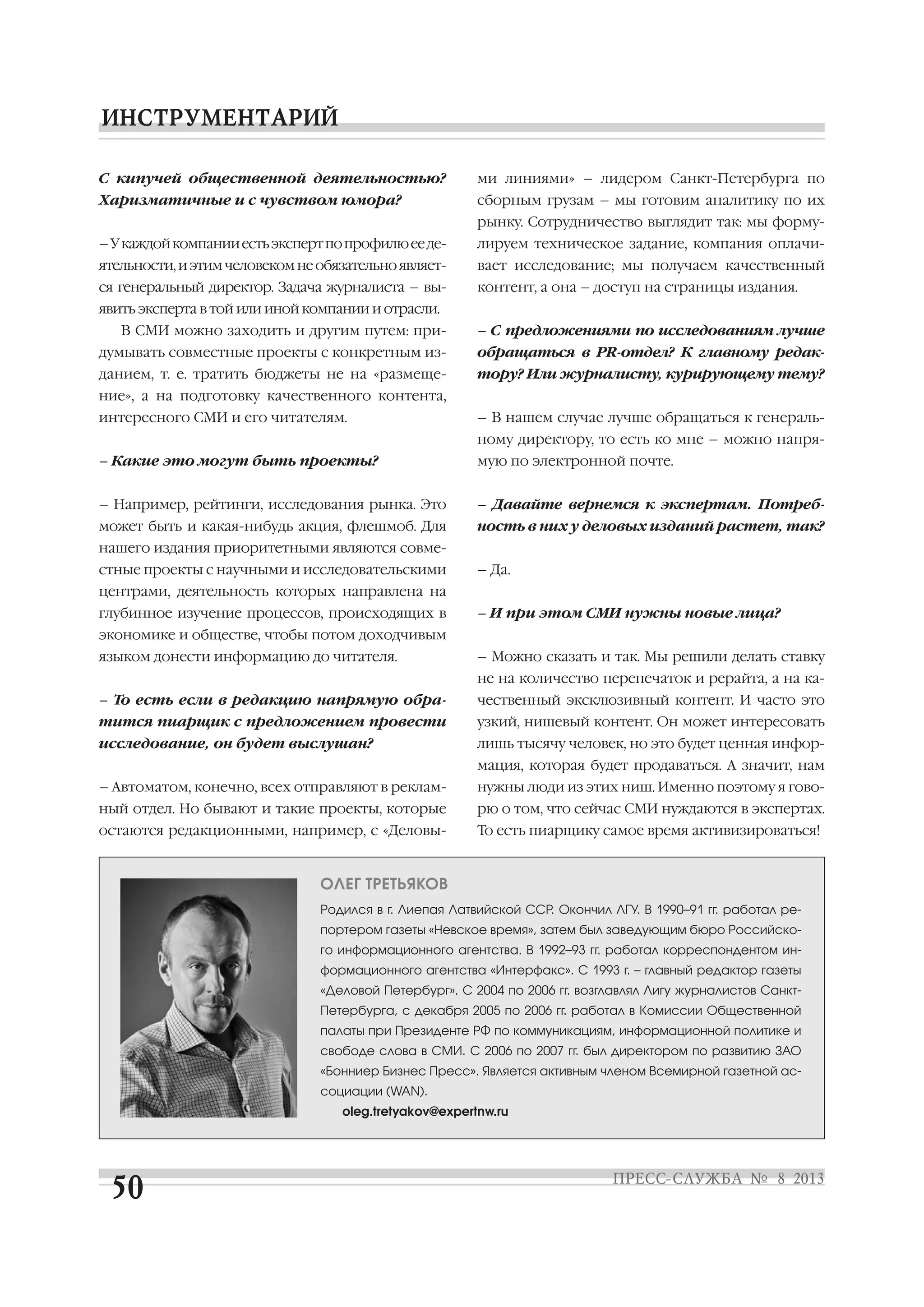 С кипучей общественной деятельностью?
Харизматичные и с чувством юмора?
–Укаждойкомпанииестьэкспертпопрофилюееде
ятельности,иэтимчеловекомнеобязательноявляет
ся генеральный директор. Задача журналиста – вы
явить эксперта в той или иной компании и отрасли.
В СМИ можно заходить и другим путем: при
думывать совместные проекты с конкретным из
данием, т. е. тратить бюджеты не на «размеще
ние», а на подготовку качественного контента,
интересного СМИ и его читателям.
– Какие это могут быть проекты?
– Например, рейтинги, исследования рынка. Это
может быть и какая нибудь акция, флешмоб. Для
нашего издания приоритетными являются совме
стные проекты с научными и исследовательскими
центрами, деятельность которых направлена на
глубинное изучение процессов, происходящих в
экономике и обществе, чтобы потом доходчивым
языком донести информацию до читателя.
– То есть если в редакцию напрямую обра
тится пиарщик с предложением провести
исследование, он будет выслушан?
– Автоматом, конечно, всех отправляют в реклам
ный отдел. Но бывают и такие проекты, которые
остаются редакционными, например, с «Деловы
ми линиями» – лидером Санкт Петербурга по
сборным грузам – мы готовим аналитику по их
рынку. Сотрудничество выглядит так: мы форму
лируем техническое задание, компания оплачи
вает исследование; мы получаем качественный
контент, а она – доступ на страницы издания.
– С предложениями по исследованиям лучше
обращаться в PR отдел? К главному редак
тору? Или журналисту, курирующему тему?
– В нашем случае лучше обращаться к генераль
ному директору, то есть ко мне – можно напря
мую по электронной почте.
– Давайте вернемся к экспертам. Потреб
ность в них у деловых изданий растет, так?
– Да.
– И при этом СМИ нужны новые лица?
– Можно сказать и так. Мы решили делать ставку
не на количество перепечаток и рерайта, а на ка
чественный эксклюзивный контент. И часто это
узкий, нишевый контент. Он может интересовать
лишь тысячу человек, но это будет ценная инфор
мация, которая будет продаваться. А значит, нам
нужны люди из этих ниш. Именно поэтому я гово
рю о том, что сейчас СМИ нуждаются в экспертах.
То есть пиарщику самое время активизироваться!
ОЛЕГ ТРЕТЬЯКОВ
Родился в г. Лиепая Латвийской ССР. Окончил ЛГУ. В 1990–91 гг. работал ре
портером газеты «Невское время», затем был заведующим бюро Российско
го информационного агентства. В 1992–93 гг. работал корреспондентом ин
формационного агентства «Интерфакс». С 1993 г. – главный редактор газеты
«Деловой Петербург». С 2004 по 2006 гг. возглавлял Лигу журналистов Санкт
Петербурга, с декабря 2005 по 2006 гг. работал в Комиссии Общественной
палаты при Президенте РФ по коммуникациям, информационной политике и
свободе слова в СМИ. С 2006 по 2007 гг. был директором по развитию ЗАО
«Бонниер Бизнес Пресс». Является активным членом Всемирной газетной ас
социации (WAN).
oleg.tretyakov@expertnw.ru
 