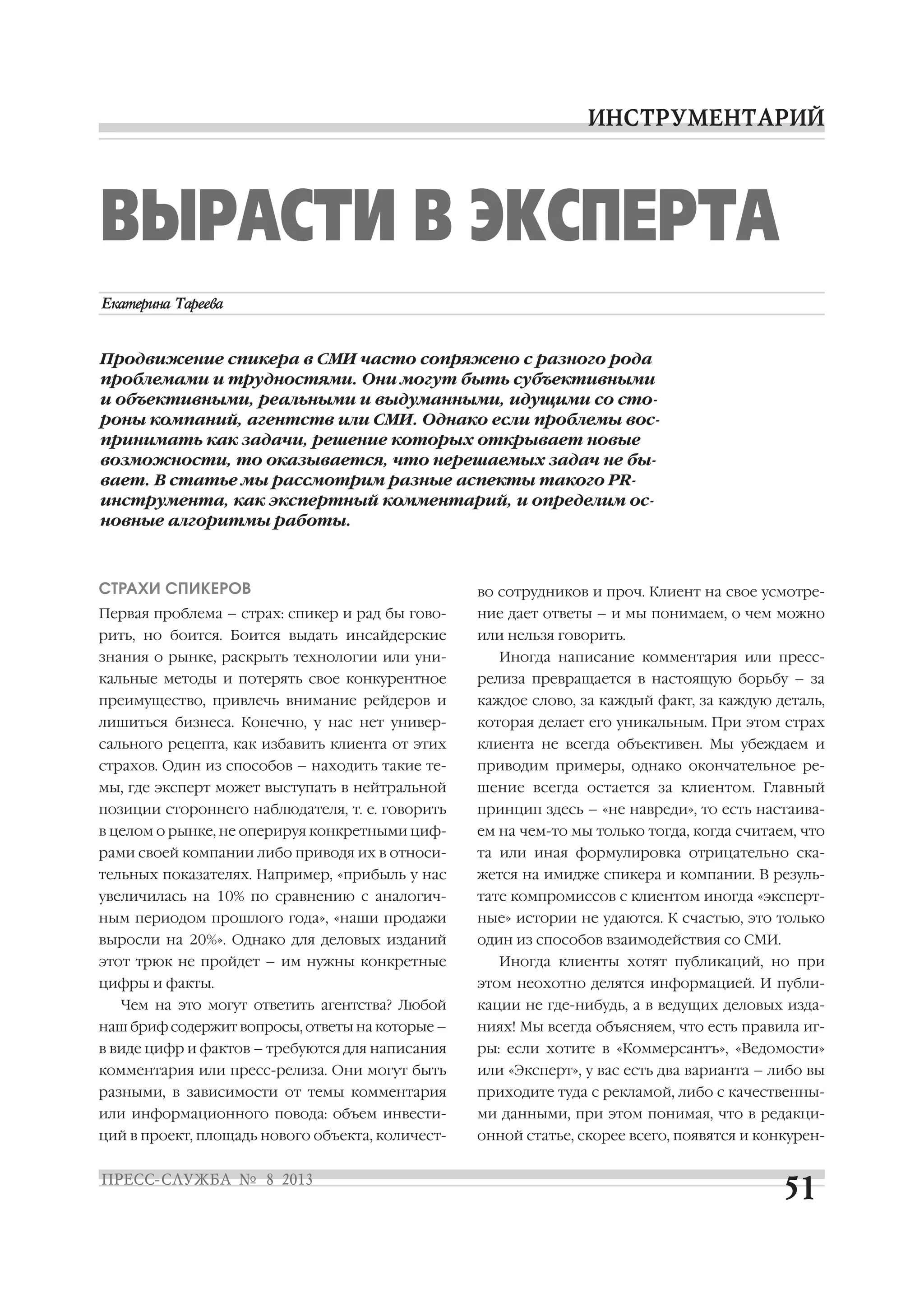 СТРАХИ СПИКЕРОВ
Первая проблема – страх: спикер и рад бы гово
рить, но боится. Боится выдать инсайдерские
знания о рынке, раскрыть технологии или уни
кальные методы и потерять свое конкурентное
преимущество, привлечь внимание рейдеров и
лишиться бизнеса. Конечно, у нас нет универ
сального рецепта, как избавить клиента от этих
страхов. Один из способов – находить такие те
мы, где эксперт может выступать в нейтральной
позиции стороннего наблюдателя, т. е. говорить
в целом о рынке, не оперируя конкретными циф
рами своей компании либо приводя их в относи
тельных показателях. Например, «прибыль у нас
увеличилась на 10% по сравнению с аналогич
ным периодом прошлого года», «наши продажи
выросли на 20%». Однако для деловых изданий
этот трюк не пройдет – им нужны конкретные
цифры и факты.
Чем на это могут ответить агентства? Любой
наш бриф содержит вопросы, ответы на которые –
в виде цифр и фактов – требуются для написания
комментария или пресс релиза. Они могут быть
разными, в зависимости от темы комментария
или информационного повода: объем инвести
ций в проект, площадь нового объекта, количест
во сотрудников и проч. Клиент на свое усмотре
ние дает ответы – и мы понимаем, о чем можно
или нельзя говорить.
Иногда написание комментария или пресс
релиза превращается в настоящую борьбу – за
каждое слово, за каждый факт, за каждую деталь,
которая делает его уникальным. При этом страх
клиента не всегда объективен. Мы убеждаем и
приводим примеры, однако окончательное ре
шение всегда остается за клиентом. Главный
принцип здесь – «не навреди», то есть настаива
ем на чем то мы только тогда, когда считаем, что
та или иная формулировка отрицательно ска
жется на имидже спикера и компании. В резуль
тате компромиссов с клиентом иногда «эксперт
ные» истории не удаются. К счастью, это только
один из способов взаимодействия со СМИ.
Иногда клиенты хотят публикаций, но при
этом неохотно делятся информацией. И публи
кации не где нибудь, а в ведущих деловых изда
ниях! Мы всегда объясняем, что есть правила иг
ры: если хотите в «Коммерсантъ», «Ведомости»
или «Эксперт», у вас есть два варианта – либо вы
приходите туда с рекламой, либо с качественны
ми данными, при этом понимая, что в редакци
онной статье, скорее всего, появятся и конкурен
ВЫРАСТИ В ЭКСПЕРТА
Продвижение спикера в СМИ часто сопряжено с разного рода
проблемами и трудностями. Они могут быть субъективными
и объективными, реальными и выдуманными, идущими со сто
роны компаний, агентств или СМИ. Однако если проблемы вос
принимать как задачи, решение которых открывает новые
возможности, то оказывается, что нерешаемых задач не бы
вает. В статье мы рассмотрим разные аспекты такого PR
инструмента, как экспертный комментарий, и определим ос
новные алгоритмы работы.
 