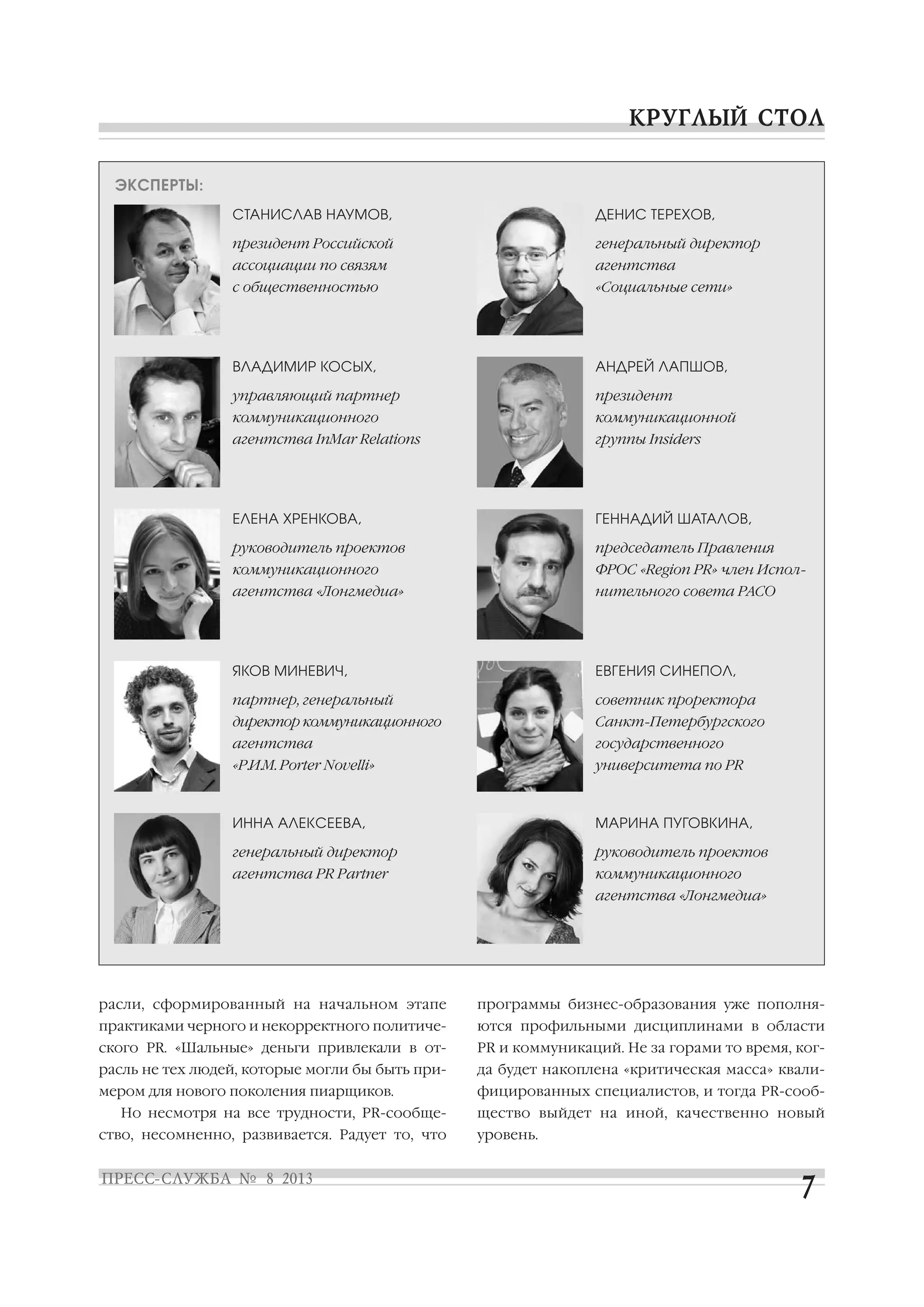 расли, сформированный на начальном этапе
практиками черного и некорректного политиче
ского PR. «Шальные» деньги привлекали в от
расль не тех людей, которые могли бы быть при
мером для нового поколения пиарщиков.
Но несмотря на все трудности, PR сообще
ство, несомненно, развивается. Радует то, что
программы бизнес образования уже пополня
ются профильными дисциплинами в области
PR и коммуникаций. Не за горами то время, ког
да будет накоплена «критическая масса» квали
фицированных специалистов, и тогда PR сооб
щество выйдет на иной, качественно новый
уровень.
ЭКСПЕРТЫ:
СТАНИСЛАВ НАУМОВ,
президент Российской
ассоциации по связям
с общественностью
ДЕНИС ТЕРЕХОВ,
генеральный директор
агентства
«Социальные сети»
ВЛАДИМИР КОСЫХ,
управляющий партнер
коммуникационного
агентства InMar Relations
АНДРЕЙ ЛАПШОВ,
президент
коммуникационной
группы Insiders
ЕЛЕНА ХРЕНКОВА,
руководитель проектов
коммуникационного
агентства «Лонгмедиа»
ГЕННАДИЙ ШАТАЛОВ,
председатель Правления
ФРОС «Region PR» член Испол
нительного совета РАСО
ЯКОВ МИНЕВИЧ,
партнер, генеральный
директор коммуникационного
агентства
«Р.И.М. Porter Novelli»
ЕВГЕНИЯ СИНЕПОЛ,
советник проректора
Санкт Петербургского
государственного
университета по PR
ИННА АЛЕКСЕЕВА,
генеральный директор
агентства PR Partner
МАРИНА ПУГОВКИНА,
руководитель проектов
коммуникационного
агентства «Лонгмедиа»
 