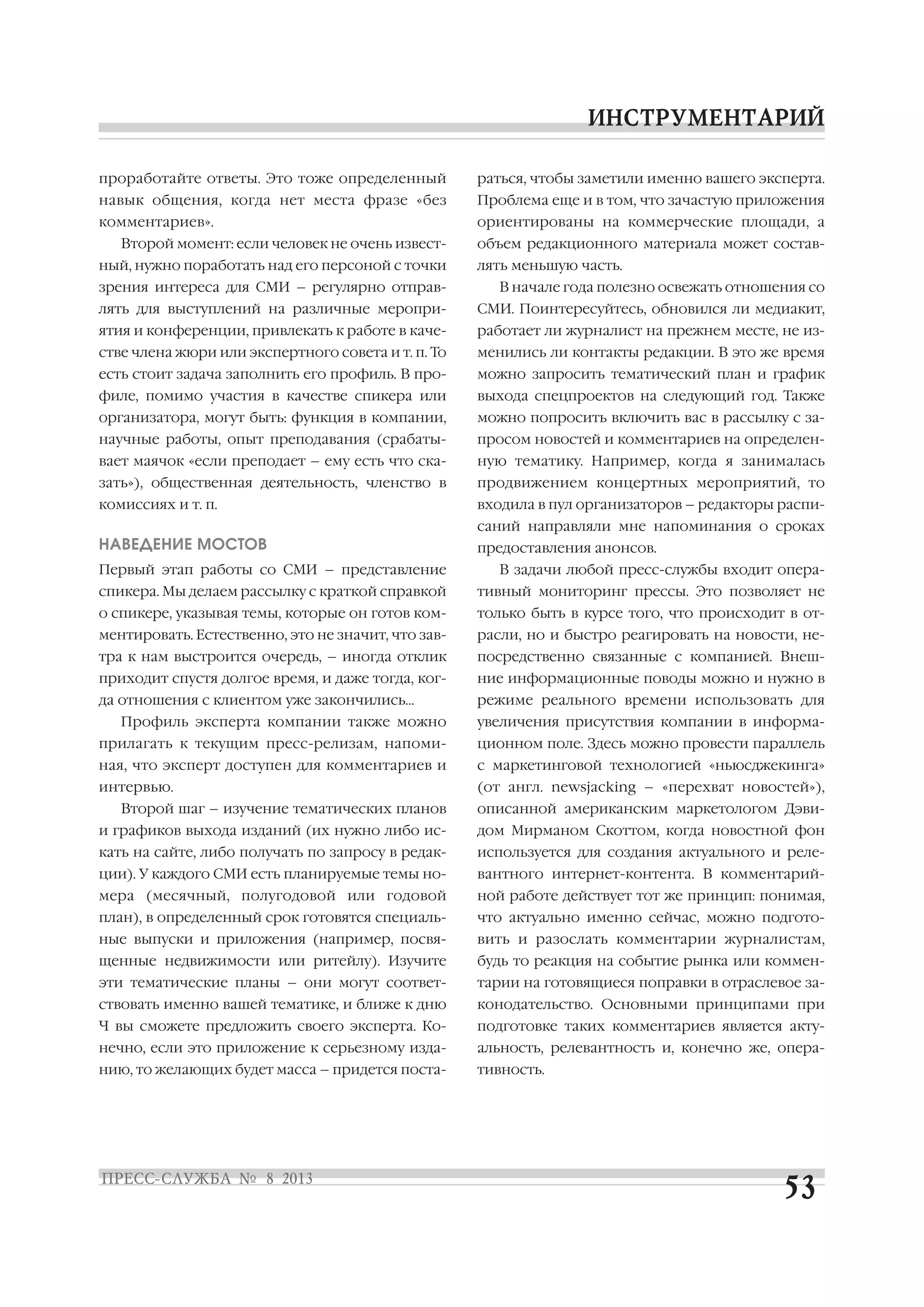 проработайте ответы. Это тоже определенный
навык общения, когда нет места фразе «без
комментариев».
Второй момент: если человек не очень извест
ный, нужно поработать над его персоной с точки
зрения интереса для СМИ – регулярно отправ
лять для выступлений на различные меропри
ятия и конференции, привлекать к работе в каче
стве члена жюри или экспертного совета и т. п. То
есть стоит задача заполнить его профиль. В про
филе, помимо участия в качестве спикера или
организатора, могут быть: функция в компании,
научные работы, опыт преподавания (срабаты
вает маячок «если преподает – ему есть что ска
зать»), общественная деятельность, членство в
комиссиях и т. п.
НАВЕДЕНИЕ МОСТОВ
Первый этап работы со СМИ – представление
спикера. Мы делаем рассылку с краткой справкой
о спикере, указывая темы, которые он готов ком
ментировать. Естественно, это не значит, что зав
тра к нам выстроится очередь, – иногда отклик
приходит спустя долгое время, и даже тогда, ког
да отношения с клиентом уже закончились…
Профиль эксперта компании также можно
прилагать к текущим пресс релизам, напоми
ная, что эксперт доступен для комментариев и
интервью.
Второй шаг – изучение тематических планов
и графиков выхода изданий (их нужно либо ис
кать на сайте, либо получать по запросу в редак
ции). У каждого СМИ есть планируемые темы но
мера (месячный, полугодовой или годовой
план), в определенный срок готовятся специаль
ные выпуски и приложения (например, посвя
щенные недвижимости или ритейлу). Изучите
эти тематические планы – они могут соответ
ствовать именно вашей тематике, и ближе к дню
Ч вы сможете предложить своего эксперта. Ко
нечно, если это приложение к серьезному изда
нию, то желающих будет масса – придется поста
раться, чтобы заметили именно вашего эксперта.
Проблема еще и в том, что зачастую приложения
ориентированы на коммерческие площади, а
объем редакционного материала может состав
лять меньшую часть.
В начале года полезно освежать отношения со
СМИ. Поинтересуйтесь, обновился ли медиакит,
работает ли журналист на прежнем месте, не из
менились ли контакты редакции. В это же время
можно запросить тематический план и график
выхода спецпроектов на следующий год. Также
можно попросить включить вас в рассылку с за
просом новостей и комментариев на определен
ную тематику. Например, когда я занималась
продвижением концертных мероприятий, то
входила в пул организаторов – редакторы распи
саний направляли мне напоминания о сроках
предоставления анонсов.
В задачи любой пресс службы входит опера
тивный мониторинг прессы. Это позволяет не
только быть в курсе того, что происходит в от
расли, но и быстро реагировать на новости, не
посредственно связанные с компанией. Внеш
ние информационные поводы можно и нужно в
режиме реального времени использовать для
увеличения присутствия компании в информа
ционном поле. Здесь можно провести параллель
с маркетинговой технологией «ньюсджекинга»
(от англ. newsjacking – «перехват новостей»),
описанной американским маркетологом Дэви
дом Мирманом Скоттом, когда новостной фон
используется для создания актуального и реле
вантного интернет контента. В комментарий
ной работе действует тот же принцип: понимая,
что актуально именно сейчас, можно подгото
вить и разослать комментарии журналистам,
будь то реакция на событие рынка или коммен
тарии на готовящиеся поправки в отраслевое за
конодательство. Основными принципами при
подготовке таких комментариев является акту
альность, релевантность и, конечно же, опера
тивность.
 