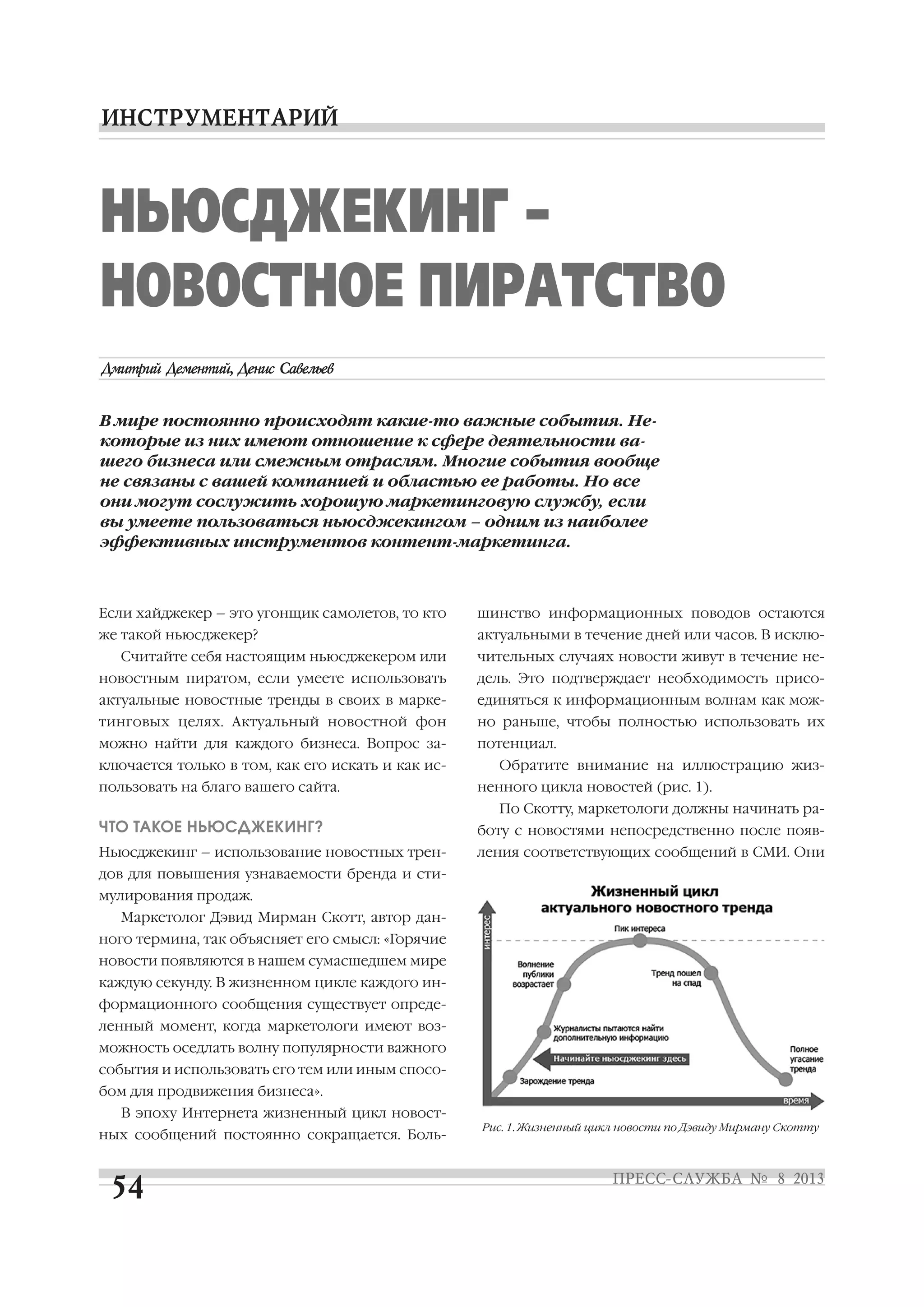 НЬЮСДЖЕКИНГ –
НОВОСТНОЕ ПИРАТСТВО
В мире постоянно происходят какие то важные события. Не
которые из них имеют отношение к сфере деятельности ва
шего бизнеса или смежным отраслям. Многие события вообще
не связаны с вашей компанией и областью ее работы. Но все
они могут сослужить хорошую маркетинговую службу, если
вы умеете пользоваться ньюсджекингом – одним из наиболее
эффективных инструментов контент маркетинга.
Если хайджекер – это угонщик самолетов, то кто
же такой ньюсджекер?
Считайте себя настоящим ньюсджекером или
новостным пиратом, если умеете использовать
актуальные новостные тренды в своих в марке
тинговых целях. Актуальный новостной фон
можно найти для каждого бизнеса. Вопрос за
ключается только в том, как его искать и как ис
пользовать на благо вашего сайта.
ЧТО ТАКОЕ НЬЮСДЖЕКИНГ?
Ньюсджекинг – использование новостных трен
дов для повышения узнаваемости бренда и сти
мулирования продаж.
Маркетолог Дэвид Мирман Скотт, автор дан
ного термина, так объясняет его смысл: «Горячие
новости появляются в нашем сумасшедшем мире
каждую секунду. В жизненном цикле каждого ин
формационного сообщения существует опреде
ленный момент, когда маркетологи имеют воз
можность оседлать волну популярности важного
события и использовать его тем или иным спосо
бом для продвижения бизнеса».
В эпоху Интернета жизненный цикл новост
ных сообщений постоянно сокращается. Боль
шинство информационных поводов остаются
актуальными в течение дней или часов. В исклю
чительных случаях новости живут в течение не
дель. Это подтверждает необходимость присо
единяться к информационным волнам как мож
но раньше, чтобы полностью использовать их
потенциал.
Обратите внимание на иллюстрацию жиз
ненного цикла новостей (рис. 1).
По Скотту, маркетологи должны начинать ра
боту с новостями непосредственно после появ
ления соответствующих сообщений в СМИ. Они
Рис. 1. Жизненный цикл новости по Дэвиду Мирману Скотту
 