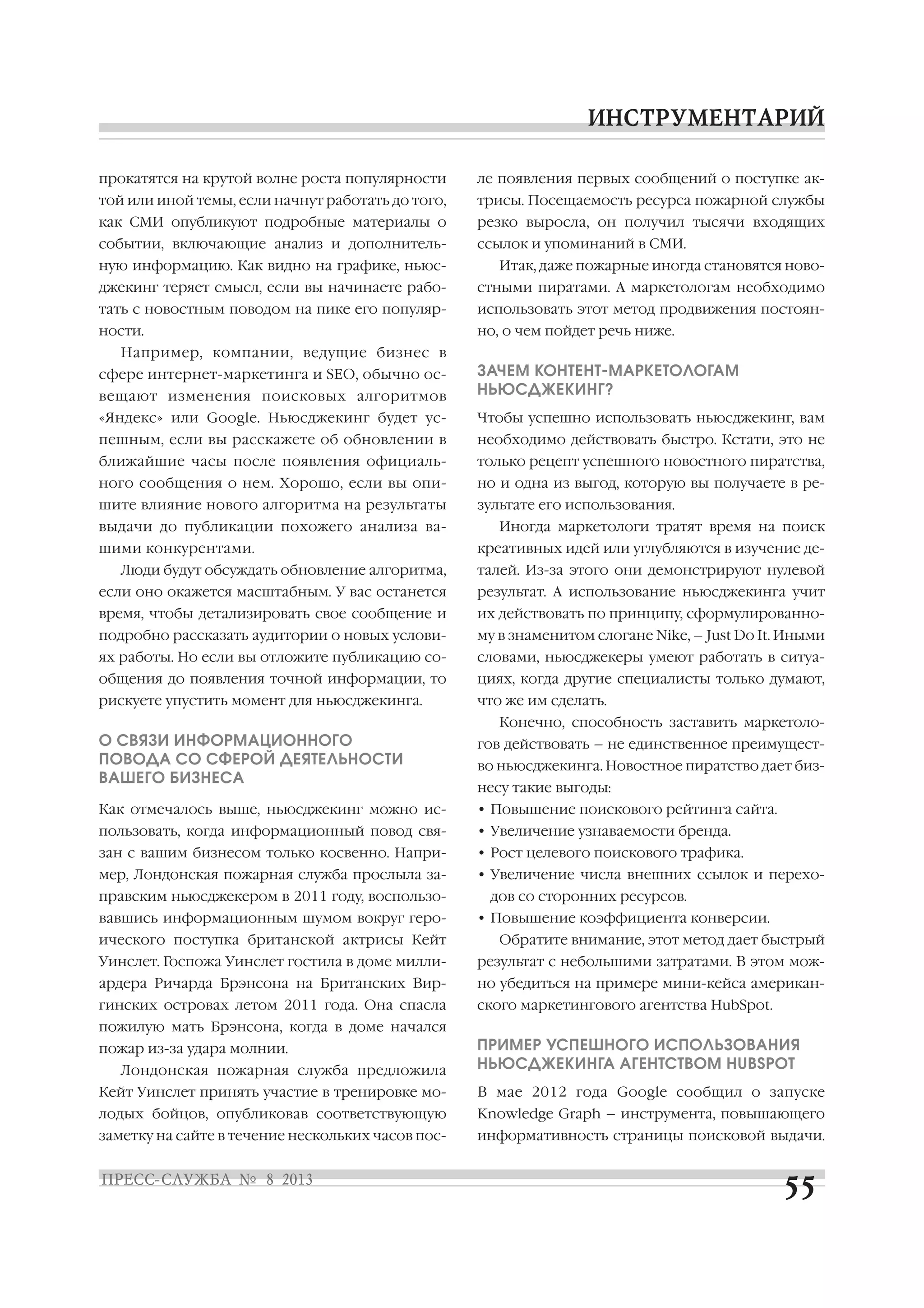 прокатятся на крутой волне роста популярности
той или иной темы, если начнут работать до того,
как СМИ опубликуют подробные материалы о
событии, включающие анализ и дополнитель
ную информацию. Как видно на графике, ньюс
джекинг теряет смысл, если вы начинаете рабо
тать с новостным поводом на пике его популяр
ности.
Например, компании, ведущие бизнес в
сфере интернет маркетинга и SEO, обычно ос
вещают изменения поисковых алгоритмов
«Яндекс» или Google. Ньюсджекинг будет ус
пешным, если вы расскажете об обновлении в
ближайшие часы после появления официаль
ного сообщения о нем. Хорошо, если вы опи
шите влияние нового алгоритма на результаты
выдачи до публикации похожего анализа ва
шими конкурентами.
Люди будут обсуждать обновление алгоритма,
если оно окажется масштабным. У вас останется
время, чтобы детализировать свое сообщение и
подробно рассказать аудитории о новых услови
ях работы. Но если вы отложите публикацию со
общения до появления точной информации, то
рискуете упустить момент для ньюсджекинга.
О СВЯЗИ ИНФОРМАЦИОННОГО
ПОВОДА СО СФЕРОЙ ДЕЯТЕЛЬНОСТИ
ВАШЕГО БИЗНЕСА
Как отмечалось выше, ньюсджекинг можно ис
пользовать, когда информационный повод свя
зан с вашим бизнесом только косвенно. Напри
мер, Лондонская пожарная служба прослыла за
правским ньюсджекером в 2011 году, воспользо
вавшись информационным шумом вокруг геро
ического поступка британской актрисы Кейт
Уинслет. Госпожа Уинслет гостила в доме милли
ардера Ричарда Брэнсона на Британских Вир
гинских островах летом 2011 года. Она спасла
пожилую мать Брэнсона, когда в доме начался
пожар из за удара молнии.
Лондонская пожарная служба предложила
Кейт Уинслет принять участие в тренировке мо
лодых бойцов, опубликовав соответствующую
заметку на сайте в течение нескольких часов пос
ле появления первых сообщений о поступке ак
трисы. Посещаемость ресурса пожарной службы
резко выросла, он получил тысячи входящих
ссылок и упоминаний в СМИ.
Итак, даже пожарные иногда становятся ново
стными пиратами. А маркетологам необходимо
использовать этот метод продвижения постоян
но, о чем пойдет речь ниже.
ЗАЧЕМ КОНТЕНТ МАРКЕТОЛОГАМ
НЬЮСДЖЕКИНГ?
Чтобы успешно использовать ньюсджекинг, вам
необходимо действовать быстро. Кстати, это не
только рецепт успешного новостного пиратства,
но и одна из выгод, которую вы получаете в ре
зультате его использования.
Иногда маркетологи тратят время на поиск
креативных идей или углубляются в изучение де
талей. Из за этого они демонстрируют нулевой
результат. А использование ньюсджекинга учит
их действовать по принципу, сформулированно
му в знаменитом слогане Nike, – Just Do It. Иными
словами, ньюсджекеры умеют работать в ситуа
циях, когда другие специалисты только думают,
что же им сделать.
Конечно, способность заставить маркетоло
гов действовать – не единственное преимущест
во ньюсджекинга. Новостное пиратство дает биз
несу такие выгоды:
• Повышение поискового рейтинга сайта.
• Увеличение узнаваемости бренда.
• Рост целевого поискового трафика.
• Увеличение числа внешних ссылок и перехо
дов со сторонних ресурсов.
• Повышение коэффициента конверсии.
Обратите внимание, этот метод дает быстрый
результат с небольшими затратами. В этом мож
но убедиться на примере мини кейса американ
ского маркетингового агентства HubSpot.
ПРИМЕР УСПЕШНОГО ИСПОЛЬЗОВАНИЯ
НЬЮСДЖЕКИНГА АГЕНТСТВОМ HUBSPOT
В мае 2012 года Google сообщил о запуске
Knowledge Graph – инструмента, повышающего
информативность страницы поисковой выдачи.
 