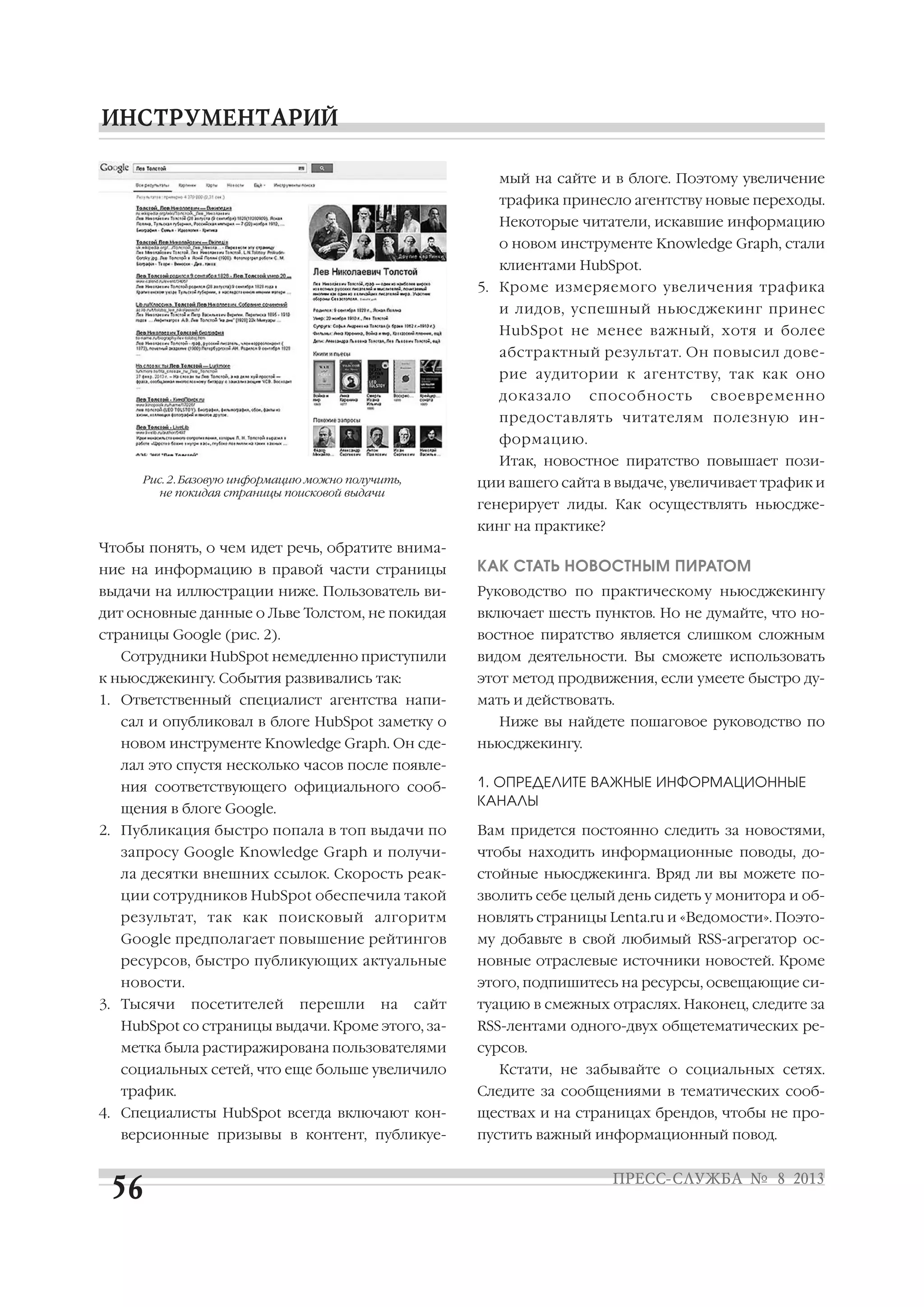 Чтобы понять, о чем идет речь, обратите внима
ние на информацию в правой части страницы
выдачи на иллюстрации ниже. Пользователь ви
дит основные данные о Льве Толстом, не покидая
страницы Google (рис. 2).
Сотрудники HubSpot немедленно приступили
к ньюсджекингу. События развивались так:
1. Ответственный специалист агентства напи
сал и опубликовал в блоге HubSpot заметку о
новом инструменте Knowledge Graph. Он сде
лал это спустя несколько часов после появле
ния соответствующего официального сооб
щения в блоге Google.
2. Публикация быстро попала в топ выдачи по
запросу Google Knowledge Graph и получи
ла десятки внешних ссылок. Скорость реак
ции сотрудников HubSpot обеспечила такой
результат, так как поисковый алгоритм
Google предполагает повышение рейтингов
ресурсов, быстро публикующих актуальные
новости.
3. Тысячи посетителей перешли на сайт
HubSpot со страницы выдачи. Кроме этого, за
метка была растиражирована пользователями
социальных сетей, что еще больше увеличило
трафик.
4. Специалисты HubSpot всегда включают кон
версионные призывы в контент, публикуе
мый на сайте и в блоге. Поэтому увеличение
трафика принесло агентству новые переходы.
Некоторые читатели, искавшие информацию
о новом инструменте Knowledge Graph, стали
клиентами HubSpot.
5. Кроме измеряемого увеличения трафика
и лидов, успешный ньюсджекинг принес
HubSpot не менее важный, хотя и более
абстрактный результат. Он повысил дове
рие аудитории к агентству, так как оно
доказало способность своевременно
предоставлять читателям полезную ин
формацию.
Итак, новостное пиратство повышает пози
ции вашего сайта в выдаче, увеличивает трафик и
генерирует лиды. Как осуществлять ньюсдже
кинг на практике?
КАК СТАТЬ НОВОСТНЫМ ПИРАТОМ
Руководство по практическому ньюсджекингу
включает шесть пунктов. Но не думайте, что но
востное пиратство является слишком сложным
видом деятельности. Вы сможете использовать
этот метод продвижения, если умеете быстро ду
мать и действовать.
Ниже вы найдете пошаговое руководство по
ньюсджекингу.
1. ОПРЕДЕЛИТЕ ВАЖНЫЕ ИНФОРМАЦИОННЫЕ
КАНАЛЫ
Вам придется постоянно следить за новостями,
чтобы находить информационные поводы, до
стойные ньюсджекинга. Вряд ли вы можете по
зволить себе целый день сидеть у монитора и об
новлять страницы Lenta.ru и «Ведомости». Поэто
му добавьте в свой любимый RSS агрегатор ос
новные отраслевые источники новостей. Кроме
этого, подпишитесь на ресурсы, освещающие си
туацию в смежных отраслях. Наконец, следите за
RSS лентами одного двух общетематических ре
сурсов.
Кстати, не забывайте о социальных сетях.
Следите за сообщениями в тематических сооб
ществах и на страницах брендов, чтобы не про
пустить важный информационный повод.
Рис. 2. Базовую информацию можно получить,
не покидая страницы поисковой выдачи
 