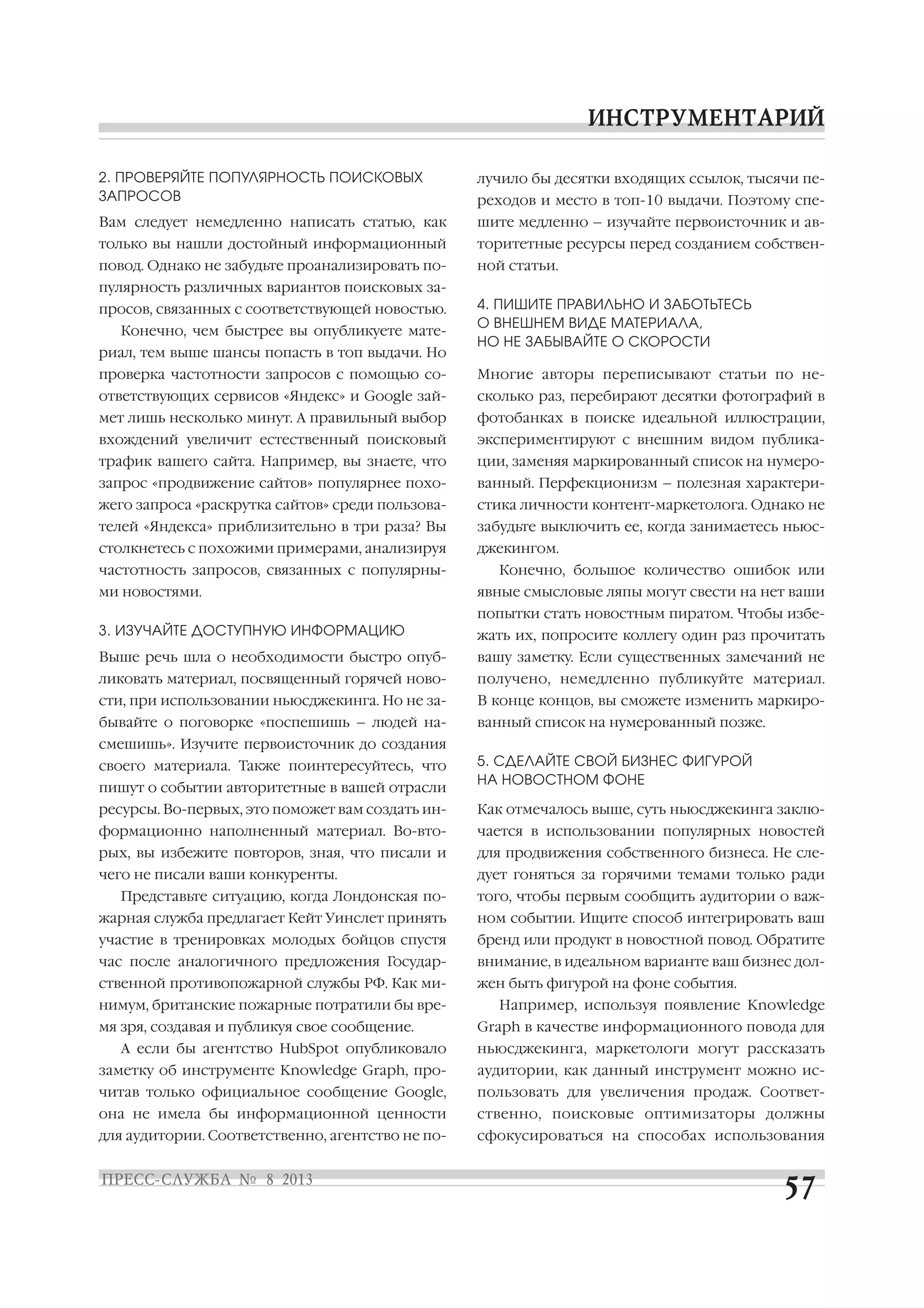 2. ПРОВЕРЯЙТЕ ПОПУЛЯРНОСТЬ ПОИСКОВЫХ
ЗАПРОСОВ
Вам следует немедленно написать статью, как
только вы нашли достойный информационный
повод. Однако не забудьте проанализировать по
пулярность различных вариантов поисковых за
просов, связанных с соответствующей новостью.
Конечно, чем быстрее вы опубликуете мате
риал, тем выше шансы попасть в топ выдачи. Но
проверка частотности запросов с помощью со
ответствующих сервисов «Яндекс» и Google зай
мет лишь несколько минут. А правильный выбор
вхождений увеличит естественный поисковый
трафик вашего сайта. Например, вы знаете, что
запрос «продвижение сайтов» популярнее похо
жего запроса «раскрутка сайтов» среди пользова
телей «Яндекса» приблизительно в три раза? Вы
столкнетесь с похожими примерами, анализируя
частотность запросов, связанных с популярны
ми новостями.
3. ИЗУЧАЙТЕ ДОСТУПНУЮ ИНФОРМАЦИЮ
Выше речь шла о необходимости быстро опуб
ликовать материал, посвященный горячей ново
сти, при использовании ньюсджекинга. Но не за
бывайте о поговорке «поспешишь – людей на
смешишь». Изучите первоисточник до создания
своего материала. Также поинтересуйтесь, что
пишут о событии авторитетные в вашей отрасли
ресурсы. Во первых, это поможет вам создать ин
формационно наполненный материал. Во вто
рых, вы избежите повторов, зная, что писали и
чего не писали ваши конкуренты.
Представьте ситуацию, когда Лондонская по
жарная служба предлагает Кейт Уинслет принять
участие в тренировках молодых бойцов спустя
час после аналогичного предложения Государ
ственной противопожарной службы РФ. Как ми
нимум, британские пожарные потратили бы вре
мя зря, создавая и публикуя свое сообщение.
А если бы агентство HubSpot опубликовало
заметку об инструменте Knowledge Graph, про
читав только официальное сообщение Google,
она не имела бы информационной ценности
для аудитории. Соответственно, агентство не по
лучило бы десятки входящих ссылок, тысячи пе
реходов и место в топ 10 выдачи. Поэтому спе
шите медленно – изучайте первоисточник и ав
торитетные ресурсы перед созданием собствен
ной статьи.
4. ПИШИТЕ ПРАВИЛЬНО И ЗАБОТЬТЕСЬ
О ВНЕШНЕМ ВИДЕ МАТЕРИАЛА,
НО НЕ ЗАБЫВАЙТЕ О СКОРОСТИ
Многие авторы переписывают статьи по не
сколько раз, перебирают десятки фотографий в
фотобанках в поиске идеальной иллюстрации,
экспериментируют с внешним видом публика
ции, заменяя маркированный список на нумеро
ванный. Перфекционизм – полезная характери
стика личности контент маркетолога. Однако не
забудьте выключить ее, когда занимаетесь ньюс
джекингом.
Конечно, большое количество ошибок или
явные смысловые ляпы могут свести на нет ваши
попытки стать новостным пиратом. Чтобы избе
жать их, попросите коллегу один раз прочитать
вашу заметку. Если существенных замечаний не
получено, немедленно публикуйте материал.
В конце концов, вы сможете изменить маркиро
ванный список на нумерованный позже.
5. СДЕЛАЙТЕ СВОЙ БИЗНЕС ФИГУРОЙ
НА НОВОСТНОМ ФОНЕ
Как отмечалось выше, суть ньюсджекинга заклю
чается в использовании популярных новостей
для продвижения собственного бизнеса. Не сле
дует гоняться за горячими темами только ради
того, чтобы первым сообщить аудитории о важ
ном событии. Ищите способ интегрировать ваш
бренд или продукт в новостной повод. Обратите
внимание, в идеальном варианте ваш бизнес дол
жен быть фигурой на фоне события.
Например, используя появление Knowledge
Graph в качестве информационного повода для
ньюсджекинга, маркетологи могут рассказать
аудитории, как данный инструмент можно ис
пользовать для увеличения продаж. Соответ
ственно, поисковые оптимизаторы должны
сфокусироваться на способах использования
 