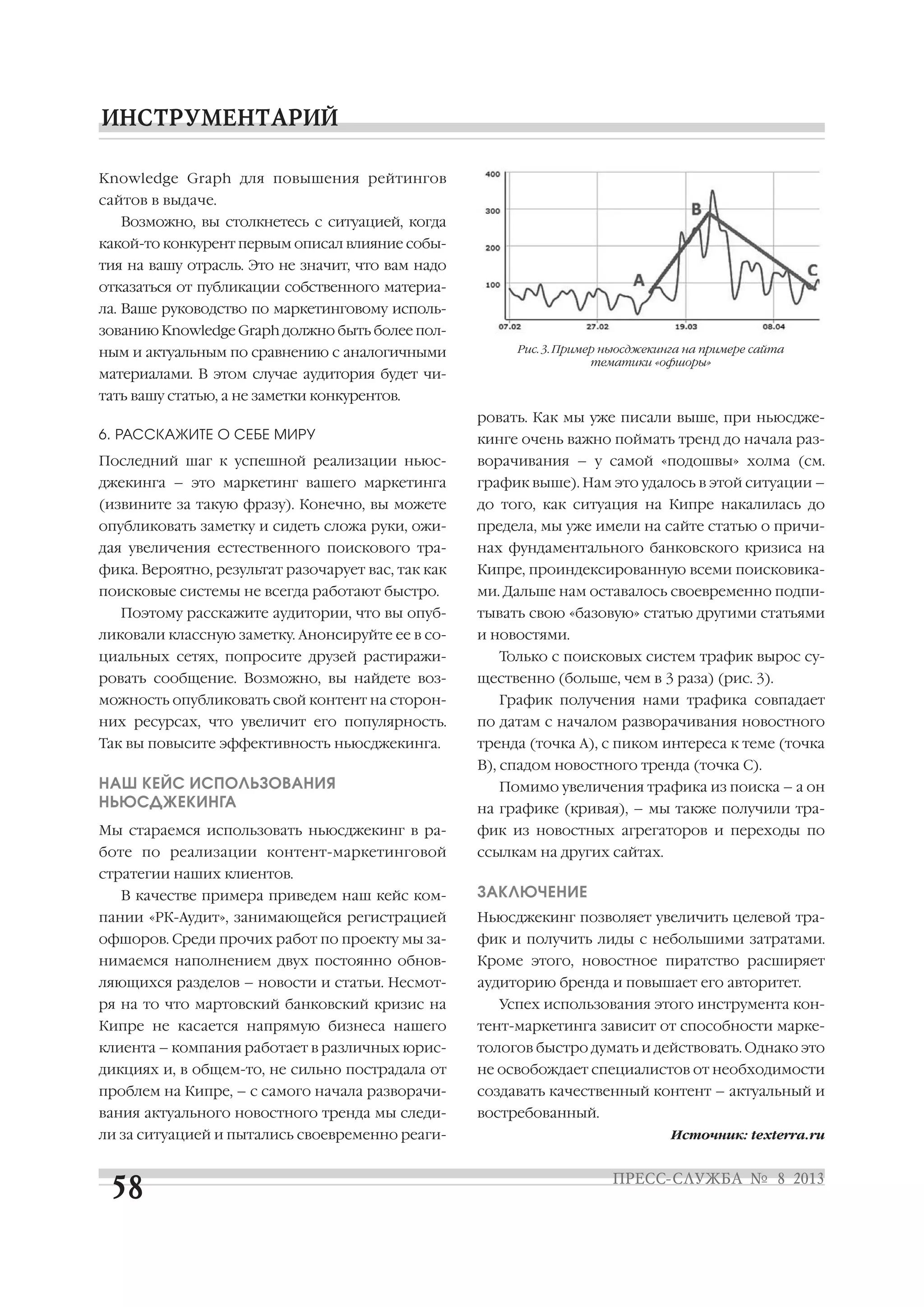 Knowledge Graph для повышения рейтингов
сайтов в выдаче.
Возможно, вы столкнетесь с ситуацией, когда
какой то конкурент первым описал влияние собы
тия на вашу отрасль. Это не значит, что вам надо
отказаться от публикации собственного материа
ла. Ваше руководство по маркетинговому исполь
зованию Knowledge Graph должно быть более пол
ным и актуальным по сравнению с аналогичными
материалами. В этом случае аудитория будет чи
тать вашу статью, а не заметки конкурентов.
6. РАССКАЖИТЕ О СЕБЕ МИРУ
Последний шаг к успешной реализации ньюс
джекинга – это маркетинг вашего маркетинга
(извините за такую фразу). Конечно, вы можете
опубликовать заметку и сидеть сложа руки, ожи
дая увеличения естественного поискового тра
фика. Вероятно, результат разочарует вас, так как
поисковые системы не всегда работают быстро.
Поэтому расскажите аудитории, что вы опуб
ликовали классную заметку. Анонсируйте ее в со
циальных сетях, попросите друзей растиражи
ровать сообщение. Возможно, вы найдете воз
можность опубликовать свой контент на сторон
них ресурсах, что увеличит его популярность.
Так вы повысите эффективность ньюсджекинга.
НАШ КЕЙС ИСПОЛЬЗОВАНИЯ
НЬЮСДЖЕКИНГА
Мы стараемся использовать ньюсджекинг в ра
боте по реализации контент маркетинговой
стратегии наших клиентов.
В качестве примера приведем наш кейс ком
пании «РК Аудит», занимающейся регистрацией
офшоров. Среди прочих работ по проекту мы за
нимаемся наполнением двух постоянно обнов
ляющихся разделов – новости и статьи. Несмот
ря на то что мартовский банковский кризис на
Кипре не касается напрямую бизнеса нашего
клиента – компания работает в различных юрис
дикциях и, в общем то, не сильно пострадала от
проблем на Кипре, – с самого начала разворачи
вания актуального новостного тренда мы следи
ли за ситуацией и пытались своевременно реаги
ровать. Как мы уже писали выше, при ньюсдже
кинге очень важно поймать тренд до начала раз
ворачивания – у самой «подошвы» холма (см.
график выше). Нам это удалось в этой ситуации –
до того, как ситуация на Кипре накалилась до
предела, мы уже имели на сайте статью о причи
нах фундаментального банковского кризиса на
Кипре, проиндексированную всеми поисковика
ми. Дальше нам оставалось своевременно подпи
тывать свою «базовую» статью другими статьями
и новостями.
Только с поисковых систем трафик вырос су
щественно (больше, чем в 3 раза) (рис. 3).
График получения нами трафика совпадает
по датам с началом разворачивания новостного
тренда (точка А), с пиком интереса к теме (точка
B), спадом новостного тренда (точка С).
Помимо увеличения трафика из поиска – а он
на графике (кривая), – мы также получили тра
фик из новостных агрегаторов и переходы по
ссылкам на других сайтах.
ЗАКЛЮЧЕНИЕ
Ньюсджекинг позволяет увеличить целевой тра
фик и получить лиды с небольшими затратами.
Кроме этого, новостное пиратство расширяет
аудиторию бренда и повышает его авторитет.
Успех использования этого инструмента кон
тент маркетинга зависит от способности марке
тологов быстро думать и действовать. Однако это
не освобождает специалистов от необходимости
создавать качественный контент – актуальный и
востребованный.
Источник: texterra.ru
Рис. 3. Пример ньюсджекинга на примере сайта
тематики «офшоры»
 
