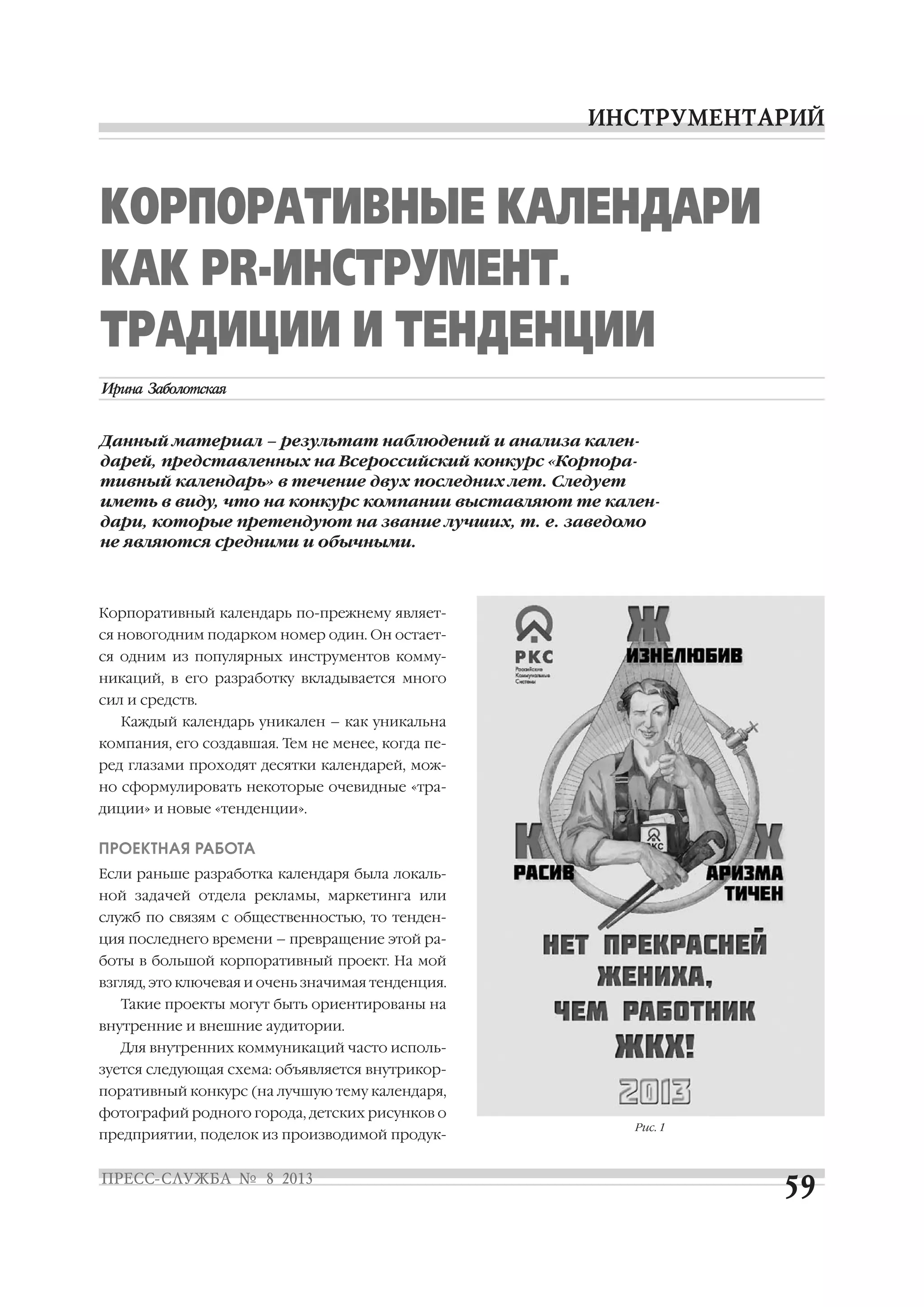 Корпоративный календарь по прежнему являет
ся новогодним подарком номер один. Он остает
ся одним из популярных инструментов комму
никаций, в его разработку вкладывается много
сил и средств.
Каждый календарь уникален – как уникальна
компания, его создавшая. Тем не менее, когда пе
ред глазами проходят десятки календарей, мож
но сформулировать некоторые очевидные «тра
диции» и новые «тенденции».
ПРОЕКТНАЯ РАБОТА
Если раньше разработка календаря была локаль
ной задачей отдела рекламы, маркетинга или
служб по связям с общественностью, то тенден
ция последнего времени – превращение этой ра
боты в большой корпоративный проект. На мой
взгляд, это ключевая и очень значимая тенденция.
Такие проекты могут быть ориентированы на
внутренние и внешние аудитории.
Для внутренних коммуникаций часто исполь
зуется следующая схема: объявляется внутрикор
поративный конкурс (на лучшую тему календаря,
фотографий родного города, детских рисунков о
предприятии, поделок из производимой продук
КОРПОРАТИВНЫЕ КАЛЕНДАРИ
КАК PR ИНСТРУМЕНТ.
ТРАДИЦИИ И ТЕНДЕНЦИИ
Данный материал – результат наблюдений и анализа кален
дарей, представленных на Всероссийский конкурс «Корпора
тивный календарь» в течение двух последних лет. Следует
иметь в виду, что на конкурс компании выставляют те кален
дари, которые претендуют на звание лучших, т. е. заведомо
не являются средними и обычными.
Рис. 1
 