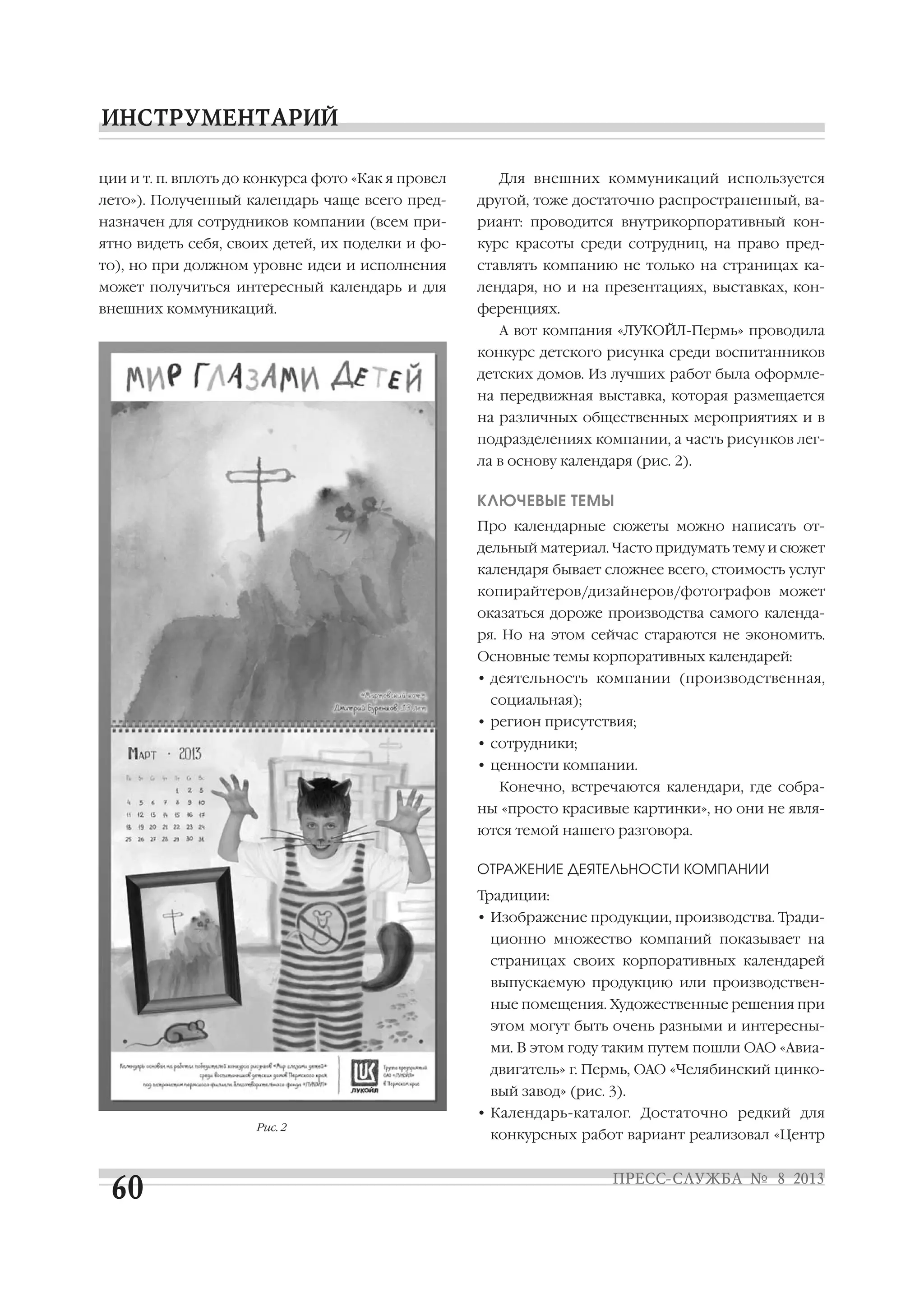 ции и т. п. вплоть до конкурса фото «Как я провел
лето»). Полученный календарь чаще всего пред
назначен для сотрудников компании (всем при
ятно видеть себя, своих детей, их поделки и фо
то), но при должном уровне идеи и исполнения
может получиться интересный календарь и для
внешних коммуникаций.
Для внешних коммуникаций используется
другой, тоже достаточно распространенный, ва
риант: проводится внутрикорпоративный кон
курс красоты среди сотрудниц, на право пред
ставлять компанию не только на страницах ка
лендаря, но и на презентациях, выставках, кон
ференциях.
А вот компания «ЛУКОЙЛ Пермь» проводила
конкурс детского рисунка среди воспитанников
детских домов. Из лучших работ была оформле
на передвижная выставка, которая размещается
на различных общественных мероприятиях и в
подразделениях компании, а часть рисунков лег
ла в основу календаря (рис. 2).
КЛЮЧЕВЫЕ ТЕМЫ
Про календарные сюжеты можно написать от
дельный материал. Часто придумать тему и сюжет
календаря бывает сложнее всего, стоимость услуг
копирайтеров/дизайнеров/фотографов может
оказаться дороже производства самого календа
ря. Но на этом сейчас стараются не экономить.
Основные темы корпоративных календарей:
• деятельность компании (производственная,
социальная);
• регион присутствия;
• сотрудники;
• ценности компании.
Конечно, встречаются календари, где собра
ны «просто красивые картинки», но они не явля
ются темой нашего разговора.
ОТРАЖЕНИЕ ДЕЯТЕЛЬНОСТИ КОМПАНИИ
Традиции:
• Изображение продукции, производства. Тради
ционно множество компаний показывает на
страницах своих корпоративных календарей
выпускаемую продукцию или производствен
ные помещения. Художественные решения при
этом могут быть очень разными и интересны
ми. В этом году таким путем пошли ОАО «Авиа
двигатель» г. Пермь, ОАО «Челябинский цинко
вый завод» (рис. 3).
• Календарь каталог. Достаточно редкий для
конкурсных работ вариант реализовал «Центр
Рис. 2
 