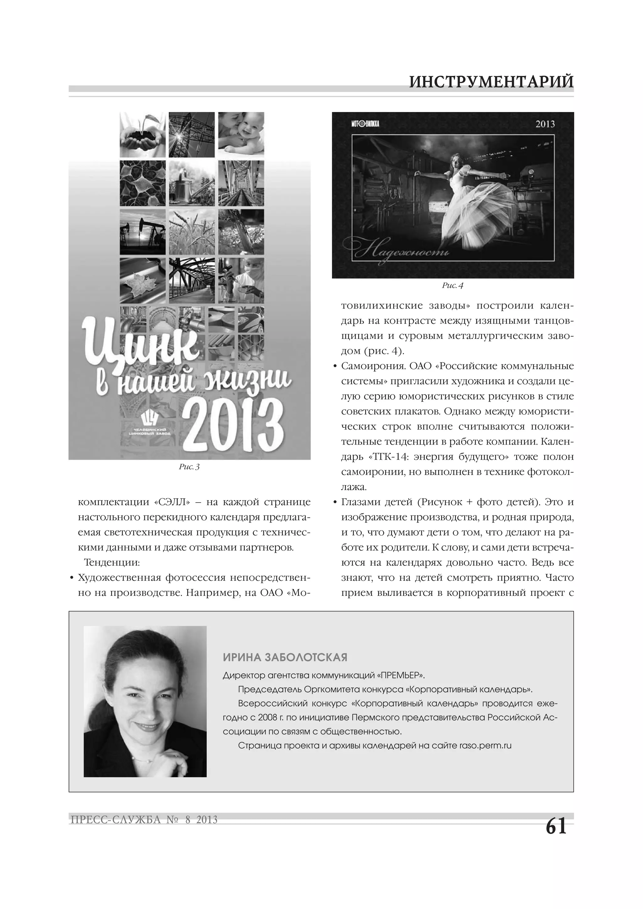 комплектации «СЭЛЛ» – на каждой странице
настольного перекидного календаря предлага
емая светотехническая продукция с техничес
кими данными и даже отзывами партнеров.
Тенденции:
• Художественная фотосессия непосредствен
но на производстве. Например, на ОАО «Мо
товилихинские заводы» построили кален
дарь на контрасте между изящными танцов
щицами и суровым металлургическим заво
дом (рис. 4).
• Самоирония. ОАО «Российские коммунальные
системы» пригласили художника и создали це
лую серию юмористических рисунков в стиле
советских плакатов. Однако между юмористи
ческих строк вполне считываются положи
тельные тенденции в работе компании. Кален
дарь «ТГК 14: энергия будущего» тоже полон
самоиронии, но выполнен в технике фотокол
лажа.
• Глазами детей (Рисунок + фото детей). Это и
изображение производства, и родная природа,
и то, что думают дети о том, что делают на ра
боте их родители. К слову, и сами дети встреча
ются на календарях довольно часто. Ведь все
знают, что на детей смотреть приятно. Часто
прием выливается в корпоративный проект с
ИРИНА ЗАБОЛОТСКАЯ
Директор агентства коммуникаций «ПРЕМЬЕР».
Председатель Оргкомитета конкурса «Корпоративный календарь».
Всероссийский конкурс «Корпоративный календарь» проводится еже
годно с 2008 г. по инициативе Пермского представительства Российской Ас
социации по связям с общественностью.
Страница проекта и архивы календарей на сайте raso.perm.ru
Рис. 3
Рис. 4
 
