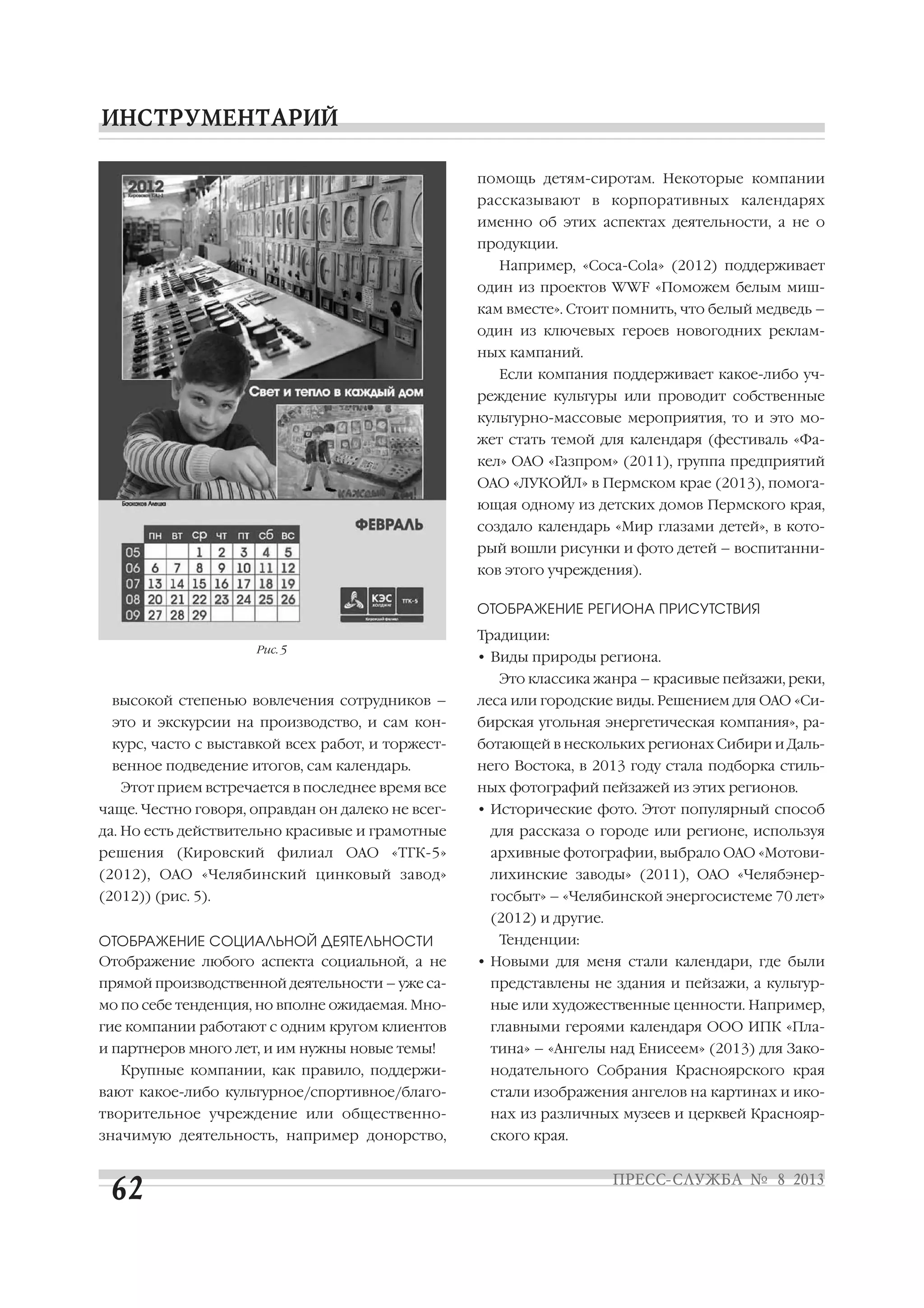 высокой степенью вовлечения сотрудников –
это и экскурсии на производство, и сам кон
курс, часто с выставкой всех работ, и торжест
венное подведение итогов, сам календарь.
Этот прием встречается в последнее время все
чаще. Честно говоря, оправдан он далеко не всег
да. Но есть действительно красивые и грамотные
решения (Кировский филиал ОАО «ТГК 5»
(2012), ОАО «Челябинский цинковый завод»
(2012)) (рис. 5).
ОТОБРАЖЕНИЕ СОЦИАЛЬНОЙ ДЕЯТЕЛЬНОСТИ
Отображение любого аспекта социальной, а не
прямой производственной деятельности – уже са
мо по себе тенденция, но вполне ожидаемая. Мно
гие компании работают с одним кругом клиентов
и партнеров много лет, и им нужны новые темы!
Крупные компании, как правило, поддержи
вают какое либо культурное/спортивное/благо
творительное учреждение или общественно
значимую деятельность, например донорство,
помощь детям сиротам. Некоторые компании
рассказывают в корпоративных календарях
именно об этих аспектах деятельности, а не о
продукции.
Например, «Coca Cola» (2012) поддерживает
один из проектов WWF «Поможем белым миш
кам вместе». Стоит помнить, что белый медведь –
один из ключевых героев новогодних реклам
ных кампаний.
Если компания поддерживает какое либо уч
реждение культуры или проводит собственные
культурно массовые мероприятия, то и это мо
жет стать темой для календаря (фестиваль «Фа
кел» ОАО «Газпром» (2011), группа предприятий
ОАО «ЛУКОЙЛ» в Пермском крае (2013), помога
ющая одному из детских домов Пермского края,
создало календарь «Мир глазами детей», в кото
рый вошли рисунки и фото детей – воспитанни
ков этого учреждения).
ОТОБРАЖЕНИЕ РЕГИОНА ПРИСУТСТВИЯ
Традиции:
• Виды природы региона.
Это классика жанра – красивые пейзажи, реки,
леса или городские виды. Решением для ОАО «Си
бирская угольная энергетическая компания», ра
ботающей в нескольких регионах Сибири и Даль
него Востока, в 2013 году стала подборка стиль
ных фотографий пейзажей из этих регионов.
• Исторические фото. Этот популярный способ
для рассказа о городе или регионе, используя
архивные фотографии, выбрало ОАО «Мотови
лихинские заводы» (2011), ОАО «Челябэнер
госбыт» – «Челябинской энергосистеме 70 лет»
(2012) и другие.
Тенденции:
• Новыми для меня стали календари, где были
представлены не здания и пейзажи, а культур
ные или художественные ценности. Например,
главными героями календаря ООО ИПК «Пла
тина» – «Ангелы над Енисеем» (2013) для Зако
нодательного Собрания Красноярского края
стали изображения ангелов на картинах и ико
нах из различных музеев и церквей Краснояр
ского края.
Рис. 5
 
