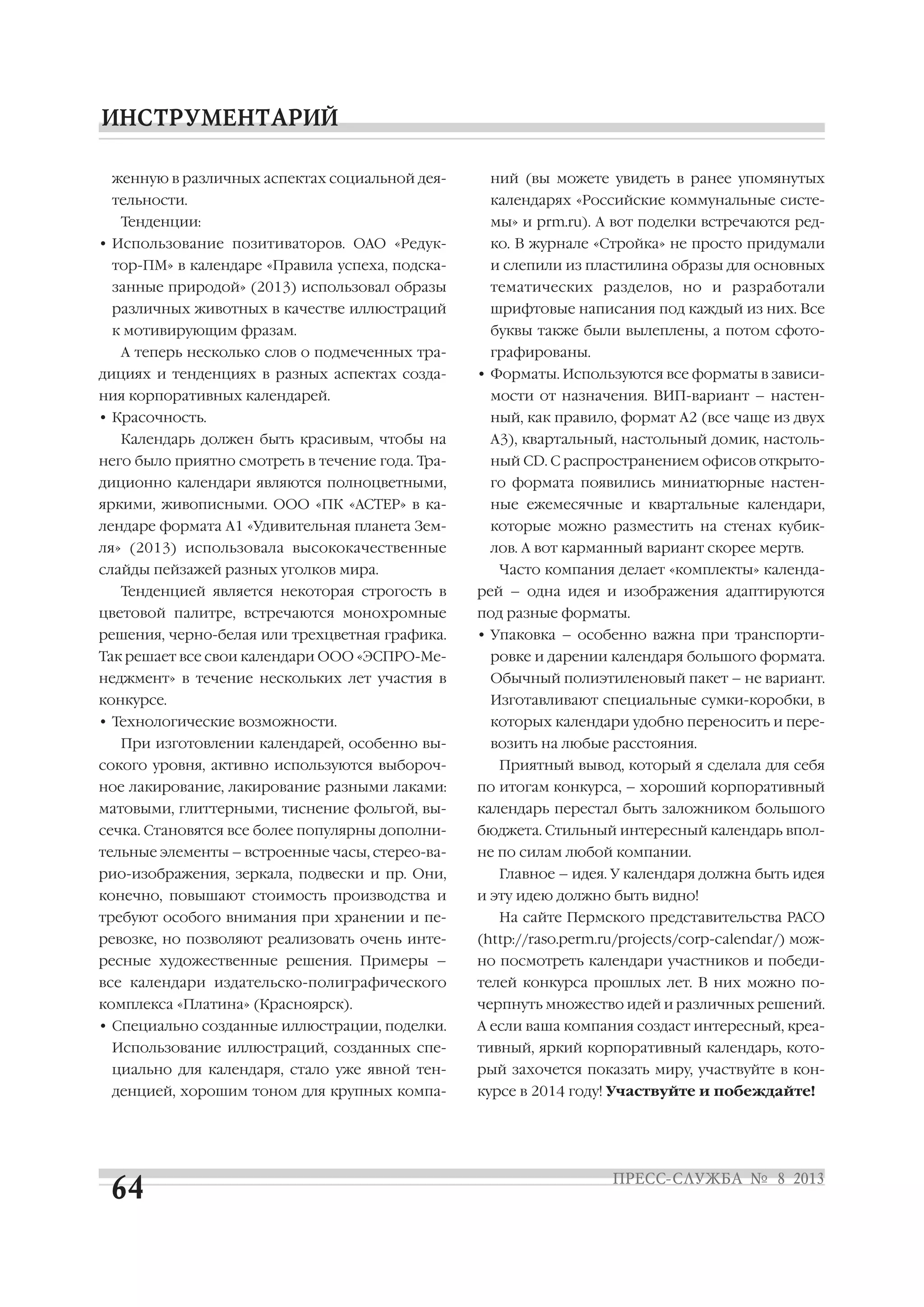 женную в различных аспектах социальной дея
тельности.
Тенденции:
• Использование позитиваторов. ОАО «Редук
тор ПМ» в календаре «Правила успеха, подска
занные природой» (2013) использовал образы
различных животных в качестве иллюстраций
к мотивирующим фразам.
А теперь несколько слов о подмеченных тра
дициях и тенденциях в разных аспектах созда
ния корпоративных календарей.
• Красочность.
Календарь должен быть красивым, чтобы на
него было приятно смотреть в течение года. Тра
диционно календари являются полноцветными,
яркими, живописными. ООО «ПК «АСТЕР» в ка
лендаре формата А1 «Удивительная планета Зем
ля» (2013) использовала высококачественные
слайды пейзажей разных уголков мира.
Тенденцией является некоторая строгость в
цветовой палитре, встречаются монохромные
решения, черно белая или трехцветная графика.
Так решает все свои календари ООО «ЭСПРО Ме
неджмент» в течение нескольких лет участия в
конкурсе.
• Технологические возможности.
При изготовлении календарей, особенно вы
сокого уровня, активно используются выбороч
ное лакирование, лакирование разными лаками:
матовыми, глиттерными, тиснение фольгой, вы
сечка. Становятся все более популярны дополни
тельные элементы – встроенные часы, стерео ва
рио изображения, зеркала, подвески и пр. Они,
конечно, повышают стоимость производства и
требуют особого внимания при хранении и пе
ревозке, но позволяют реализовать очень инте
ресные художественные решения. Примеры –
все календари издательско полиграфического
комплекса «Платина» (Красноярск).
• Специально созданные иллюстрации, поделки.
Использование иллюстраций, созданных спе
циально для календаря, стало уже явной тен
денцией, хорошим тоном для крупных компа
ний (вы можете увидеть в ранее упомянутых
календарях «Российские коммунальные систе
мы» и prm.ru). А вот поделки встречаются ред
ко. В журнале «Стройка» не просто придумали
и слепили из пластилина образы для основных
тематических разделов, но и разработали
шрифтовые написания под каждый из них. Все
буквы также были вылеплены, а потом сфото
графированы.
• Форматы. Используются все форматы в зависи
мости от назначения. ВИП вариант – настен
ный, как правило, формат А2 (все чаще из двух
А3), квартальный, настольный домик, настоль
ный CD. С распространением офисов открыто
го формата появились миниатюрные настен
ные ежемесячные и квартальные календари,
которые можно разместить на стенах кубик
лов. А вот карманный вариант скорее мертв.
Часто компания делает «комплекты» календа
рей – одна идея и изображения адаптируются
под разные форматы.
• Упаковка – особенно важна при транспорти
ровке и дарении календаря большого формата.
Обычный полиэтиленовый пакет – не вариант.
Изготавливают специальные сумки коробки, в
которых календари удобно переносить и пере
возить на любые расстояния.
Приятный вывод, который я сделала для себя
по итогам конкурса, – хороший корпоративный
календарь перестал быть заложником большого
бюджета. Стильный интересный календарь впол
не по силам любой компании.
Главное – идея. У календаря должна быть идея
и эту идею должно быть видно!
На сайте Пермского представительства РАСО
(http://raso.perm.ru/projects/corp calendar/) мож
но посмотреть календари участников и победи
телей конкурса прошлых лет. В них можно по
черпнуть множество идей и различных решений.
А если ваша компания создаст интересный, креа
тивный, яркий корпоративный календарь, кото
рый захочется показать миру, участвуйте в кон
курсе в 2014 году! Участвуйте и побеждайте!
 