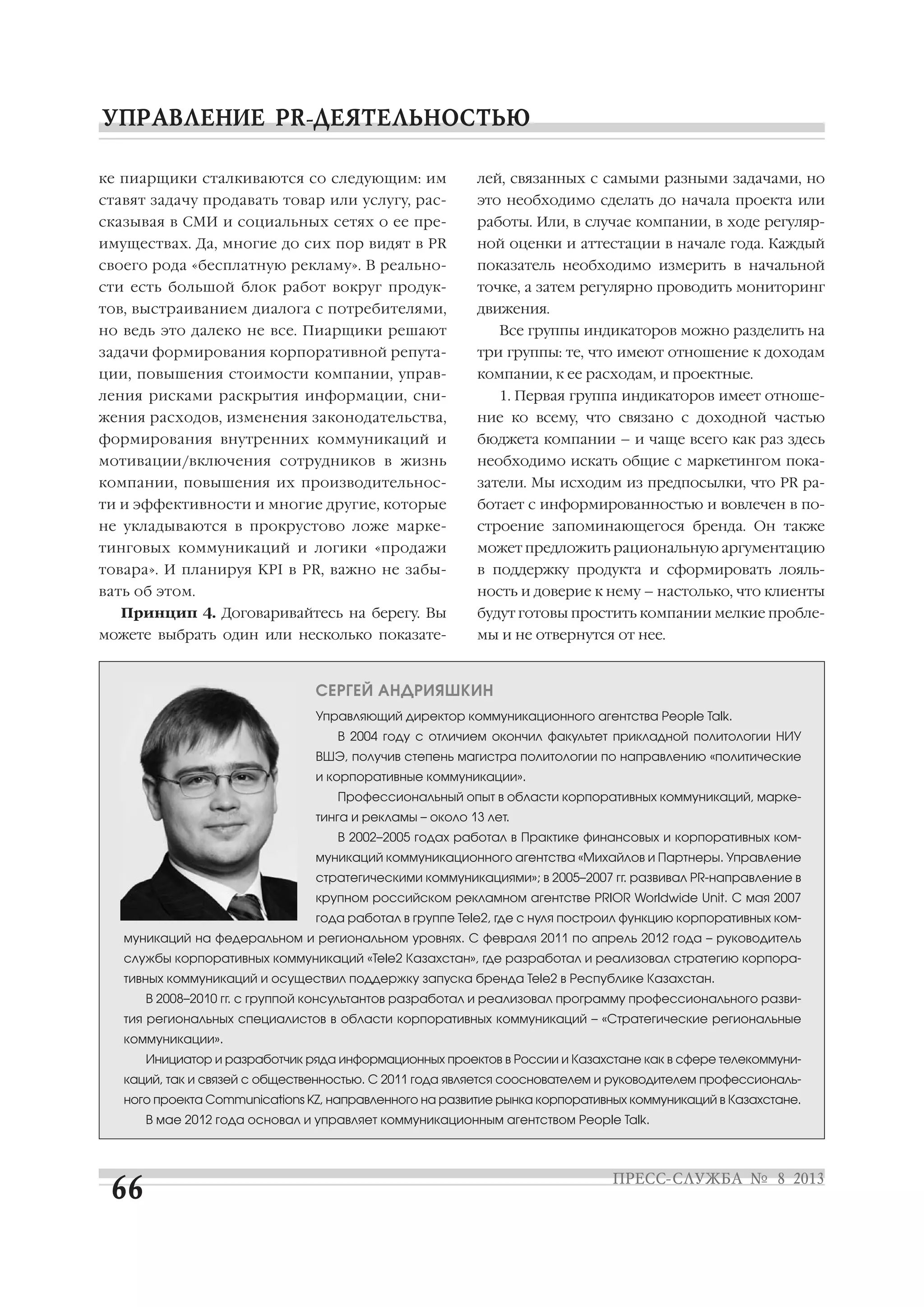 ке пиарщики сталкиваются со следующим: им
ставят задачу продавать товар или услугу, рас
сказывая в СМИ и социальных сетях о ее пре
имуществах. Да, многие до сих пор видят в PR
своего рода «бесплатную рекламу». В реально
сти есть большой блок работ вокруг продук
тов, выстраиванием диалога с потребителями,
но ведь это далеко не все. Пиарщики решают
задачи формирования корпоративной репута
ции, повышения стоимости компании, управ
ления рисками раскрытия информации, сни
жения расходов, изменения законодательства,
формирования внутренних коммуникаций и
мотивации/включения сотрудников в жизнь
компании, повышения их производительнос
ти и эффективности и многие другие, которые
не укладываются в прокрустово ложе марке
тинговых коммуникаций и логики «продажи
товара». И планируя KPI в PR, важно не забы
вать об этом.
Принцип 4. Договаривайтесь на берегу. Вы
можете выбрать один или несколько показате
лей, связанных с самыми разными задачами, но
это необходимо сделать до начала проекта или
работы. Или, в случае компании, в ходе регуляр
ной оценки и аттестации в начале года. Каждый
показатель необходимо измерить в начальной
точке, а затем регулярно проводить мониторинг
движения.
Все группы индикаторов можно разделить на
три группы: те, что имеют отношение к доходам
компании, к ее расходам, и проектные.
1. Первая группа индикаторов имеет отноше
ние ко всему, что связано с доходной частью
бюджета компании – и чаще всего как раз здесь
необходимо искать общие с маркетингом пока
затели. Мы исходим из предпосылки, что PR ра
ботает с информированностью и вовлечен в по
строение запоминающегося бренда. Он также
может предложить рациональную аргументацию
в поддержку продукта и сформировать лояль
ность и доверие к нему – настолько, что клиенты
будут готовы простить компании мелкие пробле
мы и не отвернутся от нее.
СЕРГЕЙ АНДРИЯШКИН
Управляющий директор коммуникационного агентства People Talk.
В 2004 году с отличием окончил факультет прикладной политологии НИУ
ВШЭ, получив степень магистра политологии по направлению «политические
и корпоративные коммуникации».
Профессиональный опыт в области корпоративных коммуникаций, марке
тинга и рекламы – около 13 лет.
В 2002–2005 годах работал в Практике финансовых и корпоративных ком
муникаций коммуникационного агентства «Михайлов и Партнеры. Управление
стратегическими коммуникациями»; в 2005–2007 гг. развивал PR направление в
крупном российском рекламном агентстве PRIOR Worldwide Unit. С мая 2007
года работал в группе Tele2, где с нуля построил функцию корпоративных ком
муникаций на федеральном и региональном уровнях. С февраля 2011 по апрель 2012 года – руководитель
службы корпоративных коммуникаций «Tele2 Казахстан», где разработал и реализовал стратегию корпора
тивных коммуникаций и осуществил поддержку запуска бренда Tele2 в Республике Казахстан.
В 2008–2010 гг. с группой консультантов разработал и реализовал программу профессионального разви
тия региональных специалистов в области корпоративных коммуникаций – «Стратегические региональные
коммуникации».
Инициатор и разработчик ряда информационных проектов в России и Казахстане как в сфере телекоммуни
каций, так и связей с общественностью. С 2011 года является сооснователем и руководителем профессиональ
ного проекта Communications KZ, направленного на развитие рынка корпоративных коммуникаций в Казахстане.
В мае 2012 года основал и управляет коммуникационным агентством People Talk.
 