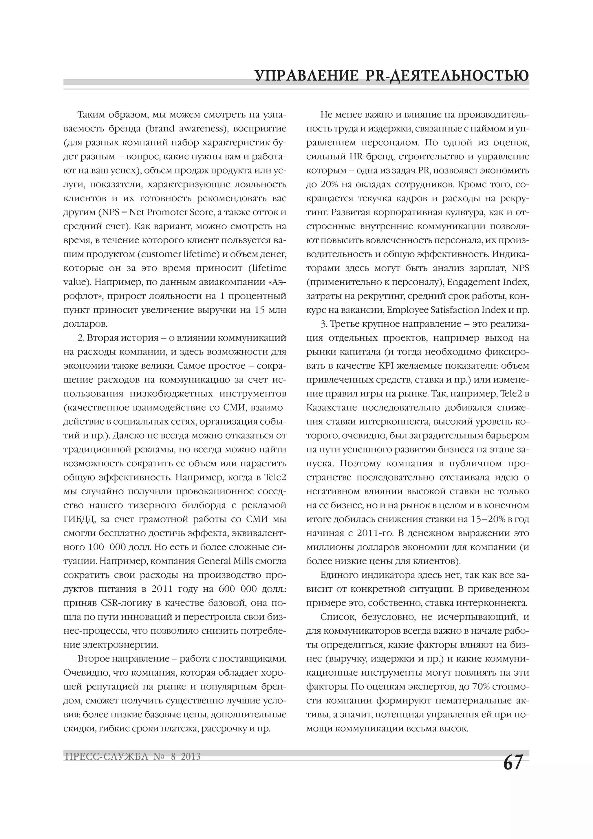 Таким образом, мы можем смотреть на узна
ваемость бренда (brand awareness), восприятие
(для разных компаний набор характеристик бу
дет разным – вопрос, какие нужны вам и работа
ют на ваш успех), объем продаж продукта или ус
луги, показатели, характеризующие лояльность
клиентов и их готовность рекомендовать вас
другим (NPS = Net Promoter Score, а также отток и
средний счет). Как вариант, можно смотреть на
время, в течение которого клиент пользуется ва
шим продуктом (customer lifetime) и объем денег,
которые он за это время приносит (lifetime
value). Например, по данным авиакомпании «Аэ
рофлот», прирост лояльности на 1 процентный
пункт приносит увеличение выручки на 15 млн
долларов.
2. Вторая история – о влиянии коммуникаций
на расходы компании, и здесь возможности для
экономии также велики. Самое простое – сокра
щение расходов на коммуникацию за счет ис
пользования низкобюджетных инструментов
(качественное взаимодействие со СМИ, взаимо
действие в социальных сетях, организация собы
тий и пр.). Далеко не всегда можно отказаться от
традиционной рекламы, но всегда можно найти
возможность сократить ее объем или нарастить
общую эффективность. Например, когда в Tele2
мы случайно получили провокационное сосед
ство нашего тизерного билборда с рекламой
ГИБДД, за счет грамотной работы со СМИ мы
смогли бесплатно достичь эффекта, эквивалент
ного 100 000 долл. Но есть и более сложные си
туации. Например, компания General Mills смогла
сократить свои расходы на производство про
дуктов питания в 2011 году на 600 000 долл.:
приняв CSR логику в качестве базовой, она по
шла по пути инноваций и перестроила свои биз
нес процессы, что позволило снизить потребле
ние электроэнергии.
Второе направление – работа с поставщиками.
Очевидно, что компания, которая обладает хоро
шей репутацией на рынке и популярным брен
дом, сможет получить существенно лучшие усло
вия: более низкие базовые цены, дополнительные
скидки, гибкие сроки платежа, рассрочку и пр.
Не менее важно и влияние на производитель
ность труда и издержки, связанные с наймом и уп
равлением персоналом. По одной из оценок,
сильный HR бренд, строительство и управление
которым – одна из задач PR, позволяет экономить
до 20% на окладах сотрудников. Кроме того, со
кращается текучка кадров и расходы на рекру
тинг. Развитая корпоративная культура, как и от
строенные внутренние коммуникации позволя
ют повысить вовлеченность персонала, их произ
водительность и общую эффективность. Индика
торами здесь могут быть анализ зарплат, NPS
(применительно к персоналу), Engagement Index,
затраты на рекрутинг, средний срок работы, кон
курс на вакансии, Employee Satisfaction Index и пр.
3. Третье крупное направление – это реализа
ция отдельных проектов, например выход на
рынки капитала (и тогда необходимо фиксиро
вать в качестве KPI желаемые показатели: объем
привлеченных средств, ставка и пр.) или измене
ние правил игры на рынке. Так, например, Tele2 в
Казахстане последовательно добивался сниже
ния ставки интерконнекта, высокий уровень ко
торого, очевидно, был заградительным барьером
на пути успешного развития бизнеса на этапе за
пуска. Поэтому компания в публичном про
странстве последовательно отстаивала идею о
негативном влиянии высокой ставки не только
на ее бизнес, но и на рынок в целом и в конечном
итоге добилась снижения ставки на 15–20% в год
начиная с 2011 го. В денежном выражении это
миллионы долларов экономии для компании (и
более низкие цены для клиентов).
Единого индикатора здесь нет, так как все за
висит от конкретной ситуации. В приведенном
примере это, собственно, ставка интерконнекта.
Список, безусловно, не исчерпывающий, и
для коммуникаторов всегда важно в начале рабо
ты определиться, какие факторы влияют на биз
нес (выручку, издержки и пр.) и какие коммуни
кационные инструменты могут повлиять на эти
факторы. По оценкам экспертов, до 70% стоимо
сти компании формируют нематериальные ак
тивы, а значит, потенциал управления ей при по
мощи коммуникации весьма высок.
 