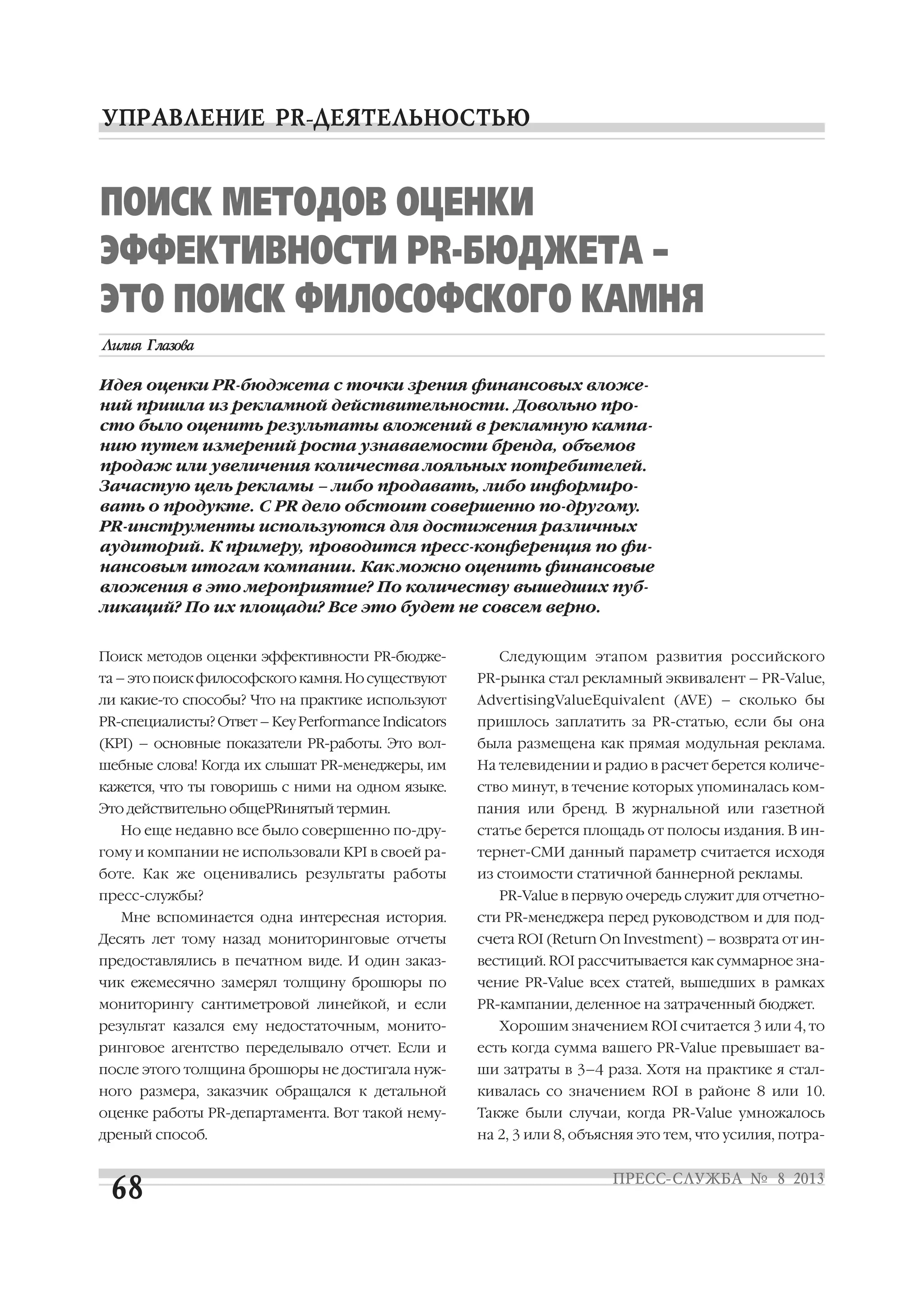 Поиск методов оценки эффективности PR бюдже
та – это поиск философского камня. Но существуют
ли какие то способы? Что на практике используют
PR специалисты? Ответ – Key Performance Indicators
(KPI) – основные показатели PR работы. Это вол
шебные слова! Когда их слышат PR менеджеры, им
кажется, что ты говоришь с ними на одном языке.
Это действительно общеPRинятый термин.
Но еще недавно все было совершенно по дру
гому и компании не использовали KPI в своей ра
боте. Как же оценивались результаты работы
пресс службы?
Мне вспоминается одна интересная история.
Десять лет тому назад мониторинговые отчеты
предоставлялись в печатном виде. И один заказ
чик ежемесячно замерял толщину брошюры по
мониторингу сантиметровой линейкой, и если
результат казался ему недостаточным, монито
ринговое агентство переделывало отчет. Если и
после этого толщина брошюры не достигала нуж
ного размера, заказчик обращался к детальной
оценке работы PR департамента. Вот такой нему
дреный способ.
Следующим этапом развития российского
PR рынка стал рекламный эквивалент – PR Value,
AdvertisingValueEquivalent (AVE) – сколько бы
пришлось заплатить за PR статью, если бы она
была размещена как прямая модульная реклама.
На телевидении и радио в расчет берется количе
ство минут, в течение которых упоминалась ком
пания или бренд. В журнальной или газетной
статье берется площадь от полосы издания. В ин
тернет СМИ данный параметр считается исходя
из стоимости статичной баннерной рекламы.
PR Value в первую очередь служит для отчетно
сти PR менеджера перед руководством и для под
счета ROI (Return On Investment) – возврата от ин
вестиций. ROI рассчитывается как суммарное зна
чение PR Value всех статей, вышедших в рамках
PR кампании, деленное на затраченный бюджет.
Хорошим значением ROI считается 3 или 4, то
есть когда сумма вашего PR Value превышает ва
ши затраты в 3–4 раза. Хотя на практике я стал
кивалась со значением ROI в районе 8 или 10.
Также были случаи, когда PR Value умножалось
на 2, 3 или 8, объясняя это тем, что усилия, потра
ПОИСК МЕТОДОВ ОЦЕНКИ
ЭФФЕКТИВНОСТИ PR БЮДЖЕТА –
ЭТО ПОИСК ФИЛОСОФСКОГО КАМНЯ
Идея оценки PR бюджета с точки зрения финансовых вложе
ний пришла из рекламной действительности. Довольно про
сто было оценить результаты вложений в рекламную кампа
нию путем измерений роста узнаваемости бренда, объемов
продаж или увеличения количества лояльных потребителей.
Зачастую цель рекламы – либо продавать, либо информиро
вать о продукте. С PR дело обстоит совершенно по другому.
PR инструменты используются для достижения различных
аудиторий. К примеру, проводится пресс конференция по фи
нансовым итогам компании. Как можно оценить финансовые
вложения в это мероприятие? По количеству вышедших пуб
ликаций? По их площади? Все это будет не совсем верно.
 