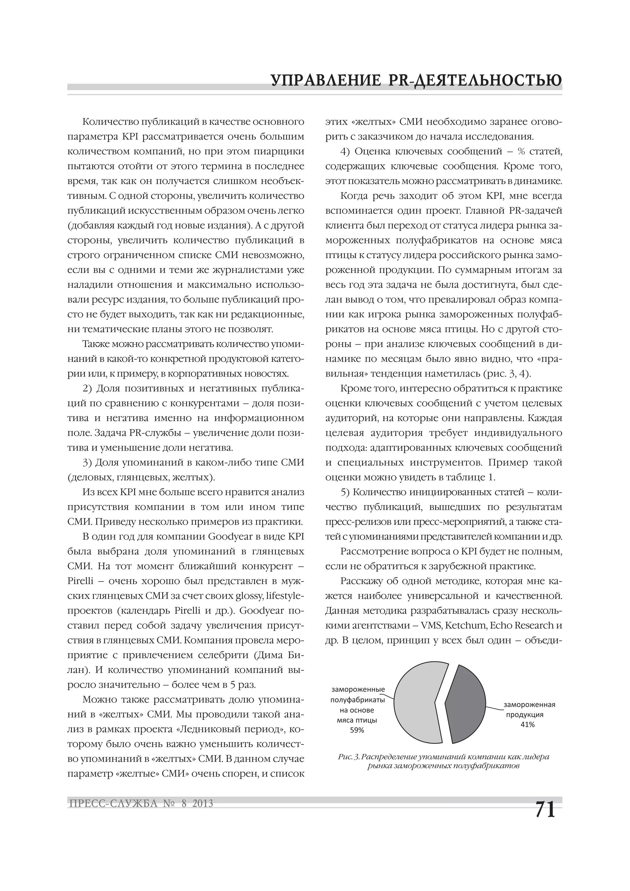 Количество публикаций в качестве основного
параметра KPI рассматривается очень большим
количеством компаний, но при этом пиарщики
пытаются отойти от этого термина в последнее
время, так как он получается слишком необъек
тивным. С одной стороны, увеличить количество
публикаций искусственным образом очень легко
(добавляя каждый год новые издания). А с другой
стороны, увеличить количество публикаций в
строго ограниченном списке СМИ невозможно,
если вы с одними и теми же журналистами уже
наладили отношения и максимально использо
вали ресурс издания, то больше публикаций про
сто не будет выходить, так как ни редакционные,
ни тематические планы этого не позволят.
Также можно рассматривать количество упоми
наний в какой то конкретной продуктовой катего
рии или, к примеру, в корпоративных новостях.
2) Доля позитивных и негативных публика
ций по сравнению с конкурентами – доля пози
тива и негатива именно на информационном
поле. Задача PR службы – увеличение доли пози
тива и уменьшение доли негатива.
3) Доля упоминаний в каком либо типе СМИ
(деловых, глянцевых, желтых).
Из всех KPI мне больше всего нравится анализ
присутствия компании в том или ином типе
СМИ. Приведу несколько примеров из практики.
В один год для компании Goodyear в виде KPI
была выбрана доля упоминаний в глянцевых
СМИ. На тот момент ближайший конкурент –
Pirelli – очень хорошо был представлен в муж
ских глянцевых СМИ за счет своих glossy, lifestyle
проектов (календарь Pirelli и др.). Goodyear по
ставил перед собой задачу увеличения присут
ствия в глянцевых СМИ. Компания провела меро
приятие с привлечением селебрити (Дима Би
лан). И количество упоминаний компаний вы
росло значительно – более чем в 5 раз.
Можно также рассматривать долю упомина
ний в «желтых» СМИ. Мы проводили такой ана
лиз в рамках проекта «Ледниковый период», ко
торому было очень важно уменьшить количест
во упоминаний в «желтых» СМИ. В данном случае
параметр «желтые» СМИ» очень спорен, и список
этих «желтых» СМИ необходимо заранее огово
рить с заказчиком до начала исследования.
4) Оценка ключевых сообщений – % статей,
содержащих ключевые сообщения. Кроме того,
этот показатель можно рассматривать в динамике.
Когда речь заходит об этом KPI, мне всегда
вспоминается один проект. Главной PR задачей
клиента был переход от статуса лидера рынка за
мороженных полуфабрикатов на основе мяса
птицы к статусу лидера российского рынка замо
роженной продукции. По суммарным итогам за
весь год эта задача не была достигнута, был сде
лан вывод о том, что превалировал образ компа
нии как игрока рынка замороженных полуфаб
рикатов на основе мяса птицы. Но с другой сто
роны – при анализе ключевых сообщений в ди
намике по месяцам было явно видно, что «пра
вильная» тенденция наметилась (рис. 3, 4).
Кроме того, интересно обратиться к практике
оценки ключевых сообщений с учетом целевых
аудиторий, на которые они направлены. Каждая
целевая аудитория требует индивидуального
подхода: адаптированных ключевых сообщений
и специальных инструментов. Пример такой
оценки можно увидеть в таблице 1.
5) Количество инициированных статей – коли
чество публикаций, вышедших по результатам
пресс релизов или пресс мероприятий, а также ста
тейсупоминаниямипредставителейкомпанииидр.
Рассмотрение вопроса о KPI будет не полным,
если не обратиться к зарубежной практике.
Расскажу об одной методике, которая мне ка
жется наиболее универсальной и качественной.
Данная методика разрабатывалась сразу несколь
кими агентствами – VMS, Ketchum, Echo Research и
др. В целом, принцип у всех был один – объеди
замороженная
продукция
41%
замороженные
полуфабрикаты
на основе
мяса птицы
59%
Рис. 3. Распределение упоминаний компании как лидера
рынка замороженных полуфабрикатов
 
