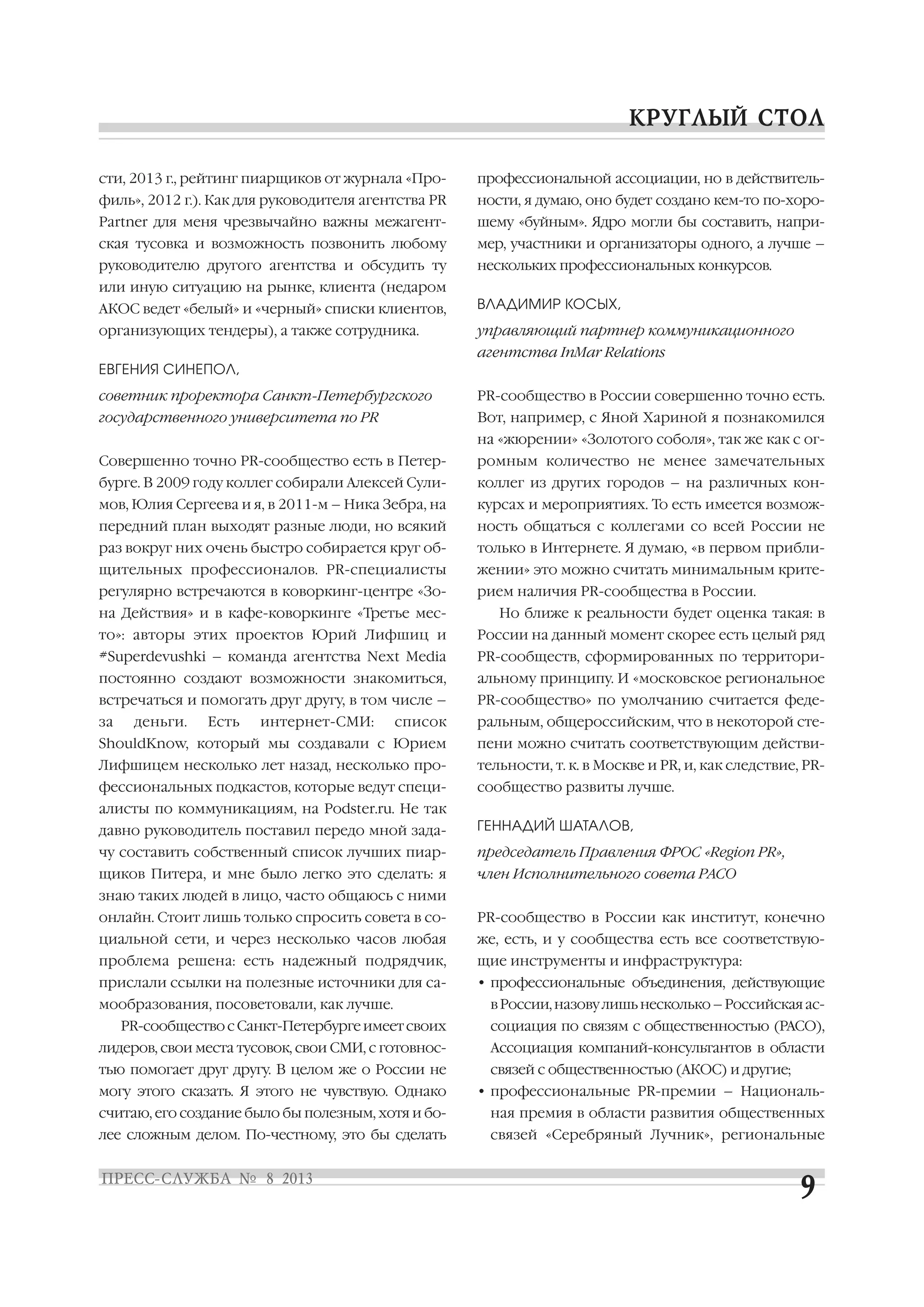 сти, 2013 г., рейтинг пиарщиков от журнала «Про
филь», 2012 г.). Как для руководителя агентства PR
Partner для меня чрезвычайно важны межагент
ская тусовка и возможность позвонить любому
руководителю другого агентства и обсудить ту
или иную ситуацию на рынке, клиента (недаром
АКОС ведет «белый» и «черный» списки клиентов,
организующих тендеры), а также сотрудника.
ЕВГЕНИЯ СИНЕПОЛ,
советник проректора Санкт Петербургского
государственного университета по PR
Совершенно точно PR сообщество есть в Петер
бурге. В 2009 году коллег собирали Алексей Сули
мов, Юлия Сергеева и я, в 2011 м – Ника Зебра, на
передний план выходят разные люди, но всякий
раз вокруг них очень быстро собирается круг об
щительных профессионалов. PR специалисты
регулярно встречаются в коворкинг центре «Зо
на Действия» и в кафе коворкинге «Третье мес
то»: авторы этих проектов Юрий Лифшиц и
#Superdevushki – команда агентства Next Media
постоянно создают возможности знакомиться,
встречаться и помогать друг другу, в том числе –
за деньги. Есть интернет СМИ: список
ShouldKnow, который мы создавали с Юрием
Лифшицем несколько лет назад, несколько про
фессиональных подкастов, которые ведут специ
алисты по коммуникациям, на Podster.ru. Не так
давно руководитель поставил передо мной зада
чу составить собственный список лучших пиар
щиков Питера, и мне было легко это сделать: я
знаю таких людей в лицо, часто общаюсь с ними
онлайн. Стоит лишь только спросить совета в со
циальной сети, и через несколько часов любая
проблема решена: есть надежный подрядчик,
прислали ссылки на полезные источники для са
мообразования, посоветовали, как лучше.
PR сообщество с Санкт Петербурге имеет своих
лидеров, свои места тусовок, свои СМИ, с готовнос
тью помогает друг другу. В целом же о России не
могу этого сказать. Я этого не чувствую. Однако
считаю, его создание было бы полезным, хотя и бо
лее сложным делом. По честному, это бы сделать
профессиональной ассоциации, но в действитель
ности, я думаю, оно будет создано кем то по хоро
шему «буйным». Ядро могли бы составить, напри
мер, участники и организаторы одного, а лучше –
нескольких профессиональных конкурсов.
ВЛАДИМИР КОСЫХ,
управляющий партнер коммуникационного
агентства InMar Relations
PR сообщество в России совершенно точно есть.
Вот, например, с Яной Хариной я познакомился
на «жюрении» «Золотого соболя», так же как с ог
ромным количество не менее замечательных
коллег из других городов – на различных кон
курсах и мероприятиях. То есть имеется возмож
ность общаться с коллегами со всей России не
только в Интернете. Я думаю, «в первом прибли
жении» это можно считать минимальным крите
рием наличия PR сообщества в России.
Но ближе к реальности будет оценка такая: в
России на данный момент скорее есть целый ряд
PR сообществ, сформированных по территори
альному принципу. И «московское региональное
PR сообщество» по умолчанию считается феде
ральным, общероссийским, что в некоторой сте
пени можно считать соответствующим действи
тельности, т. к. в Москве и PR, и, как следствие, PR
сообщество развиты лучше.
ГЕННАДИЙ ШАТАЛОВ,
председатель Правления ФРОС «Region PR»,
член Исполнительного совета РАСО
PR сообщество в России как институт, конечно
же, есть, и у сообщества есть все соответствую
щие инструменты и инфраструктура:
• профессиональные объединения, действующие
вРоссии,назовулишьнесколько–Российскаяас
социация по связям с общественностью (РАСО),
Ассоциация компаний консультантов в области
связей с общественностью (АКОС) и другие;
• профессиональные PR премии – Националь
ная премия в области развития общественных
связей «Серебряный Лучник», региональные
 