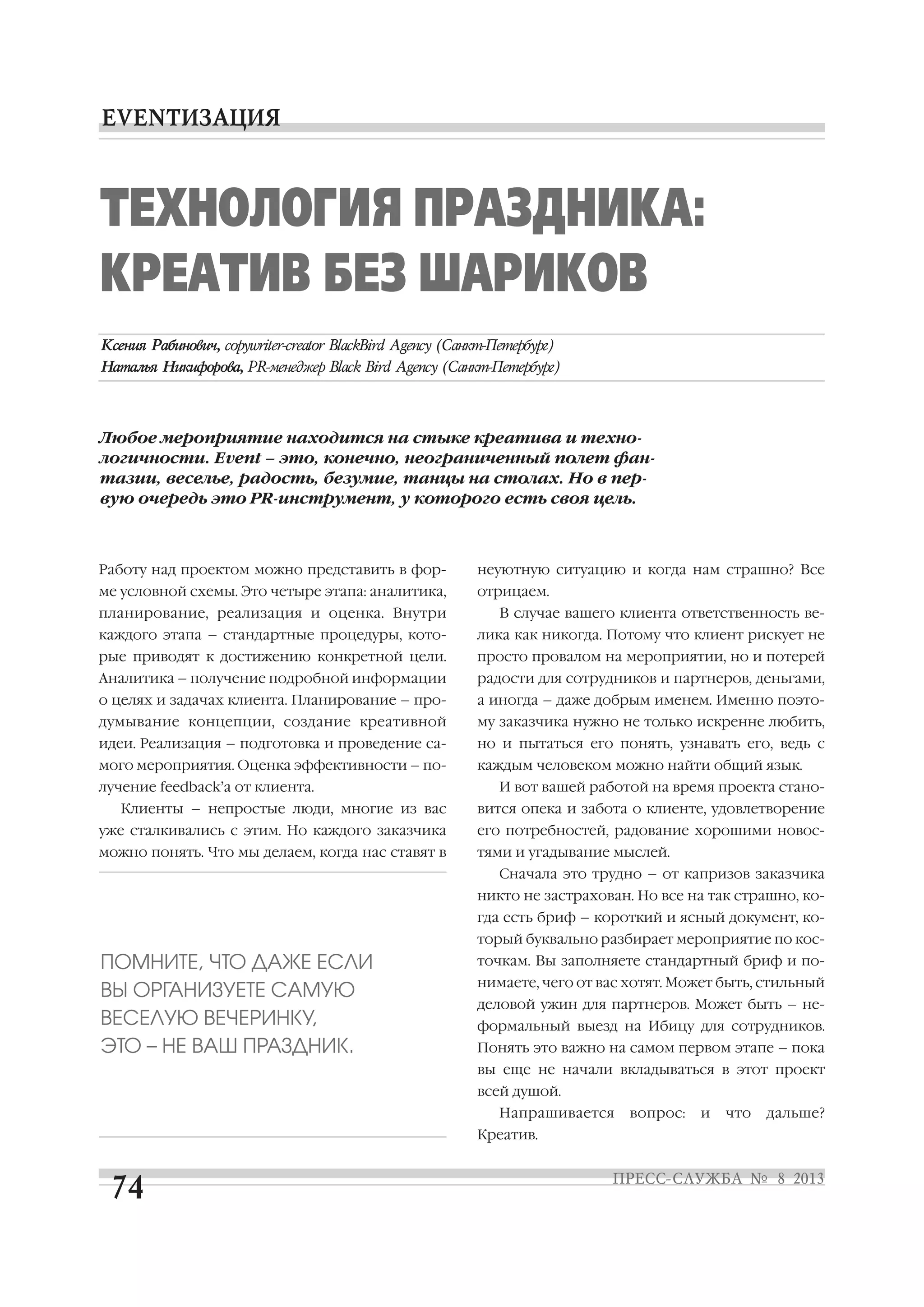 Работу над проектом можно представить в фор
ме условной схемы. Это четыре этапа: аналитика,
планирование, реализация и оценка. Внутри
каждого этапа – стандартные процедуры, кото
рые приводят к достижению конкретной цели.
Аналитика – получение подробной информации
о целях и задачах клиента. Планирование – про
думывание концепции, создание креативной
идеи. Реализация – подготовка и проведение са
мого мероприятия. Оценка эффективности – по
лучение feedback’а от клиента.
Клиенты – непростые люди, многие из вас
уже сталкивались с этим. Но каждого заказчика
можно понять. Что мы делаем, когда нас ставят в
неуютную ситуацию и когда нам страшно? Все
отрицаем.
В случае вашего клиента ответственность ве
лика как никогда. Потому что клиент рискует не
просто провалом на мероприятии, но и потерей
радости для сотрудников и партнеров, деньгами,
а иногда – даже добрым именем. Именно поэто
му заказчика нужно не только искренне любить,
но и пытаться его понять, узнавать его, ведь с
каждым человеком можно найти общий язык.
И вот вашей работой на время проекта стано
вится опека и забота о клиенте, удовлетворение
его потребностей, радование хорошими новос
тями и угадывание мыслей.
Сначала это трудно – от капризов заказчика
никто не застрахован. Но все на так страшно, ко
гда есть бриф – короткий и ясный документ, ко
торый буквально разбирает мероприятие по кос
точкам. Вы заполняете стандартный бриф и по
нимаете, чего от вас хотят. Может быть, стильный
деловой ужин для партнеров. Может быть – не
формальный выезд на Ибицу для сотрудников.
Понять это важно на самом первом этапе – пока
вы еще не начали вкладываться в этот проект
всей душой.
Напрашивается вопрос: и что дальше?
Креатив.
ТЕХНОЛОГИЯ ПРАЗДНИКА:
КРЕАТИВ БЕЗ ШАРИКОВ
Любое мероприятие находится на стыке креатива и техно
логичности. Event – это, конечно, неограниченный полет фан
тазии, веселье, радость, безумие, танцы на столах. Но в пер
вую очередь это PR инструмент, у которого есть своя цель.
ПОМНИТЕ, ЧТО ДАЖЕ ЕСЛИ
ВЫ ОРГАНИЗУЕТЕ САМУЮ
ВЕСЕЛУЮ ВЕЧЕРИНКУ,
ЭТО – НЕ ВАШ ПРАЗДНИК.
 