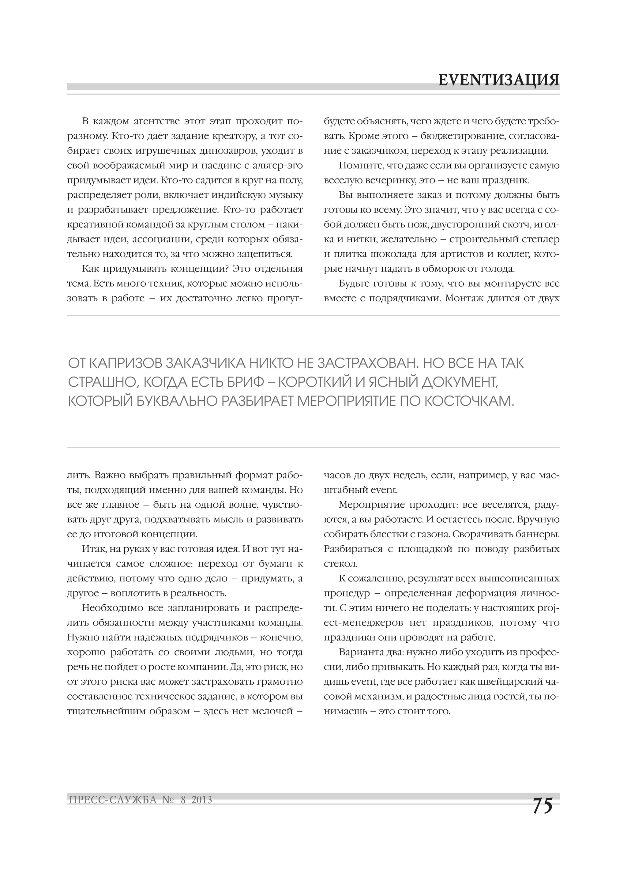В каждом агентстве этот этап проходит по
разному. Кто то дает задание креатору, а тот со
бирает своих игрушечных динозавров, уходит в
свой воображаемый мир и наедине с альтер эго
придумывает идеи. Кто то садится в круг на полу,
распределяет роли, включает индийскую музыку
и разрабатывает предложение. Кто то работает
креативной командой за круглым столом – наки
дывает идеи, ассоциации, среди которых обяза
тельно находится то, за что можно зацепиться.
Как придумывать концепции? Это отдельная
тема. Есть много техник, которые можно исполь
зовать в работе – их достаточно легко прогуг
лить. Важно выбрать правильный формат рабо
ты, подходящий именно для вашей команды. Но
все же главное – быть на одной волне, чувство
вать друг друга, подхватывать мысль и развивать
ее до итоговой концепции.
Итак, на руках у вас готовая идея. И вот тут на
чинается самое сложное: переход от бумаги к
действию, потому что одно дело – придумать, а
другое – воплотить в реальность.
Необходимо все запланировать и распреде
лить обязанности между участниками команды.
Нужно найти надежных подрядчиков – конечно,
хорошо работать со своими людьми, но тогда
речь не пойдет о росте компании. Да, это риск, но
от этого риска вас может застраховать грамотно
составленное техническое задание, в котором вы
тщательнейшим образом – здесь нет мелочей –
будете объяснять, чего ждете и чего будете требо
вать. Кроме этого – бюджетирование, согласова
ние с заказчиком, переход к этапу реализации.
Помните, что даже если вы организуете самую
веселую вечеринку, это – не ваш праздник.
Вы выполняете заказ и потому должны быть
готовы ко всему. Это значит, что у вас всегда с со
бой должен быть нож, двусторонний скотч, игол
ка и нитки, желательно – строительный степлер
и плитка шоколада для артистов и коллег, кото
рые начнут падать в обморок от голода.
Будьте готовы к тому, что вы монтируете все
вместе с подрядчиками. Монтаж длится от двух
часов до двух недель, если, например, у вас мас
штабный event.
Мероприятие проходит: все веселятся, раду
ются, а вы работаете. И остаетесь после. Вручную
собирать блестки с газона. Сворачивать баннеры.
Разбираться с площадкой по поводу разбитых
стекол.
К сожалению, результат всех вышеописанных
процедур – определенная деформация личнос
ти. С этим ничего не поделать: у настоящих proj
ect менеджеров нет праздников, потому что
праздники они проводят на работе.
Варианта два: нужно либо уходить из профес
сии, либо привыкать. Но каждый раз, когда ты ви
дишь event, где все работает как швейцарский ча
совой механизм, и радостные лица гостей, ты по
нимаешь – это стоит того.
ОТ КАПРИЗОВ ЗАКАЗЧИКА НИКТО НЕ ЗАСТРАХОВАН. НО ВСЕ НА ТАК
СТРАШНО, КОГДА ЕСТЬ БРИФ – КОРОТКИЙ И ЯСНЫЙ ДОКУМЕНТ,
КОТОРЫЙ БУКВАЛЬНО РАЗБИРАЕТ МЕРОПРИЯТИЕ ПО КОСТОЧКАМ.
 