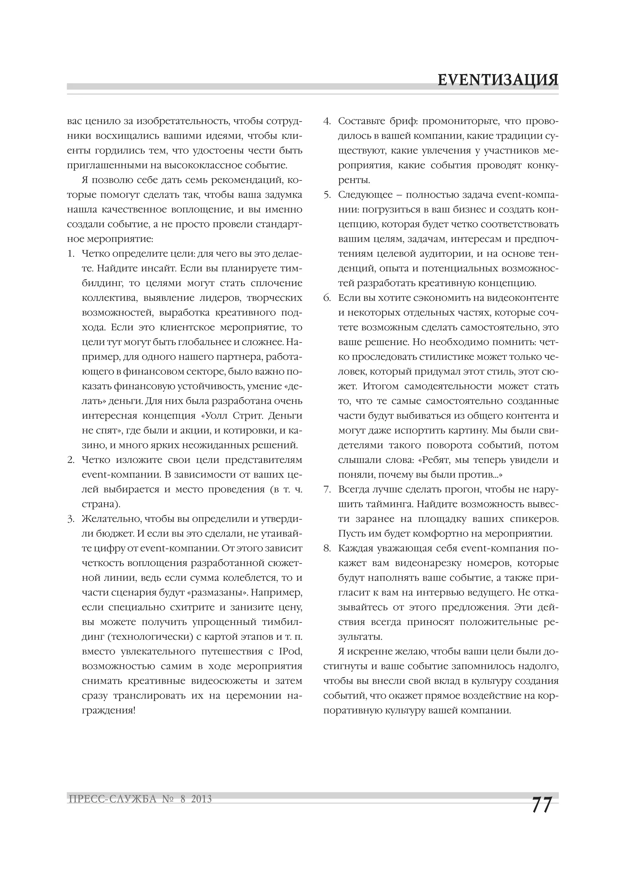 вас ценило за изобретательность, чтобы сотруд
ники восхищались вашими идеями, чтобы кли
енты гордились тем, что удостоены чести быть
приглашенными на высококлассное событие.
Я позволю себе дать семь рекомендаций, ко
торые помогут сделать так, чтобы ваша задумка
нашла качественное воплощение, и вы именно
создали событие, а не просто провели стандарт
ное мероприятие:
1. Четко определите цели: для чего вы это делае
те. Найдите инсайт. Если вы планируете тим
билдинг, то целями могут стать сплочение
коллектива, выявление лидеров, творческих
возможностей, выработка креативного под
хода. Если это клиентское мероприятие, то
цели тут могут быть глобальнее и сложнее. На
пример, для одного нашего партнера, работа
ющего в финансовом секторе, было важно по
казать финансовую устойчивость, умение «де
лать» деньги. Для них была разработана очень
интересная концепция «Уолл Стрит. Деньги
не спят», где были и акции, и котировки, и ка
зино, и много ярких неожиданных решений.
2. Четко изложите свои цели представителям
event компании. В зависимости от ваших це
лей выбирается и место проведения (в т. ч.
страна).
3. Желательно, чтобы вы определили и утверди
ли бюджет. И если вы это сделали, не утаивай
те цифру от event компании. От этого зависит
четкость воплощения разработанной сюжет
ной линии, ведь если сумма колеблется, то и
части сценария будут «размазаны». Например,
если специально схитрите и занизите цену,
вы можете получить упрощенный тимбил
динг (технологически) с картой этапов и т. п.
вместо увлекательного путешествия с IPod,
возможностью самим в ходе мероприятия
снимать креативные видеосюжеты и затем
сразу транслировать их на церемонии на
граждения!
4. Составьте бриф: промониторьте, что прово
дилось в вашей компании, какие традиции су
ществуют, какие увлечения у участников ме
роприятия, какие события проводят конку
ренты.
5. Следующее – полностью задача event компа
нии: погрузиться в ваш бизнес и создать кон
цепцию, которая будет четко соответствовать
вашим целям, задачам, интересам и предпоч
тениям целевой аудитории, и на основе тен
денций, опыта и потенциальных возможнос
тей разработать креативную концепцию.
6. Если вы хотите сэкономить на видеоконтенте
и некоторых отдельных частях, которые соч
тете возможным сделать самостоятельно, это
ваше решение. Но необходимо помнить: чет
ко проследовать стилистике может только че
ловек, который придумал этот стиль, этот сю
жет. Итогом самодеятельности может стать
то, что те самые самостоятельно созданные
части будут выбиваться из общего контента и
могут даже испортить картину. Мы были сви
детелями такого поворота событий, потом
слышали слова: «Ребят, мы теперь увидели и
поняли, почему вы были против…»
7. Всегда лучше сделать прогон, чтобы не нару
шить тайминга. Найдите возможность вывес
ти заранее на площадку ваших спикеров.
Пусть им будет комфортно на мероприятии.
8. Каждая уважающая себя event компания по
кажет вам видеонарезку номеров, которые
будут наполнять ваше событие, а также при
гласит к вам на интервью ведущего. Не отка
зывайтесь от этого предложения. Эти дей
ствия всегда приносят положительные ре
зультаты.
Я искренне желаю, чтобы ваши цели были до
стигнуты и ваше событие запомнилось надолго,
чтобы вы внесли свой вклад в культуру создания
событий, что окажет прямое воздействие на кор
поративную культуру вашей компании.
 