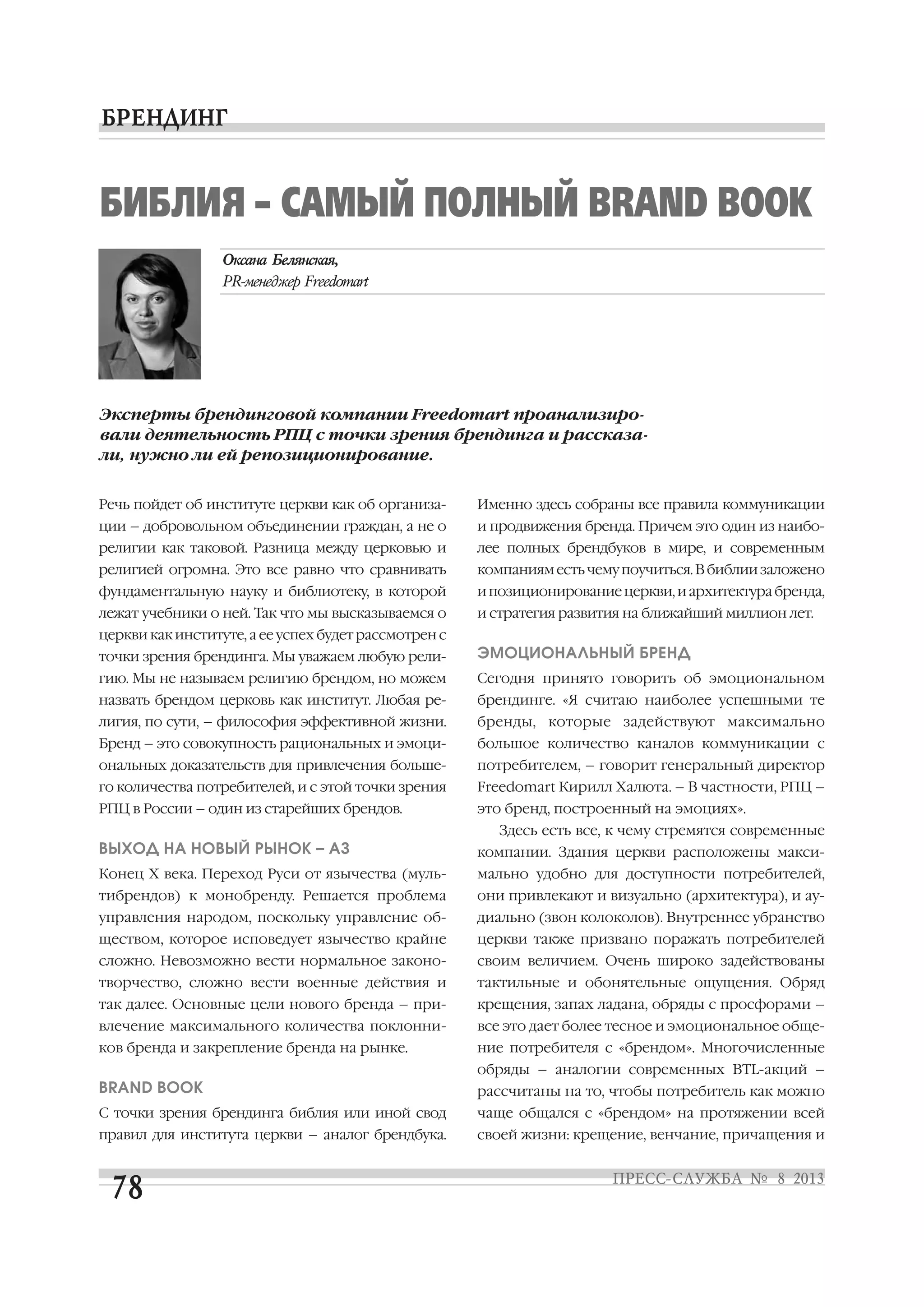 Речь пойдет об институте церкви как об организа
ции – добровольном объединении граждан, а не о
религии как таковой. Разница между церковью и
религией огромна. Это все равно что сравнивать
фундаментальную науку и библиотеку, в которой
лежат учебники о ней. Так что мы высказываемся о
церкви как институте, а ее успех будет рассмотрен с
точки зрения брендинга. Мы уважаем любую рели
гию. Мы не называем религию брендом, но можем
назвать брендом церковь как институт. Любая ре
лигия, по сути, – философия эффективной жизни.
Бренд – это совокупность рациональных и эмоци
ональных доказательств для привлечения больше
го количества потребителей, и с этой точки зрения
РПЦ в России – один из старейших брендов.
ВЫХОД НА НОВЫЙ РЫНОК – АЗ
Конец X века. Переход Руси от язычества (муль
тибрендов) к монобренду. Решается проблема
управления народом, поскольку управление об
ществом, которое исповедует язычество крайне
сложно. Невозможно вести нормальное законо
творчество, сложно вести военные действия и
так далее. Основные цели нового бренда – при
влечение максимального количества поклонни
ков бренда и закрепление бренда на рынке.
BRAND BOOK
С точки зрения брендинга библия или иной свод
правил для института церкви – аналог брендбука.
Именно здесь собраны все правила коммуникации
и продвижения бренда. Причем это один из наибо
лее полных брендбуков в мире, и современным
компанияместьчемупоучиться.Вбиблиизаложено
ипозиционированиецеркви,иархитектурабренда,
и стратегия развития на ближайший миллион лет.
ЭМОЦИОНАЛЬНЫЙ БРЕНД
Сегодня принято говорить об эмоциональном
брендинге. «Я считаю наиболее успешными те
бренды, которые задействуют максимально
большое количество каналов коммуникации с
потребителем, – говорит генеральный директор
Freedomart Кирилл Халюта. – В частности, РПЦ –
это бренд, построенный на эмоциях».
Здесь есть все, к чему стремятся современные
компании. Здания церкви расположены макси
мально удобно для доступности потребителей,
они привлекают и визуально (архитектура), и ау
диально (звон колоколов). Внутреннее убранство
церкви также призвано поражать потребителей
своим величием. Очень широко задействованы
тактильные и обонятельные ощущения. Обряд
крещения, запах ладана, обряды с просфорами –
все это дает более тесное и эмоциональное обще
ние потребителя с «брендом». Многочисленные
обряды – аналогии современных BTL акций –
рассчитаны на то, чтобы потребитель как можно
чаще общался с «брендом» на протяжении всей
своей жизни: крещение, венчание, причащения и
БИБЛИЯ – САМЫЙ ПОЛНЫЙ BRAND BOOK
Эксперты брендинговой компании Freedomart проанализиро
вали деятельность РПЦ с точки зрения брендинга и рассказа
ли, нужно ли ей репозиционирование.
 