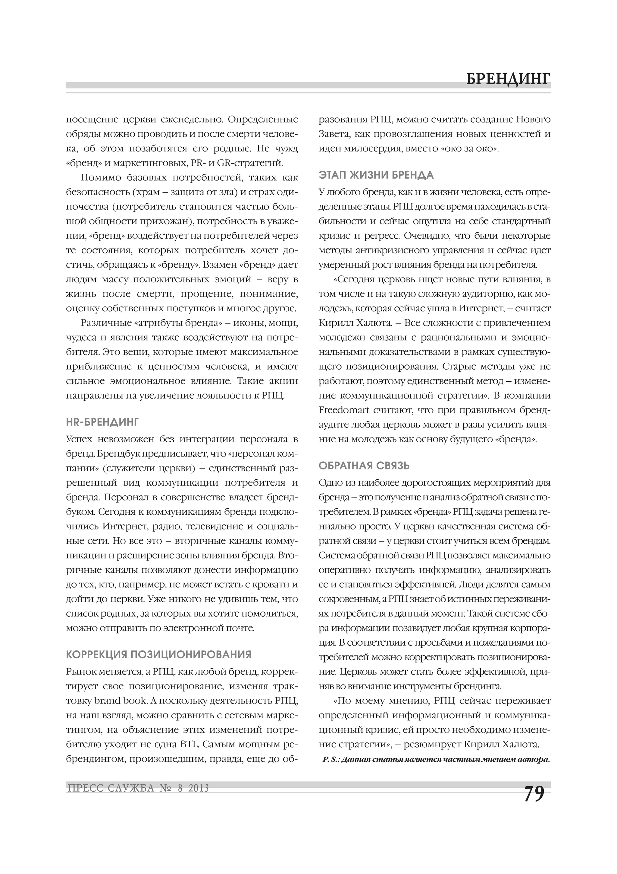 посещение церкви еженедельно. Определенные
обряды можно проводить и после смерти челове
ка, об этом позаботятся его родные. Не чужд
«бренд» и маркетинговых, PR и GR стратегий.
Помимо базовых потребностей, таких как
безопасность (храм – защита от зла) и страх оди
ночества (потребитель становится частью боль
шой общности прихожан), потребность в уваже
нии, «бренд» воздействует на потребителей через
те состояния, которых потребитель хочет до
стичь, обращаясь к «бренду». Взамен «бренд» дает
людям массу положительных эмоций – веру в
жизнь после смерти, прощение, понимание,
оценку собственных поступков и многое другое.
Различные «атрибуты бренда» – иконы, мощи,
чудеса и явления также воздействуют на потре
бителя. Это вещи, которые имеют максимальное
приближение к ценностям человека, и имеют
сильное эмоциональное влияние. Такие акции
направлены на увеличение лояльности к РПЦ.
HR БРЕНДИНГ
Успех невозможен без интеграции персонала в
бренд. Брендбук предписывает, что «персонал ком
пании» (служители церкви) – единственный раз
решенный вид коммуникации потребителя и
бренда. Персонал в совершенстве владеет бренд
буком. Сегодня к коммуникациям бренда подклю
чились Интернет, радио, телевидение и социаль
ные сети. Но все это – вторичные каналы комму
никации и расширение зоны влияния бренда. Вто
ричные каналы позволяют донести информацию
до тех, кто, например, не может встать с кровати и
дойти до церкви. Уже никого не удивишь тем, что
список родных, за которых вы хотите помолиться,
можно отправить по электронной почте.
КОРРЕКЦИЯ ПОЗИЦИОНИРОВАНИЯ
Рынок меняется, а РПЦ, как любой бренд, коррек
тирует свое позиционирование, изменяя трак
товку brand book. А поскольку деятельность РПЦ,
на наш взгляд, можно сравнить с сетевым марке
тингом, на объяснение этих изменений потре
бителю уходит не одна BTL. Самым мощным ре
брендингом, произошедшим, правда, еще до об
разования РПЦ, можно считать создание Нового
Завета, как провозглашения новых ценностей и
идеи милосердия, вместо «око за око».
ЭТАП ЖИЗНИ БРЕНДА
У любого бренда, как и в жизни человека, есть опре
деленныеэтапы.РПЦдолгоевремянаходиласьвста
бильности и сейчас ощутила на себе стандартный
кризис и регресс. Очевидно, что были некоторые
методы антикризисного управления и сейчас идет
умеренный рост влияния бренда на потребителя.
«Сегодня церковь ищет новые пути влияния, в
том числе и на такую сложную аудиторию, как мо
лодежь, которая сейчас ушла в Интернет, – считает
Кирилл Халюта. – Все сложности с привлечением
молодежи связаны с рациональными и эмоцио
нальными доказательствами в рамках существую
щего позиционирования. Старые методы уже не
работают, поэтому единственный метод – измене
ние коммуникационной стратегии». В компании
Freedomart считают, что при правильном бренд
аудите любая церковь может в разы усилить влия
ние на молодежь как основу будущего «бренда».
ОБРАТНАЯ СВЯЗЬ
Одно из наиболее дорогостоящих мероприятий для
бренда–этополучениеианализобратнойсвязиспо
требителем.Врамках«бренда»РПЦзадачарешенаге
ниально просто. У церкви качественная система об
ратной связи – у церкви стоит учиться всем брендам.
СистемаобратнойсвязиРПЦпозволяетмаксимально
оперативно получать информацию, анализировать
ее и становиться эффективней. Люди делятся самым
сокровенным,аРПЦзнаетобистинныхпереживани
ях потребителя в данный момент. Такой системе сбо
ра информации позавидует любая крупная корпора
ция. В соответствии с просьбами и пожеланиями по
требителей можно корректировать позиционирова
ние. Церковь может стать более эффективной, при
няв во внимание инструменты брендинга.
«По моему мнению, РПЦ сейчас переживает
определенный информационный и коммуника
ционный кризис, ей просто необходимо измене
ние стратегии», – резюмирует Кирилл Халюта.
P. S.: Данная статья является частным мнением автора.
 