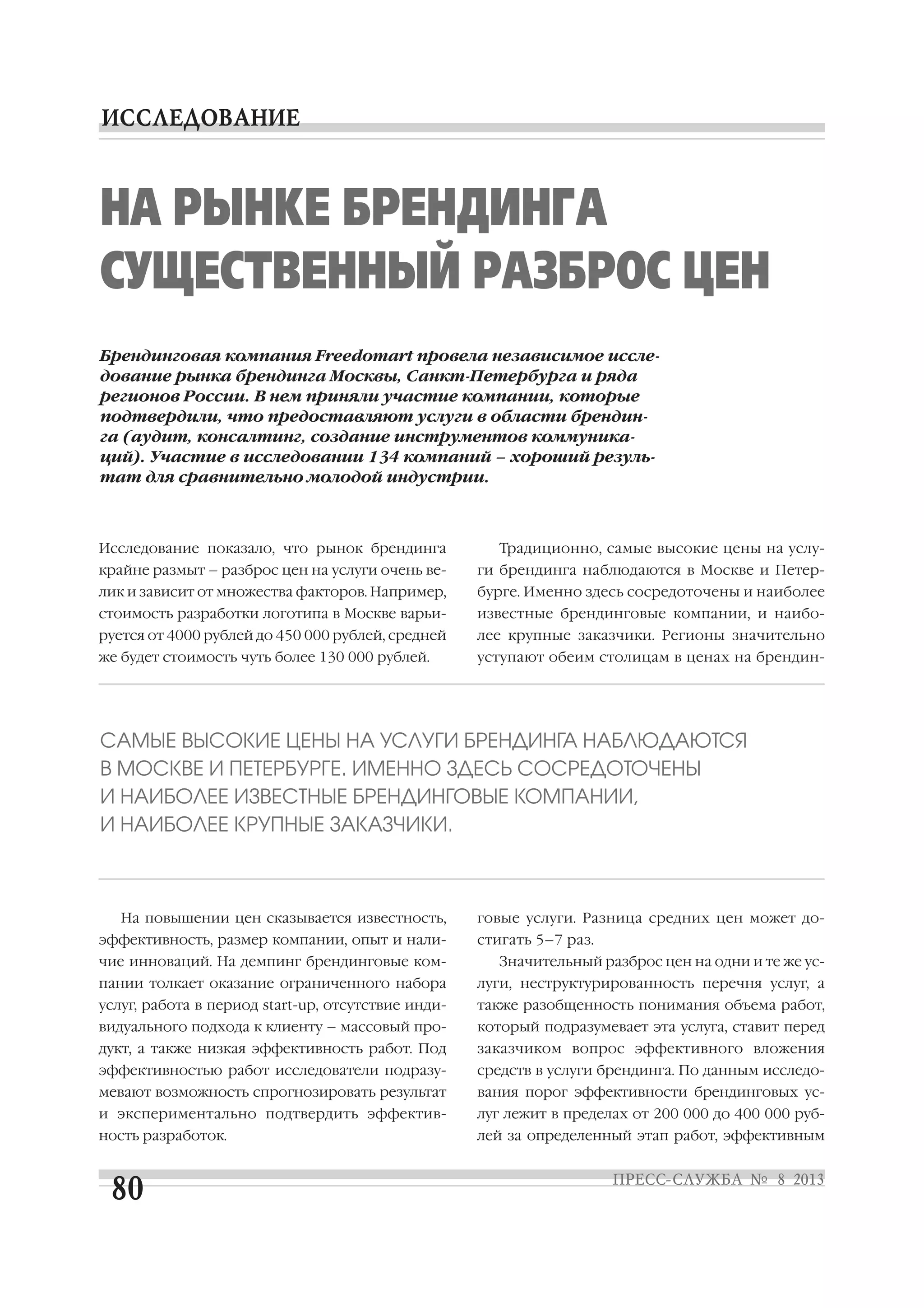 Исследование показало, что рынок брендинга
крайне размыт – разброс цен на услуги очень ве
лик и зависит от множества факторов. Например,
стоимость разработки логотипа в Москве варьи
руется от 4000 рублей до 450 000 рублей, средней
же будет стоимость чуть более 130 000 рублей.
На повышении цен сказывается известность,
эффективность, размер компании, опыт и нали
чие инноваций. На демпинг брендинговые ком
пании толкает оказание ограниченного набора
услуг, работа в период start up, отсутствие инди
видуального подхода к клиенту – массовый про
дукт, а также низкая эффективность работ. Под
эффективностью работ исследователи подразу
мевают возможность спрогнозировать результат
и экспериментально подтвердить эффектив
ность разработок.
Традиционно, самые высокие цены на услу
ги брендинга наблюдаются в Москве и Петер
бурге. Именно здесь сосредоточены и наиболее
известные брендинговые компании, и наибо
лее крупные заказчики. Регионы значительно
уступают обеим столицам в ценах на брендин
говые услуги. Разница средних цен может до
стигать 5–7 раз.
Значительный разброс цен на одни и те же ус
луги, неструктурированность перечня услуг, а
также разобщенность понимания объема работ,
который подразумевает эта услуга, ставит перед
заказчиком вопрос эффективного вложения
средств в услуги брендинга. По данным исследо
вания порог эффективности брендинговых ус
луг лежит в пределах от 200 000 до 400 000 руб
лей за определенный этап работ, эффективным
Брендинговая компания Freedomart провела независимое иссле
дование рынка брендинга Москвы, Санкт Петербурга и ряда
регионов России. В нем приняли участие компании, которые
подтвердили, что предоставляют услуги в области брендин
га (аудит, консалтинг, создание инструментов коммуника
ций). Участие в исследовании 134 компаний – хороший резуль
тат для сравнительно молодой индустрии.
НА РЫНКЕ БРЕНДИНГА
СУЩЕСТВЕННЫЙ РАЗБРОС ЦЕН
САМЫЕ ВЫСОКИЕ ЦЕНЫ НА УСЛУГИ БРЕНДИНГА НАБЛЮДАЮТСЯ
В МОСКВЕ И ПЕТЕРБУРГЕ. ИМЕННО ЗДЕСЬ СОСРЕДОТОЧЕНЫ
И НАИБОЛЕЕ ИЗВЕСТНЫЕ БРЕНДИНГОВЫЕ КОМПАНИИ,
И НАИБОЛЕЕ КРУПНЫЕ ЗАКАЗЧИКИ.
 