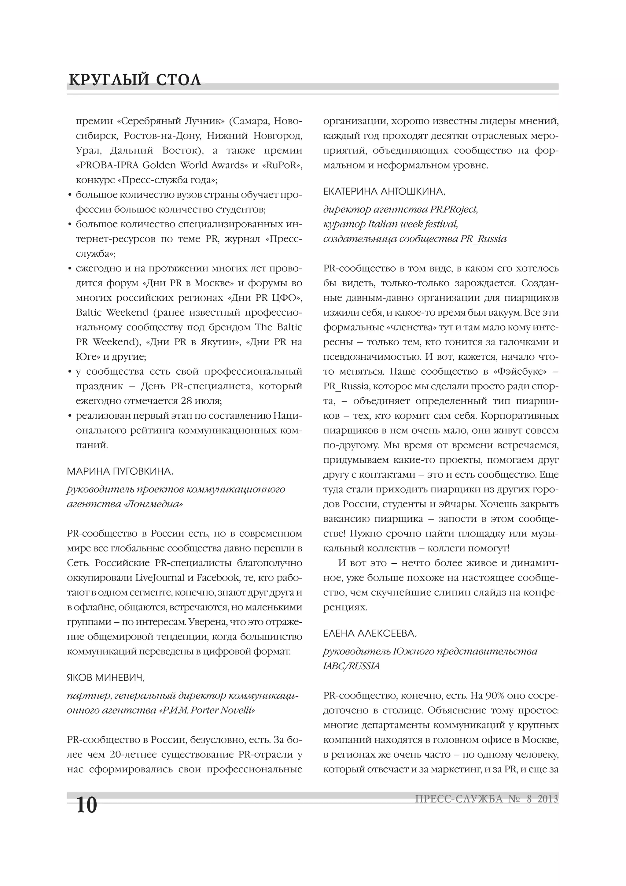премии «Серебряный Лучник» (Самара, Ново
сибирск, Ростов на Дону, Нижний Новгород,
Урал, Дальний Восток), а также премии
«PROBA IPRA Golden World Awards« и «RuPoR»,
конкурс «Пресс служба года»;
• большое количество вузов страны обучает про
фессии большое количество студентов;
• большое количество специализированных ин
тернет ресурсов по теме PR, журнал «Пресс
служба»;
• ежегодно и на протяжении многих лет прово
дится форум «Дни PR в Москве» и форумы во
многих российских регионах «Дни PR ЦФО»,
Baltic Weekend (ранее известный профессио
нальному сообществу под брендом The Baltic
PR Weekend), «Дни PR в Якутии», «Дни PR на
Юге» и другие;
• у сообщества есть свой профессиональный
праздник – День PR специалиста, который
ежегодно отмечается 28 июля;
• реализован первый этап по составлению Наци
онального рейтинга коммуникационных ком
паний.
МАРИНА ПУГОВКИНА,
руководитель проектов коммуникационного
агентства «Лонгмедиа»
PR сообщество в России есть, но в современном
мире все глобальные сообщества давно перешли в
Сеть. Российские PR специалисты благополучно
оккупировали LiveJournal и Facebook, те, кто рабо
тают в одном сегменте, конечно, знают друг друга и
в офлайне, общаются, встречаются, но маленькими
группами – по интересам. Уверена, что это отраже
ние общемировой тенденции, когда большинство
коммуникаций переведены в цифровой формат.
ЯКОВ МИНЕВИЧ,
партнер, генеральный директор коммуникаци
онного агентства «Р.И.М. Porter Novelli»
PR сообщество в России, безусловно, есть. За бо
лее чем 20 летнее существование PR отрасли у
нас сформировались свои профессиональные
организации, хорошо известны лидеры мнений,
каждый год проходят десятки отраслевых меро
приятий, объединяющих сообщество на фор
мальном и неформальном уровне.
ЕКАТЕРИНА АНТОШКИНА,
директор агентства PR.PRoject,
куратор Italian week festival,
создательница сообщества PR_Russia
PR сообщество в том виде, в каком его хотелось
бы видеть, только только зарождается. Создан
ные давным давно организации для пиарщиков
изжили себя, и какое то время был вакуум. Все эти
формальные «членства» тут и там мало кому инте
ресны – только тем, кто гонится за галочками и
псевдозначимостью. И вот, кажется, начало что
то меняться. Наше сообщество в «Фэйсбуке» –
PR_Russia, которое мы сделали просто ради спор
та, – объединяет определенный тип пиарщи
ков – тех, кто кормит сам себя. Корпоративных
пиарщиков в нем очень мало, они живут совсем
по другому. Мы время от времени встречаемся,
придумываем какие то проекты, помогаем друг
другу с контактами – это и есть сообщество. Еще
туда стали приходить пиарщики из других горо
дов России, студенты и эйчары. Хочешь закрыть
вакансию пиарщика – запости в этом сообще
стве! Нужно срочно найти площадку или музы
кальный коллектив – коллеги помогут!
И вот это – нечто более живое и динамич
ное, уже больше похоже на настоящее сообще
ство, чем скучнейшие слипин слайдз на конфе
ренциях.
ЕЛЕНА АЛЕКСЕЕВА,
руководитель Южного представительства
IABC/RUSSIA
PR сообщество, конечно, есть. На 90% оно сосре
доточено в столице. Объяснение тому простое:
многие департаменты коммуникаций у крупных
компаний находятся в головном офисе в Москве,
в регионах же очень часто – по одному человеку,
который отвечает и за маркетинг, и за PR, и еще за
 