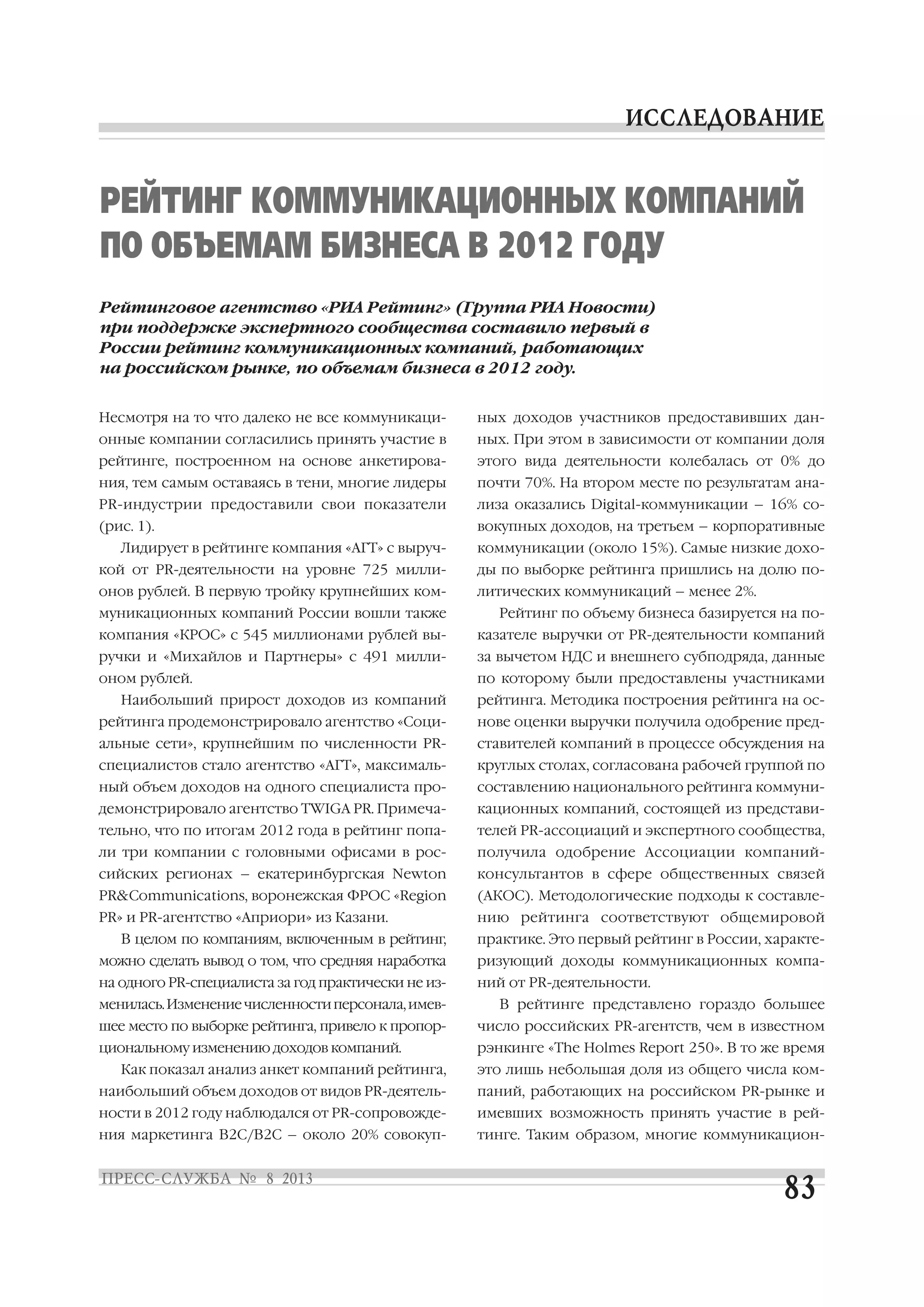 Несмотря на то что далеко не все коммуникаци
онные компании согласились принять участие в
рейтинге, построенном на основе анкетирова
ния, тем самым оставаясь в тени, многие лидеры
PR индустрии предоставили свои показатели
(рис. 1).
Лидирует в рейтинге компания «АГТ» с выруч
кой от PR деятельности на уровне 725 милли
онов рублей. В первую тройку крупнейших ком
муникационных компаний России вошли также
компания «КРОС» с 545 миллионами рублей вы
ручки и «Михайлов и Партнеры» с 491 милли
оном рублей.
Наибольший прирост доходов из компаний
рейтинга продемонстрировало агентство «Соци
альные сети», крупнейшим по численности PR
специалистов стало агентство «АГТ», максималь
ный объем доходов на одного специалиста про
демонстрировало агентство TWIGA PR. Примеча
тельно, что по итогам 2012 года в рейтинг попа
ли три компании с головными офисами в рос
сийских регионах – екатеринбургская Newton
PR&Communications, воронежская ФРОС «Region
PR» и PR агентство «Априори» из Казани.
В целом по компаниям, включенным в рейтинг,
можно сделать вывод о том, что средняя наработка
на одного PR специалиста за год практически не из
менилась.Изменениечисленностиперсонала,имев
шее место по выборке рейтинга, привело к пропор
циональному изменению доходов компаний.
Как показал анализ анкет компаний рейтинга,
наибольший объем доходов от видов PR деятель
ности в 2012 году наблюдался от PR сопровожде
ния маркетинга В2С/В2С – около 20% совокуп
ных доходов участников предоставивших дан
ных. При этом в зависимости от компании доля
этого вида деятельности колебалась от 0% до
почти 70%. На втором месте по результатам ана
лиза оказались Digital коммуникации – 16% со
вокупных доходов, на третьем – корпоративные
коммуникации (около 15%). Самые низкие дохо
ды по выборке рейтинга пришлись на долю по
литических коммуникаций – менее 2%.
Рейтинг по объему бизнеса базируется на по
казателе выручки от PR деятельности компаний
за вычетом НДС и внешнего субподряда, данные
по которому были предоставлены участниками
рейтинга. Методика построения рейтинга на ос
нове оценки выручки получила одобрение пред
ставителей компаний в процессе обсуждения на
круглых столах, согласована рабочей группой по
составлению национального рейтинга коммуни
кационных компаний, состоящей из представи
телей PR ассоциаций и экспертного сообщества,
получила одобрение Ассоциации компаний
консультантов в сфере общественных связей
(АКОС). Методологические подходы к составле
нию рейтинга соответствуют общемировой
практике. Это первый рейтинг в России, характе
ризующий доходы коммуникационных компа
ний от PR деятельности.
В рейтинге представлено гораздо большее
число российских PR агентств, чем в известном
рэнкинге «The Holmes Report 250». В то же время
это лишь небольшая доля из общего числа ком
паний, работающих на российском PR рынке и
имевших возможность принять участие в рей
тинге. Таким образом, многие коммуникацион
РЕЙТИНГ КОММУНИКАЦИОННЫХ КОМПАНИЙ
ПО ОБЪЕМАМ БИЗНЕСА В 2012 ГОДУ
Рейтинговое агентство «РИА Рейтинг» (Группа РИА Новости)
при поддержке экспертного сообщества составило первый в
России рейтинг коммуникационных компаний, работающих
на российском рынке, по объемам бизнеса в 2012 году.
 