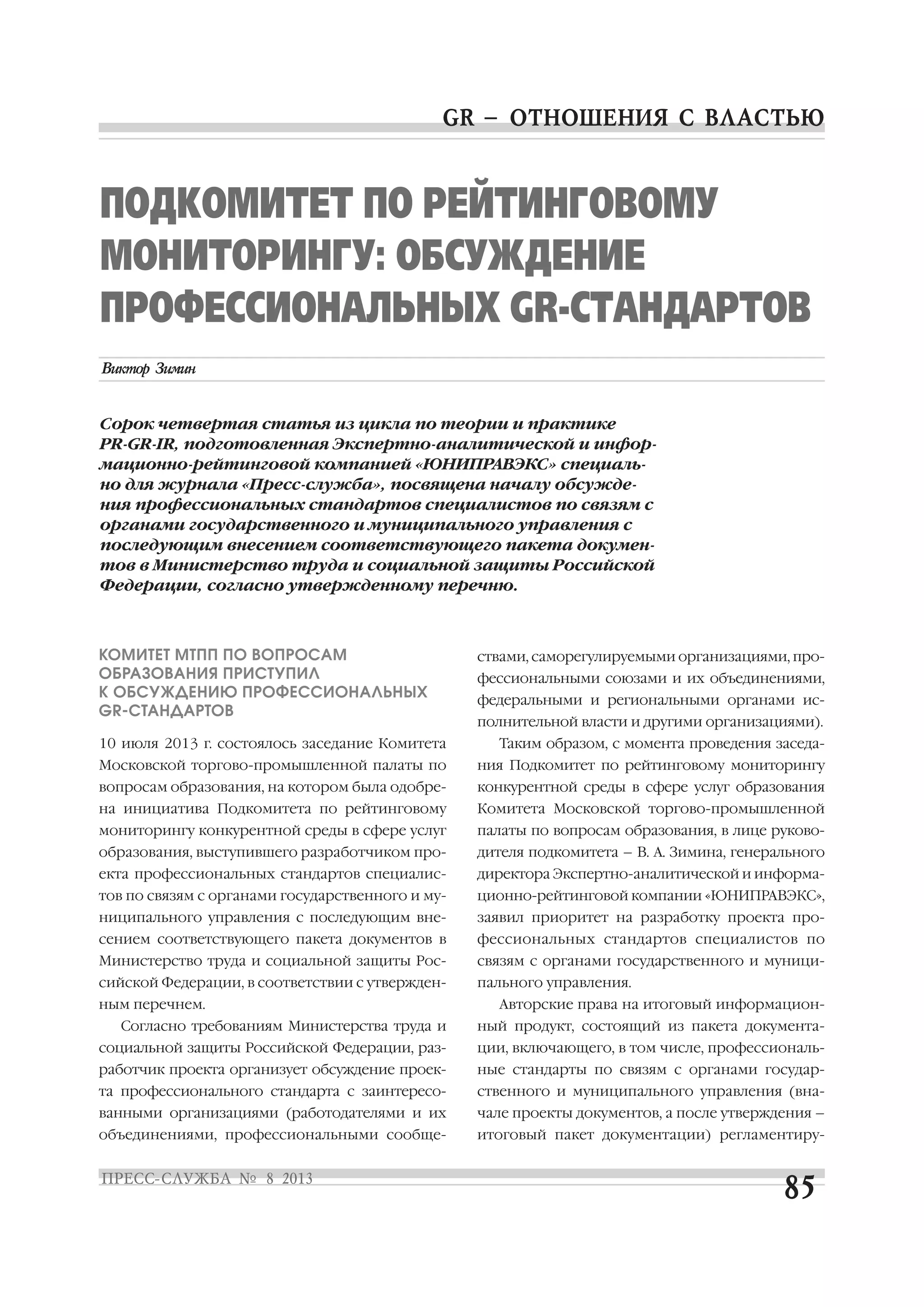 КОМИТЕТ МТПП ПО ВОПРОСАМ
ОБРАЗОВАНИЯ ПРИСТУПИЛ
К ОБСУЖДЕНИЮ ПРОФЕССИОНАЛЬНЫХ
GR СТАНДАРТОВ
10 июля 2013 г. состоялось заседание Комитета
Московской торгово промышленной палаты по
вопросам образования, на котором была одобре
на инициатива Подкомитета по рейтинговому
мониторингу конкурентной среды в сфере услуг
образования, выступившего разработчиком про
екта профессиональных стандартов специалис
тов по связям с органами государственного и му
ниципального управления с последующим вне
сением соответствующего пакета документов в
Министерство труда и социальной защиты Рос
сийской Федерации, в соответствии с утвержден
ным перечнем.
Согласно требованиям Министерства труда и
социальной защиты Российской Федерации, раз
работчик проекта организует обсуждение проек
та профессионального стандарта с заинтересо
ванными организациями (работодателями и их
объединениями, профессиональными сообще
ствами, саморегулируемыми организациями, про
фессиональными союзами и их объединениями,
федеральными и региональными органами ис
полнительной власти и другими организациями).
Таким образом, с момента проведения заседа
ния Подкомитет по рейтинговому мониторингу
конкурентной среды в сфере услуг образования
Комитета Московской торгово промышленной
палаты по вопросам образования, в лице руково
дителя подкомитета – В. А. Зимина, генерального
директора Экспертно аналитической и информа
ционно рейтинговой компании «ЮНИПРАВЭКС»,
заявил приоритет на разработку проекта про
фессиональных стандартов специалистов по
связям с органами государственного и муници
пального управления.
Авторские права на итоговый информацион
ный продукт, состоящий из пакета документа
ции, включающего, в том числе, профессиональ
ные стандарты по связям с органами государ
ственного и муниципального управления (вна
чале проекты документов, а после утверждения –
итоговый пакет документации) регламентиру
ПОДКОМИТЕТ ПО РЕЙТИНГОВОМУ
МОНИТОРИНГУ: ОБСУЖДЕНИЕ
ПРОФЕССИОНАЛЬНЫХ GR СТАНДАРТОВ
Сорок четвертая статья из цикла по теории и практике
PR GR IR, подготовленная Экспертно аналитической и инфор
мационно рейтинговой компанией «ЮНИПРАВЭКС» специаль
но для журнала «Пресс служба», посвящена началу обсужде
ния профессиональных стандартов специалистов по связям с
органами государственного и муниципального управления с
последующим внесением соответствующего пакета докумен
тов в Министерство труда и социальной защиты Российской
Федерации, согласно утвержденному перечню.
 