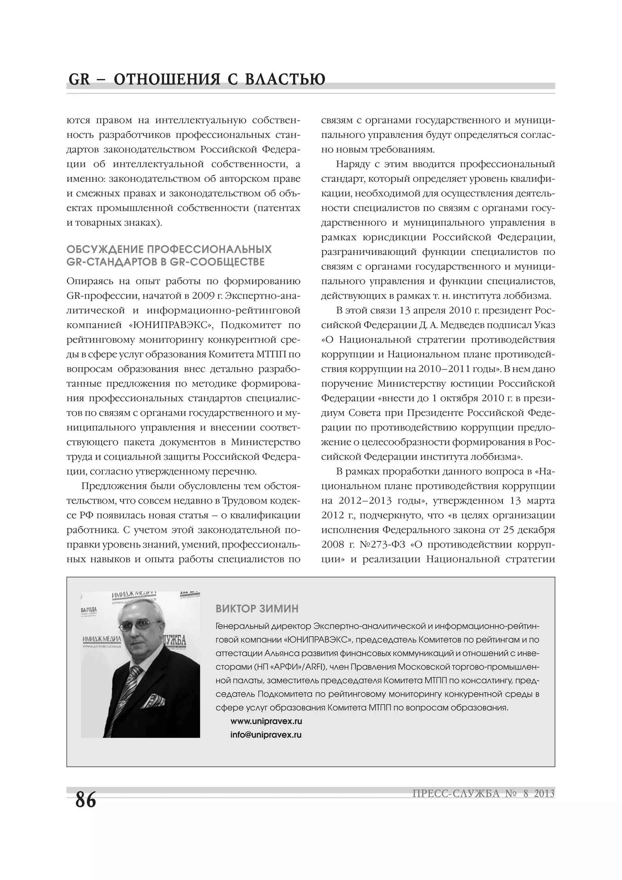 ются правом на интеллектуальную собствен
ность разработчиков профессиональных стан
дартов законодательством Российской Федера
ции об интеллектуальной собственности, а
именно: законодательством об авторском праве
и смежных правах и законодательством об объ
ектах промышленной собственности (патентах
и товарных знаках).
ОБСУЖДЕНИЕ ПРОФЕССИОНАЛЬНЫХ
GR СТАНДАРТОВ В GR СООБЩЕСТВЕ
Опираясь на опыт работы по формированию
GR профессии, начатой в 2009 г. Экспертно ана
литической и информационно рейтинговой
компанией «ЮНИПРАВЭКС», Подкомитет по
рейтинговому мониторингу конкурентной сре
ды в сфере услуг образования Комитета МТПП по
вопросам образования внес детально разрабо
танные предложения по методике формирова
ния профессиональных стандартов специалис
тов по связям с органами государственного и му
ниципального управления и внесении соответ
ствующего пакета документов в Министерство
труда и социальной защиты Российской Федера
ции, согласно утвержденному перечню.
Предложения были обусловлены тем обстоя
тельством, что совсем недавно в Трудовом кодек
се РФ появилась новая статья – о квалификации
работника. С учетом этой законодательной по
правки уровень знаний, умений, профессиональ
ных навыков и опыта работы специалистов по
связям с органами государственного и муници
пального управления будут определяться соглас
но новым требованиям.
Наряду с этим вводится профессиональный
стандарт, который определяет уровень квалифи
кации, необходимой для осуществления деятель
ности специалистов по связям с органами госу
дарственного и муниципального управления в
рамках юрисдикции Российской Федерации,
разграничивающий функции специалистов по
связям с органами государственного и муници
пального управления и функции специалистов,
действующих в рамках т. н. института лоббизма.
В этой связи 13 апреля 2010 г. президент Рос
сийской Федерации Д. А. Медведев подписал Указ
«О Национальной стратегии противодействия
коррупции и Национальном плане противодей
ствия коррупции на 2010–2011 годы». В нем дано
поручение Министерству юстиции Российской
Федерации «внести до 1 октября 2010 г. в прези
диум Совета при Президенте Российской Феде
рации по противодействию коррупции предло
жение о целесообразности формирования в Рос
сийской Федерации института лоббизма».
В рамках проработки данного вопроса в «На
циональном плане противодействия коррупции
на 2012–2013 годы», утвержденном 13 марта
2012 г., подчеркнуто, что «в целях организации
исполнения Федерального закона от 25 декабря
2008 г. №273 ФЗ «О противодействии корруп
ции» и реализации Национальной стратегии
ВИКТОР ЗИМИН
Генеральный директор Экспертно аналитической и информационно рейтин
говой компании «ЮНИПРАВЭКС», председатель Комитетов по рейтингам и по
аттестации Альянса развития финансовых коммуникаций и отношений с инве
сторами (НП «АРФИ»/ARFI), член Правления Московской торгово промышлен
ной палаты, заместитель председателя Комитета МТПП по консалтингу, пред
седатель Подкомитета по рейтинговому мониторингу конкурентной среды в
сфере услуг образования Комитета МТПП по вопросам образования.
www.unipravex.ru
info@unipravex.ru
 