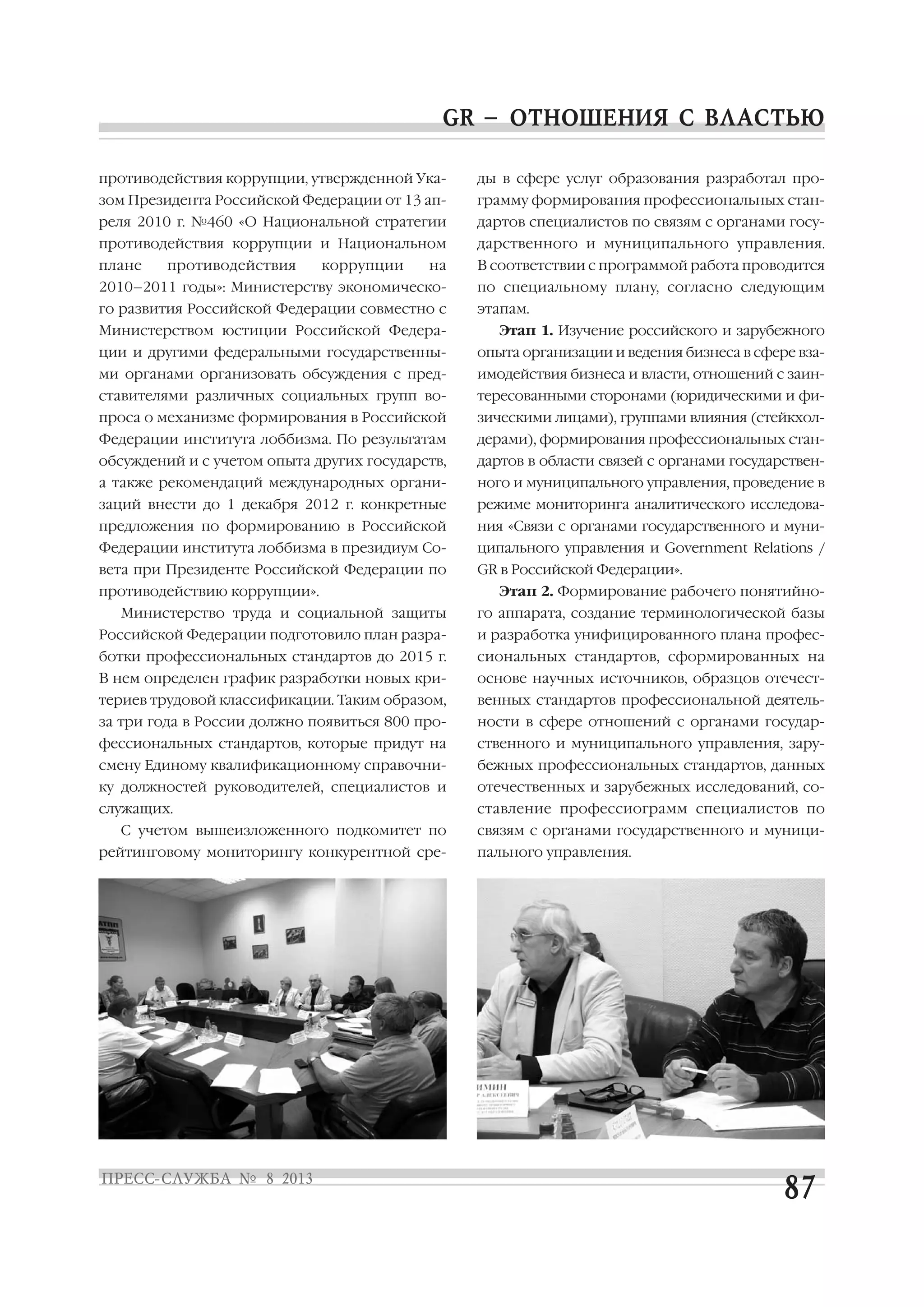 противодействия коррупции, утвержденной Ука
зом Президента Российской Федерации от 13 ап
реля 2010 г. №460 «О Национальной стратегии
противодействия коррупции и Национальном
плане противодействия коррупции на
2010–2011 годы»: Министерству экономическо
го развития Российской Федерации совместно с
Министерством юстиции Российской Федера
ции и другими федеральными государственны
ми органами организовать обсуждения с пред
ставителями различных социальных групп во
проса о механизме формирования в Российской
Федерации института лоббизма. По результатам
обсуждений и с учетом опыта других государств,
а также рекомендаций международных органи
заций внести до 1 декабря 2012 г. конкретные
предложения по формированию в Российской
Федерации института лоббизма в президиум Со
вета при Президенте Российской Федерации по
противодействию коррупции».
Министерство труда и социальной защиты
Российской Федерации подготовило план разра
ботки профессиональных стандартов до 2015 г.
В нем определен график разработки новых кри
териев трудовой классификации. Таким образом,
за три года в России должно появиться 800 про
фессиональных стандартов, которые придут на
смену Единому квалификационному справочни
ку должностей руководителей, специалистов и
служащих.
С учетом вышеизложенного подкомитет по
рейтинговому мониторингу конкурентной сре
ды в сфере услуг образования разработал про
грамму формирования профессиональных стан
дартов специалистов по связям с органами госу
дарственного и муниципального управления.
В соответствии с программой работа проводится
по специальному плану, согласно следующим
этапам.
Этап 1. Изучение российского и зарубежного
опыта организации и ведения бизнеса в сфере вза
имодействия бизнеса и власти, отношений с заин
тересованными сторонами (юридическими и фи
зическими лицами), группами влияния (стейкхол
дерами), формирования профессиональных стан
дартов в области связей с органами государствен
ного и муниципального управления, проведение в
режиме мониторинга аналитического исследова
ния «Связи с органами государственного и муни
ципального управления и Government Relations /
GR в Российской Федерации».
Этап 2. Формирование рабочего понятийно
го аппарата, создание терминологической базы
и разработка унифицированного плана профес
сиональных стандартов, сформированных на
основе научных источников, образцов отечест
венных стандартов профессиональной деятель
ности в сфере отношений с органами государ
ственного и муниципального управления, зару
бежных профессиональных стандартов, данных
отечественных и зарубежных исследований, со
ставление профессиограмм специалистов по
связям с органами государственного и муници
пального управления.
 