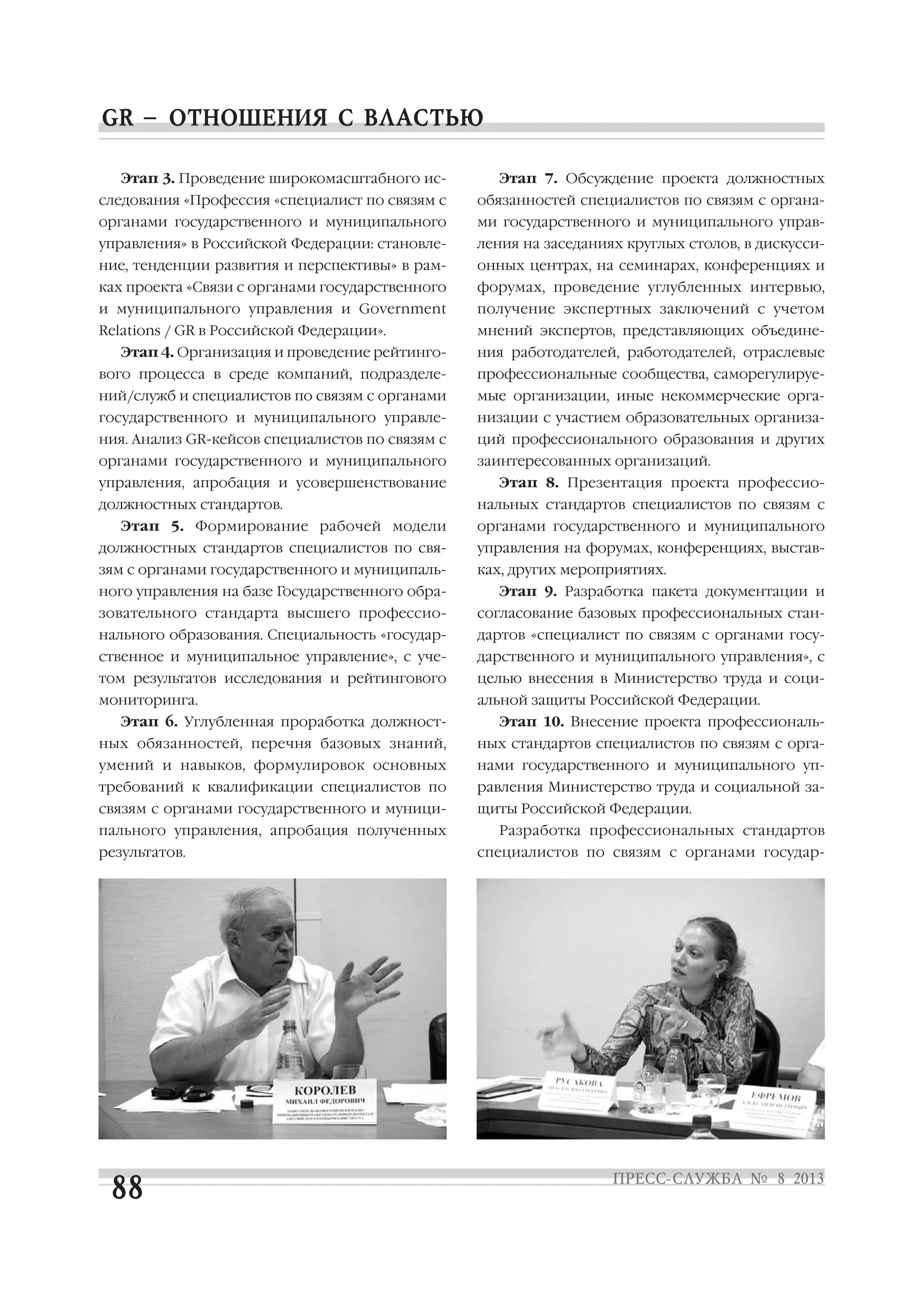 Этап 3. Проведение широкомасштабного ис
следования «Профессия «специалист по связям с
органами государственного и муниципального
управления» в Российской Федерации: становле
ние, тенденции развития и перспективы» в рам
ках проекта «Связи с органами государственного
и муниципального управления и Government
Relations / GR в Российской Федерации».
Этап 4. Организация и проведение рейтинго
вого процесса в среде компаний, подразделе
ний/служб и специалистов по связям с органами
государственного и муниципального управле
ния. Анализ GR кейсов специалистов по связям с
органами государственного и муниципального
управления, апробация и усовершенствование
должностных стандартов.
Этап 5. Формирование рабочей модели
должностных стандартов специалистов по свя
зям с органами государственного и муниципаль
ного управления на базе Государственного обра
зовательного стандарта высшего профессио
нального образования. Специальность «государ
ственное и муниципальное управление», с уче
том результатов исследования и рейтингового
мониторинга.
Этап 6. Углубленная проработка должност
ных обязанностей, перечня базовых знаний,
умений и навыков, формулировок основных
требований к квалификации специалистов по
связям с органами государственного и муници
пального управления, апробация полученных
результатов.
Этап 7. Обсуждение проекта должностных
обязанностей специалистов по связям с органа
ми государственного и муниципального управ
ления на заседаниях круглых столов, в дискусси
онных центрах, на семинарах, конференциях и
форумах, проведение углубленных интервью,
получение экспертных заключений с учетом
мнений экспертов, представляющих объедине
ния работодателей, работодателей, отраслевые
профессиональные сообщества, саморегулируе
мые организации, иные некоммерческие орга
низации с участием образовательных организа
ций профессионального образования и других
заинтересованных организаций.
Этап 8. Презентация проекта профессио
нальных стандартов специалистов по связям с
органами государственного и муниципального
управления на форумах, конференциях, выстав
ках, других мероприятиях.
Этап 9. Разработка пакета документации и
согласование базовых профессиональных стан
дартов «специалист по связям с органами госу
дарственного и муниципального управления», с
целью внесения в Министерство труда и соци
альной защиты Российской Федерации.
Этап 10. Внесение проекта профессиональ
ных стандартов специалистов по связям с орга
нами государственного и муниципального уп
равления Министерство труда и социальной за
щиты Российской Федерации.
Разработка профессиональных стандартов
специалистов по связям с органами государ
 