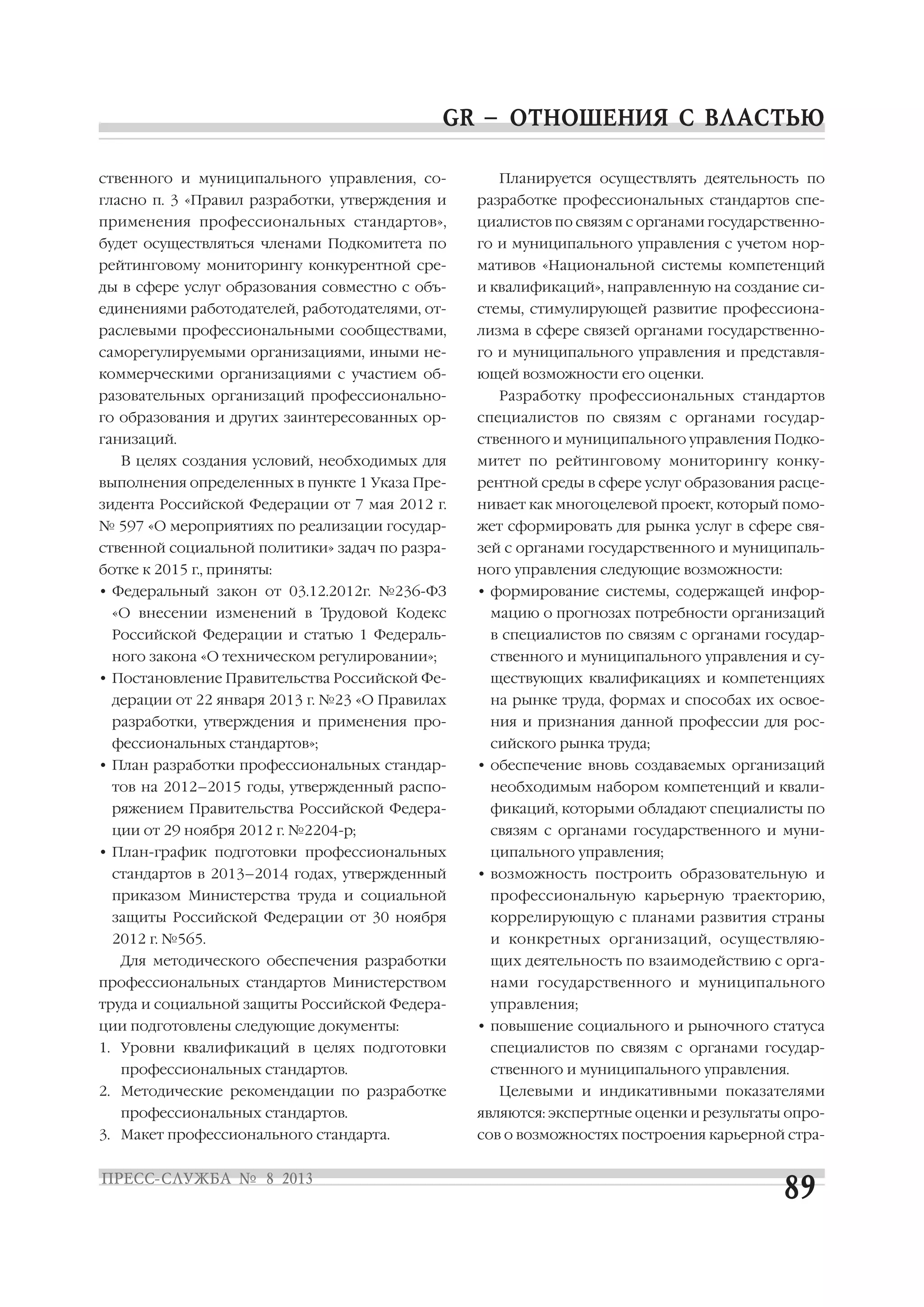 ственного и муниципального управления, со
гласно п. 3 «Правил разработки, утверждения и
применения профессиональных стандартов»,
будет осуществляться членами Подкомитета по
рейтинговому мониторингу конкурентной сре
ды в сфере услуг образования совместно с объ
единениями работодателей, работодателями, от
раслевыми профессиональными сообществами,
саморегулируемыми организациями, иными не
коммерческими организациями с участием об
разовательных организаций профессионально
го образования и других заинтересованных ор
ганизаций.
В целях создания условий, необходимых для
выполнения определенных в пункте 1 Указа Пре
зидента Российской Федерации от 7 мая 2012 г.
№ 597 «О мероприятиях по реализации государ
ственной социальной политики» задач по разра
ботке к 2015 г., приняты:
• Федеральный закон от 03.12.2012г. №236 ФЗ
«О внесении изменений в Трудовой Кодекс
Российской Федерации и статью 1 Федераль
ного закона «О техническом регулировании»;
• Постановление Правительства Российской Фе
дерации от 22 января 2013 г. №23 «О Правилах
разработки, утверждения и применения про
фессиональных стандартов»;
• План разработки профессиональных стандар
тов на 2012–2015 годы, утвержденный распо
ряжением Правительства Российской Федера
ции от 29 ноября 2012 г. №2204 р;
• План график подготовки профессиональных
стандартов в 2013–2014 годах, утвержденный
приказом Министерства труда и социальной
защиты Российской Федерации от 30 ноября
2012 г. №565.
Для методического обеспечения разработки
профессиональных стандартов Министерством
труда и социальной защиты Российской Федера
ции подготовлены следующие документы:
1. Уровни квалификаций в целях подготовки
профессиональных стандартов.
2. Методические рекомендации по разработке
профессиональных стандартов.
3. Макет профессионального стандарта.
Планируется осуществлять деятельность по
разработке профессиональных стандартов спе
циалистов по связям с органами государственно
го и муниципального управления с учетом нор
мативов «Национальной системы компетенций
и квалификаций», направленную на создание си
стемы, стимулирующей развитие профессиона
лизма в сфере связей органами государственно
го и муниципального управления и представля
ющей возможности его оценки.
Разработку профессиональных стандартов
специалистов по связям с органами государ
ственного и муниципального управления Подко
митет по рейтинговому мониторингу конку
рентной среды в сфере услуг образования расце
нивает как многоцелевой проект, который помо
жет сформировать для рынка услуг в сфере свя
зей с органами государственного и муниципаль
ного управления следующие возможности:
• формирование системы, содержащей инфор
мацию о прогнозах потребности организаций
в специалистов по связям с органами государ
ственного и муниципального управления и су
ществующих квалификациях и компетенциях
на рынке труда, формах и способах их освое
ния и признания данной профессии для рос
сийского рынка труда;
• обеспечение вновь создаваемых организаций
необходимым набором компетенций и квали
фикаций, которыми обладают специалисты по
связям с органами государственного и муни
ципального управления;
• возможность построить образовательную и
профессиональную карьерную траекторию,
коррелирующую с планами развития страны
и конкретных организаций, осуществляю
щих деятельность по взаимодействию с орга
нами государственного и муниципального
управления;
• повышение социального и рыночного статуса
специалистов по связям с органами государ
ственного и муниципального управления.
Целевыми и индикативными показателями
являются: экспертные оценки и результаты опро
сов о возможностях построения карьерной стра
 