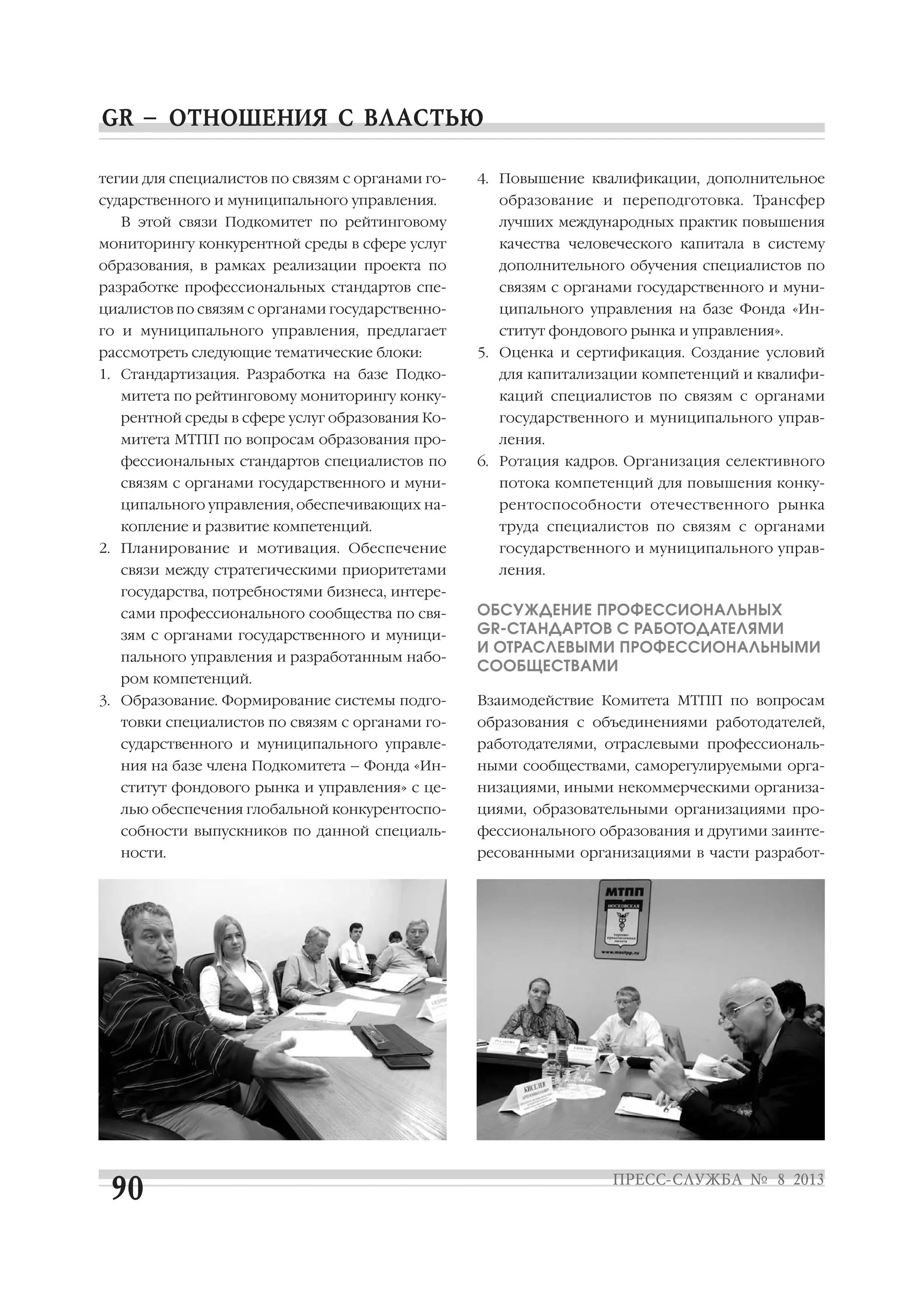 тегии для специалистов по связям с органами го
сударственного и муниципального управления.
В этой связи Подкомитет по рейтинговому
мониторингу конкурентной среды в сфере услуг
образования, в рамках реализации проекта по
разработке профессиональных стандартов спе
циалистов по связям с органами государственно
го и муниципального управления, предлагает
рассмотреть следующие тематические блоки:
1. Стандартизация. Разработка на базе Подко
митета по рейтинговому мониторингу конку
рентной среды в сфере услуг образования Ко
митета МТПП по вопросам образования про
фессиональных стандартов специалистов по
связям с органами государственного и муни
ципального управления, обеспечивающих на
копление и развитие компетенций.
2. Планирование и мотивация. Обеспечение
связи между стратегическими приоритетами
государства, потребностями бизнеса, интере
сами профессионального сообщества по свя
зям с органами государственного и муници
пального управления и разработанным набо
ром компетенций.
3. Образование. Формирование системы подго
товки специалистов по связям с органами го
сударственного и муниципального управле
ния на базе члена Подкомитета – Фонда «Ин
ститут фондового рынка и управления» с це
лью обеспечения глобальной конкурентоспо
собности выпускников по данной специаль
ности.
4. Повышение квалификации, дополнительное
образование и переподготовка. Трансфер
лучших международных практик повышения
качества человеческого капитала в систему
дополнительного обучения специалистов по
связям с органами государственного и муни
ципального управления на базе Фонда «Ин
ститут фондового рынка и управления».
5. Оценка и сертификация. Создание условий
для капитализации компетенций и квалифи
каций специалистов по связям с органами
государственного и муниципального управ
ления.
6. Ротация кадров. Организация селективного
потока компетенций для повышения конку
рентоспособности отечественного рынка
труда специалистов по связям с органами
государственного и муниципального управ
ления.
ОБСУЖДЕНИЕ ПРОФЕССИОНАЛЬНЫХ
GR СТАНДАРТОВ С РАБОТОДАТЕЛЯМИ
И ОТРАСЛЕВЫМИ ПРОФЕССИОНАЛЬНЫМИ
СООБЩЕСТВАМИ
Взаимодействие Комитета МТПП по вопросам
образования с объединениями работодателей,
работодателями, отраслевыми профессиональ
ными сообществами, саморегулируемыми орга
низациями, иными некоммерческими организа
циями, образовательными организациями про
фессионального образования и другими заинте
ресованными организациями в части разработ
 