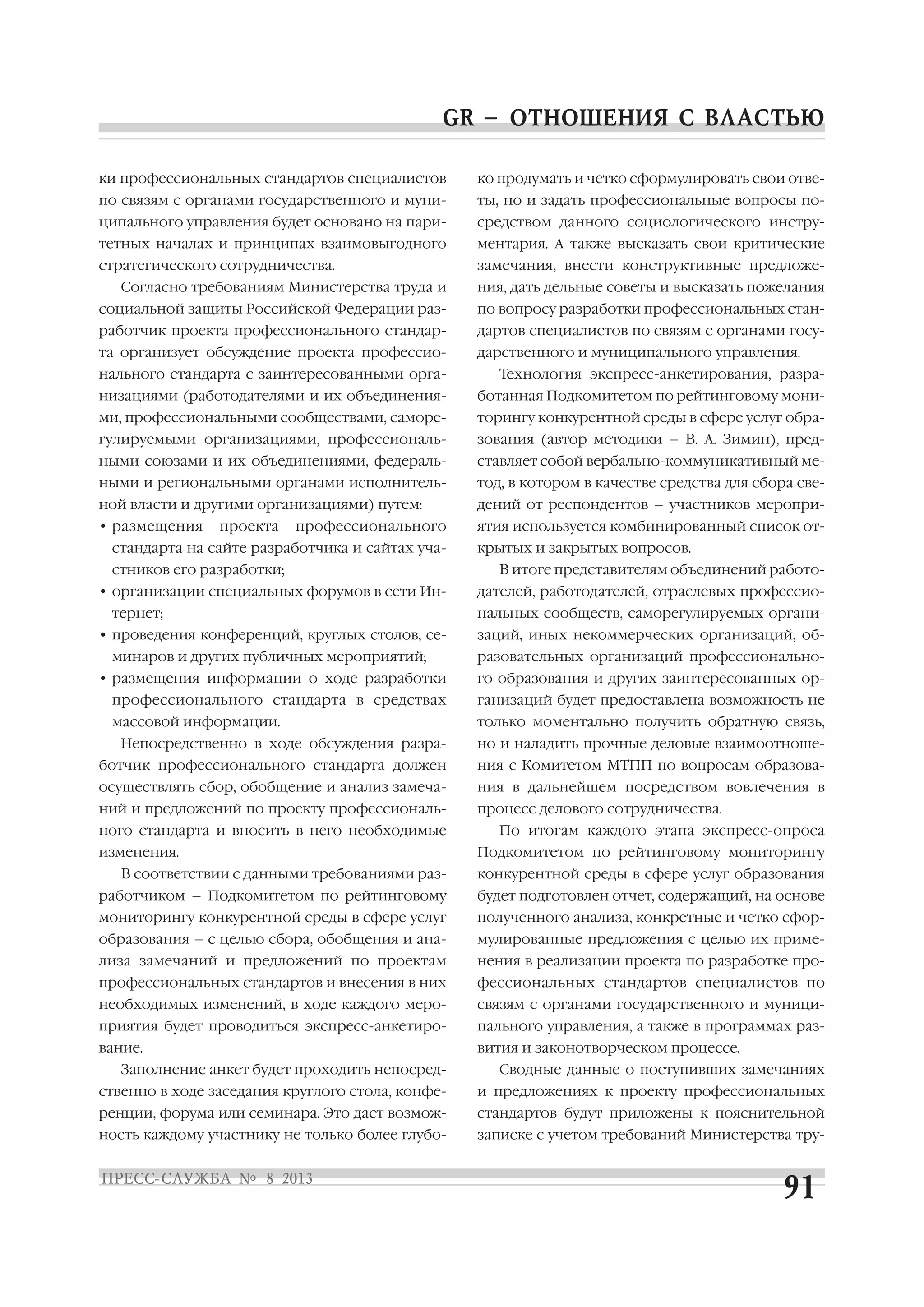ки профессиональных стандартов специалистов
по связям с органами государственного и муни
ципального управления будет основано на пари
тетных началах и принципах взаимовыгодного
стратегического сотрудничества.
Согласно требованиям Министерства труда и
социальной защиты Российской Федерации раз
работчик проекта профессионального стандар
та организует обсуждение проекта профессио
нального стандарта с заинтересованными орга
низациями (работодателями и их объединения
ми, профессиональными сообществами, саморе
гулируемыми организациями, профессиональ
ными союзами и их объединениями, федераль
ными и региональными органами исполнитель
ной власти и другими организациями) путем:
• размещения проекта профессионального
стандарта на сайте разработчика и сайтах уча
стников его разработки;
• организации специальных форумов в сети Ин
тернет;
• проведения конференций, круглых столов, се
минаров и других публичных мероприятий;
• размещения информации о ходе разработки
профессионального стандарта в средствах
массовой информации.
Непосредственно в ходе обсуждения разра
ботчик профессионального стандарта должен
осуществлять сбор, обобщение и анализ замеча
ний и предложений по проекту профессиональ
ного стандарта и вносить в него необходимые
изменения.
В соответствии с данными требованиями раз
работчиком – Подкомитетом по рейтинговому
мониторингу конкурентной среды в сфере услуг
образования – с целью сбора, обобщения и ана
лиза замечаний и предложений по проектам
профессиональных стандартов и внесения в них
необходимых изменений, в ходе каждого меро
приятия будет проводиться экспресс анкетиро
вание.
Заполнение анкет будет проходить непосред
ственно в ходе заседания круглого стола, конфе
ренции, форума или семинара. Это даст возмож
ность каждому участнику не только более глубо
ко продумать и четко сформулировать свои отве
ты, но и задать профессиональные вопросы по
средством данного социологического инстру
ментария. А также высказать свои критические
замечания, внести конструктивные предложе
ния, дать дельные советы и высказать пожелания
по вопросу разработки профессиональных стан
дартов специалистов по связям с органами госу
дарственного и муниципального управления.
Технология экспресс анкетирования, разра
ботанная Подкомитетом по рейтинговому мони
торингу конкурентной среды в сфере услуг обра
зования (автор методики – В. А. Зимин), пред
ставляет собой вербально коммуникативный ме
тод, в котором в качестве средства для сбора све
дений от респондентов – участников меропри
ятия используется комбинированный список от
крытых и закрытых вопросов.
В итоге представителям объединений работо
дателей, работодателей, отраслевых профессио
нальных сообществ, саморегулируемых органи
заций, иных некоммерческих организаций, об
разовательных организаций профессионально
го образования и других заинтересованных ор
ганизаций будет предоставлена возможность не
только моментально получить обратную связь,
но и наладить прочные деловые взаимоотноше
ния с Комитетом МТПП по вопросам образова
ния в дальнейшем посредством вовлечения в
процесс делового сотрудничества.
По итогам каждого этапа экспресс опроса
Подкомитетом по рейтинговому мониторингу
конкурентной среды в сфере услуг образования
будет подготовлен отчет, содержащий, на основе
полученного анализа, конкретные и четко сфор
мулированные предложения с целью их приме
нения в реализации проекта по разработке про
фессиональных стандартов специалистов по
связям с органами государственного и муници
пального управления, а также в программах раз
вития и законотворческом процессе.
Сводные данные о поступивших замечаниях
и предложениях к проекту профессиональных
стандартов будут приложены к пояснительной
записке с учетом требований Министерства тру
 