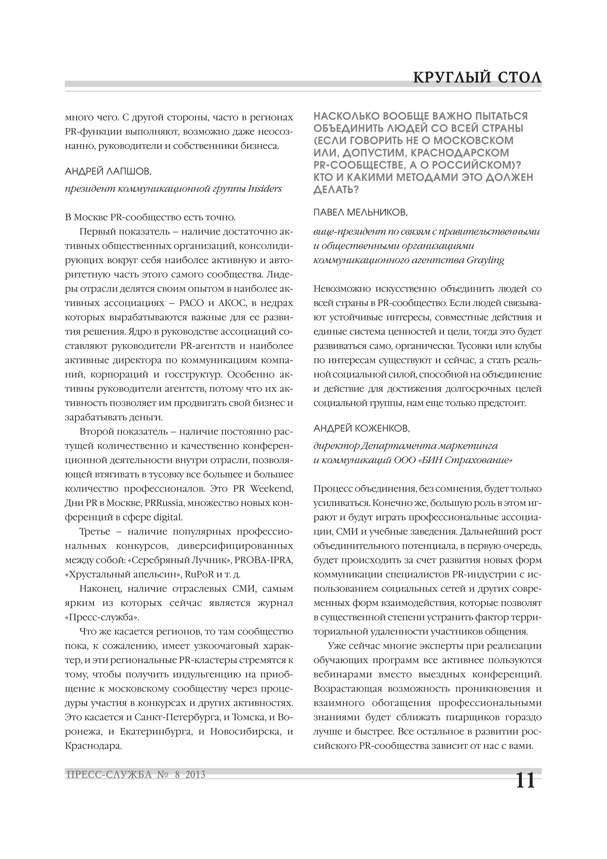 много чего. С другой стороны, часто в регионах
PR функции выполняют, возможно даже неосоз
нанно, руководители и собственники бизнеса.
АНДРЕЙ ЛАПШОВ,
президент коммуникационной группы Insiders
В Москве PR сообщество есть точно.
Первый показатель – наличие достаточно ак
тивных общественных организаций, консолиди
рующих вокруг себя наиболее активную и авто
ритетную часть этого самого сообщества. Лиде
ры отрасли делятся своим опытом в наиболее ак
тивных ассоциациях – РАСО и АКОС, в недрах
которых вырабатываются важные для ее разви
тия решения. Ядро в руководстве ассоциаций со
ставляют руководители PR агентств и наиболее
активные директора по коммуникациям компа
ний, корпораций и госструктур. Особенно ак
тивны руководители агентств, потому что их ак
тивность позволяет им продвигать свой бизнес и
зарабатывать деньги.
Второй показатель – наличие постоянно рас
тущей количественно и качественно конферен
ционной деятельности внутри отрасли, позволя
ющей втягивать в тусовку все большее и большее
количество профессионалов. Это PR Weekend,
Дни PR в Москве, PRRussia, множество новых кон
ференций в сфере digital.
Третье – наличие популярных профессио
нальных конкурсов, диверсифицированных
между собой: «Серебряный Лучник», PROBA IPRA,
«Хрустальный апельсин», RuPoR и т. д.
Наконец, наличие отраслевых СМИ, самым
ярким из которых сейчас является журнал
«Пресс служба».
Что же касается регионов, то там сообщество
пока, к сожалению, имеет узкоочаговый харак
тер, и эти региональные PR кластеры стремятся к
тому, чтобы получить индульгенцию на приоб
щение к московскому сообществу через проце
дуры участия в конкурсах и других активностях.
Это касается и Санкт Петербурга, и Томска, и Во
ронежа, и Екатеринбурга, и Новосибирска, и
Краснодара.
НАСКОЛЬКО ВООБЩЕ ВАЖНО ПЫТАТЬСЯ
ОБЪЕДИНИТЬ ЛЮДЕЙ СО ВСЕЙ СТРАНЫ
(ЕСЛИ ГОВОРИТЬ НЕ О МОСКОВСКОМ
ИЛИ, ДОПУСТИМ, КРАСНОДАРСКОМ
PR СООБЩЕСТВЕ, А О РОССИЙСКОМ)?
КТО И КАКИМИ МЕТОДАМИ ЭТО ДОЛЖЕН
ДЕЛАТЬ?
ПАВЕЛ МЕЛЬНИКОВ,
вице президент по связям с правительственными
и общественными организациями
коммуникационного агентства Grayling
Невозможно искусственно объединить людей со
всей страны в PR сообщество. Если людей связыва
ют устойчивые интересы, совместные действия и
единые система ценностей и цели, тогда это будет
развиваться само, органически. Тусовки или клубы
по интересам существуют и сейчас, а стать реаль
ной социальной силой, способной на объединение
и действие для достижения долгосрочных целей
социальной группы, нам еще только предстоит.
АНДРЕЙ КОЖЕНКОВ,
директор Департамента маркетинга
и коммуникаций ООО «БИН Страхование»
Процесс объединения, без сомнения, будет только
усиливаться. Конечно же, большую роль в этом иг
рают и будут играть профессиональные ассоциа
ции, СМИ и учебные заведения. Дальнейший рост
объединительного потенциала, в первую очередь,
будет происходить за счет развития новых форм
коммуникации специалистов PR индустрии с ис
пользованием социальных сетей и других совре
менных форм взаимодействия, которые позволят
в существенной степени устранить фактор терри
ториальной удаленности участников общения.
Уже сейчас многие эксперты при реализации
обучающих программ все активнее пользуются
вебинарами вместо выездных конференций.
Возрастающая возможность проникновения и
взаимного обогащения профессиональными
знаниями будет сближать пиарщиков гораздо
лучше и быстрее. Все остальное в развитии рос
сийского PR сообщества зависит от нас с вами.
 