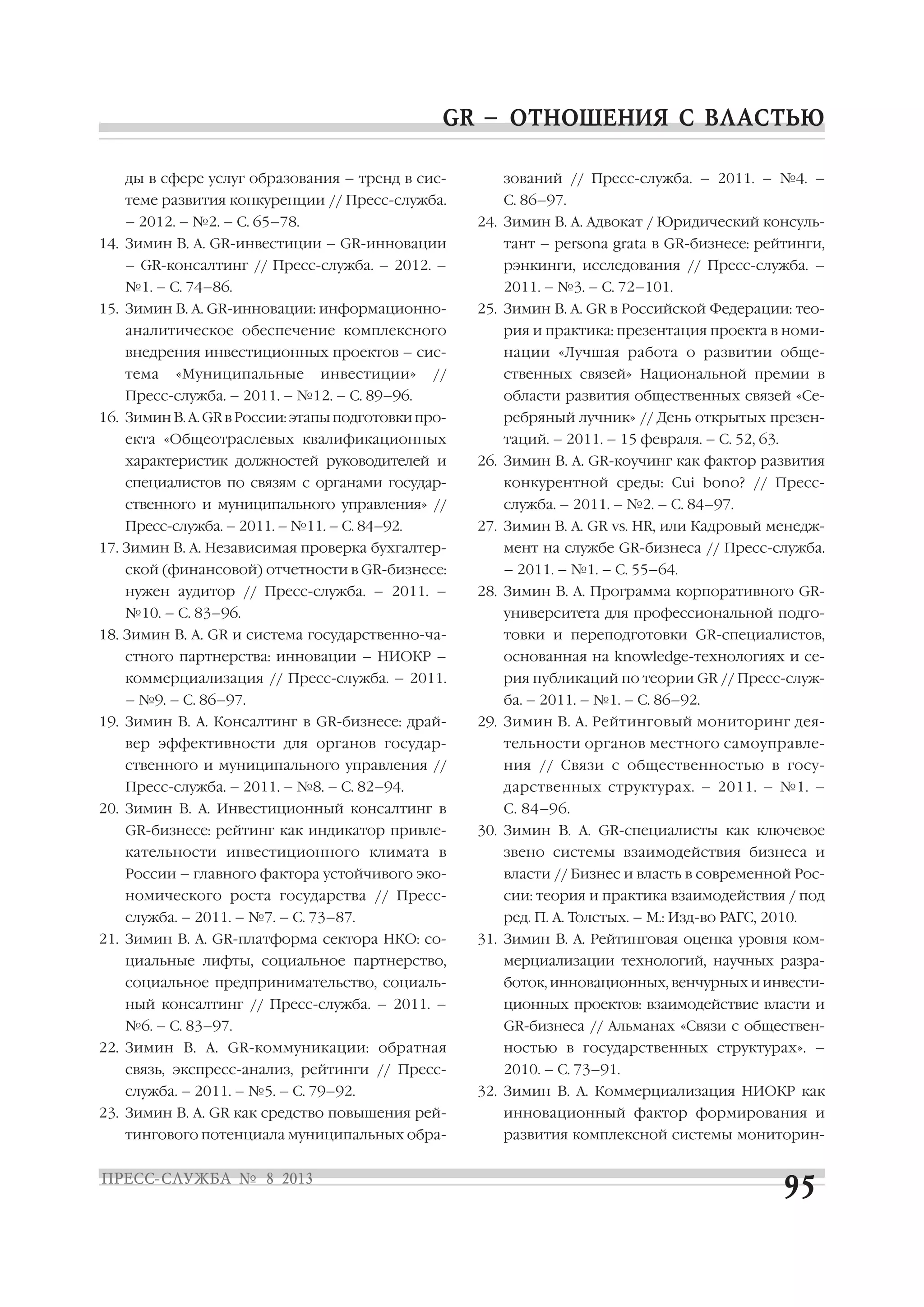 ды в сфере услуг образования – тренд в сис
теме развития конкуренции // Пресс служба.
– 2012. – №2. – С. 65–78.
14. Зимин В. А. GR инвестиции – GR инновации
– GR консалтинг // Пресс служба. – 2012. –
№1. – С. 74–86.
15. Зимин В. А. GR инновации: информационно
аналитическое обеспечение комплексного
внедрения инвестиционных проектов – сис
тема «Муниципальные инвестиции» //
Пресс служба. – 2011. – №12. – С. 89–96.
16. Зимин В. А. GR в России: этапы подготовки про
екта «Общеотраслевых квалификационных
характеристик должностей руководителей и
специалистов по связям с органами государ
ственного и муниципального управления» //
Пресс служба. – 2011. – №11. – С. 84–92.
17. Зимин В. А. Независимая проверка бухгалтер
ской (финансовой) отчетности в GR бизнесе:
нужен аудитор // Пресс служба. – 2011. –
№10. – С. 83–96.
18. Зимин В. А. GR и система государственно ча
стного партнерства: инновации – НИОКР –
коммерциализация // Пресс служба. – 2011.
– №9. – С. 86–97.
19. Зимин В. А. Консалтинг в GR бизнесе: драй
вер эффективности для органов государ
ственного и муниципального управления //
Пресс служба. – 2011. – №8. – С. 82–94.
20. Зимин В. А. Инвестиционный консалтинг в
GR бизнесе: рейтинг как индикатор привле
кательности инвестиционного климата в
России – главного фактора устойчивого эко
номического роста государства // Пресс
служба. – 2011. – №7. – С. 73–87.
21. Зимин В. А. GR платформа сектора НКО: со
циальные лифты, социальное партнерство,
социальное предпринимательство, социаль
ный консалтинг // Пресс служба. – 2011. –
№6. – С. 83–97.
22. Зимин В. А. GR коммуникации: обратная
связь, экспресс анализ, рейтинги // Пресс
служба. – 2011. – №5. – С. 79–92.
23. Зимин В. А. GR как средство повышения рей
тингового потенциала муниципальных обра
зований // Пресс служба. – 2011. – №4. –
С. 86–97.
24. Зимин В. А. Адвокат / Юридический консуль
тант – persona grata в GR бизнесе: рейтинги,
рэнкинги, исследования // Пресс служба. –
2011. – №3. – С. 72–101.
25. Зимин В. А. GR в Российской Федерации: тео
рия и практика: презентация проекта в номи
нации «Лучшая работа о развитии обще
ственных связей» Национальной премии в
области развития общественных связей «Се
ребряный лучник» // День открытых презен
таций. – 2011. – 15 февраля. – С. 52, 63.
26. Зимин В. А. GR коучинг как фактор развития
конкурентной среды: Cui bono? // Пресс
служба. – 2011. – №2. – С. 84–97.
27. Зимин В. А. GR vs. HR, или Кадровый менедж
мент на службе GR бизнеса // Пресс служба.
– 2011. – №1. – С. 55–64.
28. Зимин В. А. Программа корпоративного GR
университета для профессиональной подго
товки и переподготовки GR специалистов,
основанная на knowledge технологиях и се
рия публикаций по теории GR // Пресс служ
ба. – 2011. – №1. – С. 86–92.
29. Зимин В. А. Рейтинговый мониторинг дея
тельности органов местного самоуправле
ния // Связи с общественностью в госу
дарственных структурах. – 2011. – №1. –
С. 84–96.
30. Зимин В. А. GR специалисты как ключевое
звено системы взаимодействия бизнеса и
власти // Бизнес и власть в современной Рос
сии: теория и практика взаимодействия / под
ред. П. А. Толстых. – М.: Изд во РАГС, 2010.
31. Зимин В. А. Рейтинговая оценка уровня ком
мерциализации технологий, научных разра
боток, инновационных, венчурных и инвести
ционных проектов: взаимодействие власти и
GR бизнеса // Альманах «Связи с обществен
ностью в государственных структурах». –
2010. – С. 73–91.
32. Зимин В. А. Коммерциализация НИОКР как
инновационный фактор формирования и
развития комплексной системы мониторин
 