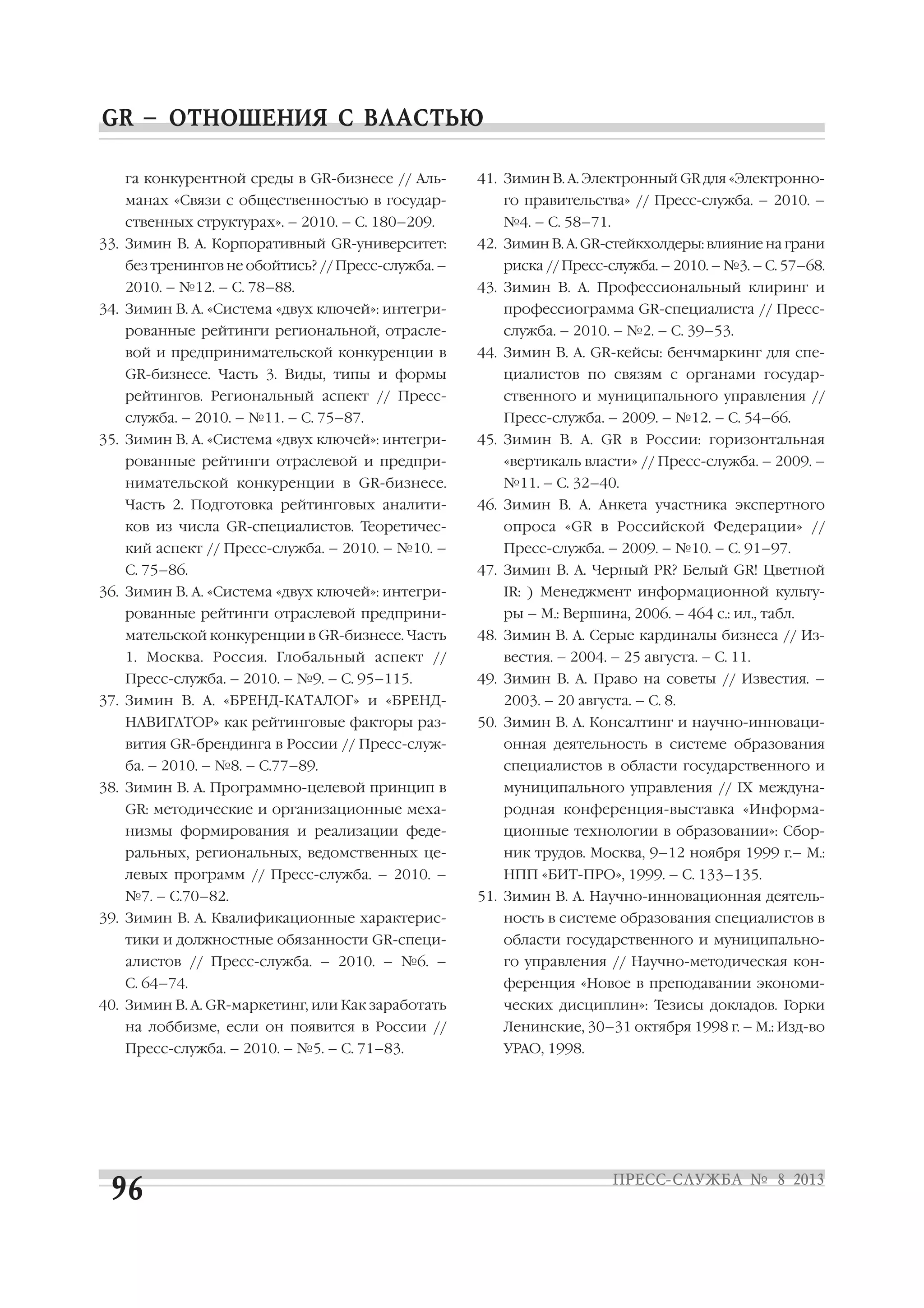 га конкурентной среды в GR бизнесе // Аль
манах «Связи с общественностью в государ
ственных структурах». – 2010. – С. 180–209.
33. Зимин В. А. Корпоративный GR университет:
без тренингов не обойтись? // Пресс служба. –
2010. – №12. – С. 78–88.
34. Зимин В. А. «Система «двух ключей»: интегри
рованные рейтинги региональной, отрасле
вой и предпринимательской конкуренции в
GR бизнесе. Часть 3. Виды, типы и формы
рейтингов. Региональный аспект // Пресс
служба. – 2010. – №11. – С. 75–87.
35. Зимин В. А. «Система «двух ключей»: интегри
рованные рейтинги отраслевой и предпри
нимательской конкуренции в GR бизнесе.
Часть 2. Подготовка рейтинговых аналити
ков из числа GR специалистов. Теоретичес
кий аспект // Пресс служба. – 2010. – №10. –
С. 75–86.
36. Зимин В. А. «Система «двух ключей»: интегри
рованные рейтинги отраслевой предприни
мательской конкуренции в GR бизнесе. Часть
1. Москва. Россия. Глобальный аспект //
Пресс служба. – 2010. – №9. – С. 95–115.
37. Зимин В. А. «БРЕНД КАТАЛОГ» и «БРЕНД
НАВИГАТОР» как рейтинговые факторы раз
вития GR брендинга в России // Пресс служ
ба. – 2010. – №8. – С.77–89.
38. Зимин В. А. Программно целевой принцип в
GR: методические и организационные меха
низмы формирования и реализации феде
ральных, региональных, ведомственных це
левых программ // Пресс служба. – 2010. –
№7. – С.70–82.
39. Зимин В. А. Квалификационные характерис
тики и должностные обязанности GR специ
алистов // Пресс служба. – 2010. – №6. –
С. 64–74.
40. Зимин В. А. GR маркетинг, или Как заработать
на лоббизме, если он появится в России //
Пресс служба. – 2010. – №5. – С. 71–83.
41. Зимин В. А. Электронный GR для «Электронно
го правительства» // Пресс служба. – 2010. –
№4. – С. 58–71.
42. Зимин В. А. GR стейкхолдеры: влияние на грани
риска // Пресс служба. – 2010. – №3. – С. 57–68.
43. Зимин В. А. Профессиональный клиринг и
профессиограмма GR специалиста // Пресс
служба. – 2010. – №2. – С. 39–53.
44. Зимин В. А. GR кейсы: бенчмаркинг для спе
циалистов по связям с органами государ
ственного и муниципального управления //
Пресс служба. – 2009. – №12. – С. 54–66.
45. Зимин В. А. GR в России: горизонтальная
«вертикаль власти» // Пресс служба. – 2009. –
№11. – С. 32–40.
46. Зимин В. А. Анкета участника экспертного
опроса «GR в Российской Федерации» //
Пресс служба. – 2009. – №10. – С. 91–97.
47. Зимин В. А. Черный PR? Белый GR! Цветной
IR: ) Менеджмент информационной культу
ры – М.: Вершина, 2006. – 464 с.: ил., табл.
48. Зимин В. А. Серые кардиналы бизнеса // Из
вестия. – 2004. – 25 августа. – С. 11.
49. Зимин В. А. Право на советы // Известия. –
2003. – 20 августа. – С. 8.
50. Зимин В. А. Консалтинг и научно инноваци
онная деятельность в системе образования
специалистов в области государственного и
муниципального управления // IX междуна
родная конференция выставка «Информа
ционные технологии в образовании»: Сбор
ник трудов. Москва, 9–12 ноября 1999 г.– М.:
НПП «БИТ ПРО», 1999. – С. 133–135.
51. Зимин В. А. Научно инновационная деятель
ность в системе образования специалистов в
области государственного и муниципально
го управления // Научно методическая кон
ференция «Новое в преподавании экономи
ческих дисциплин»: Тезисы докладов. Горки
Ленинские, 30–31 октября 1998 г. – М.: Изд во
УРАО, 1998.
 