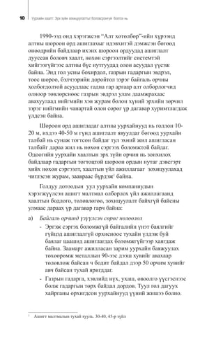 10 Óóðõàéí õààëò: Ýðõ ç¿éí çîõèöóóëàëòûã áîëîâñðîíãóé áîëãîõ íü
1990-ýýä îíä õýðýãæñýí “Àëò õºòºëáºð”-èéí õ¿ðýýíä
àëòíû øîðîîí îðä àøèãëàõûã èäýâõèòýé äýìæñýí áºãººä
ºíººäðèéí áàéäëààð èõýíõ øîðîîí îðäóóäàä àøèãëàëò
äóóññàí áîëîâ÷ õààëò, íºõºí ñýðãýýëòèéã ñèñòåìòýé
õèéãýýã¿éãýýñ àëòíû á¿ñ íóòãóóäàä îëîí àñóóäàë ¿¿ñýæ
áàéíà. Ýíä ãîë óñíû áîõèðäîë, ãàçðûí ãàäàðãûí ýâäðýë,
òîîñ øîðîî, áýë÷ýýðèéí äîðîéòîë çýðýã áàéãàëü îð÷íû
õîëáîãäîëòîé àñóóäëààñ ãàäíà ãàð àðãààð àëò îëáîðëîã÷èä
îëíîîð òºâëºðñíººñ ãàçðûí ýâäðýë óëàì äààìæðàõààñ
àâàõóóëààä íèéãìèéí õýâ æóðàì áîëîí õ¿íèé ýðõèéí çºð÷èë
çýðýã íèéãìèéí ÷àíàðòàé îëîí ñºðºã ¿ð äàãàâàð õóðèìòëàãäàæ
¿ëäñýí áàéíà.
Øîðîîí îðä àøèãëàäàã àëòíû óóðõàéíóóä íü ãîëëîí 10-
20 ì, èõäýý 40-50 ì ã¿íä àøèãëàëò ÿâóóëäàã áºãººä óóðõàéí
òàëáàé íü ñóíàæ òîãòñîí áàéäàã òóë ýõíèé æèë àøèãëàñàí
òàëáàéã äàðàà æèë íü íºõºí ñýðãýýõ áîëîìæòîé áàéäàã.
Îäîîãèéí óóðõàéí õààëòûí ýðõ ç¿éí îð÷èí íü çîíõèëîõ
áàéäëààð ãàäàðãûí òîãòîöòîé øîðîîí îðäûí íóòàã äýâñãýðò
õèéõ íºõºí ñýðãýýëò, õààëòûí ¿éë àæèëëàãààã çîõèöóóëàõàä
÷èãëýñýí æóðàì, çààâðààñ á¿ðäýæ1
áàéíà.
Ãîëäóó äîòîîäûí óóë óóðõàéí êîìïàíèóäûí
õýðýãæ¿¿ëñýí àøèãò ìàëòìàë îëáîðëîõ ¿éë àæèëëàãààíä
õààëòûí áîäëîãî, òºëºâëºãºº, çîõèöóóëàëò áàéõã¿é áàéñíû
óëìààñ äàðààõ ¿ð äàãàâàð ãàð÷ áàéíà:
à) Áàéãàëü îð÷èíä ¿ç¿¿ëñýí ñºðºã íºëººëºë
- Ýðãýæ ñýðãýõ áîëîìæã¿é áàéãàëèéí ¿íýò áàÿëãèéã
ã¿éöýä àøèãëàëã¿é îðõèñíîîñ òóõàéí ¿ëäýæ áóé
áàÿëàã öààøèä àøèãëàãäàõ áîëîìæã¿éãýýð õàÿãäàæ
áàéíà. Çààìàðò àæèëëàñàí çàðèì óóðõàéí áàÿæóóëàõ
òºõººðºìæ ìåòàëëûí 90-ýýñ äýýø õóâèéã àâàõààð
òºëºâëºæ áàéñàí ÷ áîäèò áàéäàë äýýð 50 îð÷èì õóâèéã
àâ÷ áàéñàí òóõàé ÿðèãääàã.
- Ãàçðûí ãàäàðãà, õýâëèéä í¿õ, óõàø, îâîîëãî ¿¿ñãýñíýýñ
áîëæ ãàäàðãûí òºðõ áàéäàë äîðäîâ. Òóóë ãîë äàãóóõ
õàéðãàíû îðõèãäñîí óóðõàéíóóä ¿¿íèé æèøýý áîëíî.
1
Àøèãò ìàëòìàëûí òóõàé õóóëü. 30-40, 45-ð ç¿éë
 
