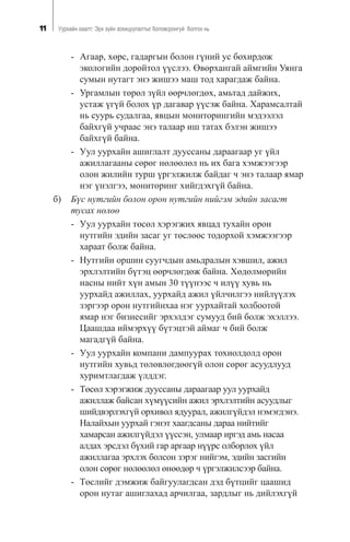 11 Óóðõàéí õààëò: Ýðõ ç¿éí çîõèöóóëàëòûã áîëîâñðîíãóé áîëãîõ íü
- Àãààð, õºðñ, ãàäàðãûí áîëîí ã¿íèé óñ áîõèðäîæ
ýêîëîãèéí äîðîéòîë ¿¿ñëýý. ªâºðõàíãàé àéìãèéí Óÿíãà
ñóìûí íóòàãò ýíý æèøýý ìàø òîä õàðàãäàæ áàéíà.
- Óðãàìëûí òºðºë ç¿éë ººð÷ëºãäºõ, àìüòàä äàéæèõ,
óñòàæ ¿ã¿é áîëîõ ¿ð äàãàâàð ¿¿ñýæ áàéíà. Õàðàìñàëòàé
íü ñóóðü ñóäàëãàà, ÿâöûí ìîíèòîðèíãèéí ìýäýýëýë
áàéõã¿é ó÷ðààñ ýíý òàëààð èø òàòàõ áýëýí æèøýý
áàéõã¿é áàéíà.
- Óóë óóðõàéí àøèãëàëò äóóññàíû äàðààãààð óã ¿éë
àæèëëàãààíû ñºðºã íºëººëºë íü èõ áàãà õýìæýýãýýð
îëîí æèëèéí òóðø ¿ðãýëæèëæ áàéäàã ÷ ýíý òàëààð ÿìàð
íýã ¿íýëãýý, ìîíèòîðèíã õèéãäýõã¿é áàéíà.
á) Á¿ñ íóòãèéí áîëîí îðîí íóòãèéí íèéãýì ýäèéí çàñàãò
òóñàõ íºëºº
- Óóë óóðõàéí òºñºë õýðýãæèõ ÿâöàä òóõàéí îðîí
íóòãèéí ýäèéí çàñàã óã òºñëººñ òîäîðõîé õýìæýýãýýð
õàðààò áîëæ áàéíà.
- Íóòãèéí îðøèí ñóóã÷äûí àìüäðàëûí õýâøèë, àæèë
ýðõëýëòèéí á¿òýö ººð÷ëºãäºæ áàéíà. Õºäºëìºðèéí
íàñíû íèéò õ¿í àìûí 30 ò¿¿íýýñ ÷ èë¿¿ õóâü íü
óóðõàéä àæèëëàõ, óóðõàéä àæèë ¿éë÷èëãýý íèéë¿¿ëýõ
çýðãýýð îðîí íóòãèéíõàà íýã óóðõàéòàé õîëáîîòîé
ÿìàð íýã áèçíåñèéã ýðõýëäýã ñóìóóä áèé áîëæ ýõýëëýý.
Öààøäàà èéìýðõ¿¿ á¿òýöòýé àéìàã ÷ áèé áîëæ
ìàãàäã¿é áàéíà.
- Óóë óóðõàéí êîìïàíè äàìïóóðàõ òîõèîëäîëä îðîí
íóòãèéí õóâüä òºëºâëºãäººã¿é îëîí ñºðºã àñóóäëóóä
õóðèìòëàãäàæ ¿ëääýã.
- Òºñºë õýðýãæèæ äóóññàíû äàðààãààð óóë óóðõàéä
àæèëëàæ áàéñàí õ¿ì¿¿ñèéí àæèë ýðõëýëòèéí àñóóäëûã
øèéäâýðëýõã¿é îðõèâîë ÿäóóðàë, àæèëã¿éäýë íýìýãäýíý.
Íàëàéõûí óóðõàé ãýíýò õààãäñàíû äàðàà íèéòèéã
õàìàðñàí àæèëã¿éäýë ¿¿ññýí, óëìààð èðãýä àìü íàñàà
àëäàõ ýðñäýë á¿õèé ãàð àðãààð í¿¿ðñ îëáîðëîõ ¿éë
àæèëëàãàà ýðõëýõ áîëñîí çýðýã íèéãýì, ýäèéí çàñãèéí
îëîí ñºðºã íºëººëºë ºíººäºð ÷ ¿ðãýëæèëñýýð áàéíà.
- Òºñëèéã äýìæèæ áàéãóóëàãäñàí äýä á¿òöèéã öààøèä
îðîí íóòàã àøèãëàõàä àð÷èëãàà, çàðäëûã íü äèéëýõã¿é
 