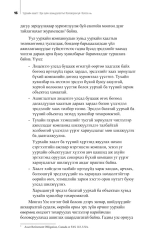 16 Óóðõàéí õààëò: Ýðõ ç¿éí çîõèöóóëàëòûã áîëîâñðîíãóé áîëãîõ íü
äàãóó çàðöóóëàõààð õóðèìòëóóëæ áóé ñàíãèéí ìºíãºí ä¿íã
òàéëàãíàõûã æóðàìëàñàí3
áàéíà.
Óóë óóðõàéí êîìïàíèóäûí õóâüä óóðõàéí õààëòûí
òºëºâëºãººíä òóñãàãäàæ, áîíäîîð áàðüöààëàãäñàí ¿éë
àæèëëàãààíóóäûã ã¿éöýòãýõýýñ ãàäíà áóñàä ýðñäýëèéã õààõàä
÷èãëýí äàðààõ àðãà áóþó õóâèëáàðûã áàðèìòàëäàã òóðøëàãà
áàéíà. ¯¿íä:
- Ëèöåíçýý óëñàä áóöààæ ºãºëã¿é ººðòºº õàäãàëæ áàéõ
áºãººä èðýýä¿éä ãàðàõ çàðäàë, ýðñäýëèéã õààõ çîðèóëàëò
á¿õèé êîìïàíèéí äîòîîä õóðèìòëàë ¿¿ñãýíý. Òóõàéí
õóâèëáàð íü èõýýõýí ýðñäýë á¿õèé áóþó àþóëòàé,
õîðòîé íºëººëºë ¿¿ñãýæ áîëîõ óóðõàé áà ò¿¿íèé çàðèì
îáúåêòîä õàìààòàé.
- Àøèãëàëòûí ëèöåíçýý óëñàä áóöààæ ºãºõ áºãººä
äàãàëäóóëàí õààëòûí äàðààõ çàðäàë áîëîí ¿ëäýãäýë
ýðñäýëèéã õààõ òºëáºð òºëíº. Ýðñäýë áàãàòàé óóðõàé áà
ò¿¿íèé îáúåêòîä ýíýõ¿¿ õóâèëáàð òîõèðîìæòîé.
- Òóõàéí ãàçðûí ýçýìøëèéã òóñãàé çîðèóëàëò ÷èãëýëýýð
àæèëëàäàã êîìïàíèä øèëæ¿¿ëýõäýý òàëáàéòàé
õîëáîîòîé ¿ëäýãäýë ¿¿ðýã õàðèóöëàãûã ìºí øèëæ¿¿ëýõ
áà äààòãàëæóóëíà.
Óóðõàéí õààëò áà ò¿¿íèé õ¿ðýýíä ÿâóóëàõ íºõºí
ñýðãýýëòèéí àæëààð ìýðãýøñýí êîìïàíè, ýñâýë óã
óóðõàéí îáúåêòóóäûã õ¿ëýýí àâ÷ öààøèä àæ àõóéí
ýðãýëòýíä îðóóëàõ ñîíèðõîë á¿õèé êîìïàíè óã ¿¿ðýã
õàðèóöëàãûã øèëæ¿¿ëýí àâäàã ïðàêòèê áàéíà.
- Õààëò õèéãäñýí òàëáàéã èðýýä¿éä õàðæ õàíäàõ, àð÷ëàõ,
áîëçîøã¿é ýðñäýë¿¿äèéã íü õàðèóöàõ íºõöºëòýéãýýð
ººðèéí ºì÷, ýçýìøëèéí çàðèì õýñãýý îðîí íóòàãò áóþó
óëñàä øèëæ¿¿ëíý.
Õàðüöàíãóé ýðñäýë áàãàòàé óóðõàé áà îáúåêòûí õóâüä
òóõàéí õóâèëáàð òîõèðîìæòîé.
Ìîíãîë Óëñ íýãýíò áèé áîëñîí äýýðõ çàãâàð, øèéäë¿¿äèéã
àíõààðàëòàé ñóäàëæ, ººðèéí îðíû ýðõ ç¿éí îð÷èíã óóðõàéí
ºâºðìºö îíöëîãò òîõèðóóëàõ ÷èãëýëýýð íàðèéâ÷ëàí
áîëîâñðóóëàõàä àøèãëàõ øààðäëàãàòàé áàéíà. Ãàäíû óëñ îðíóóä
3
Asset Retirement Obligation, Canada or FAS 143, USA.
 