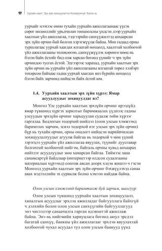 17 Óóðõàéí õààëò: Ýðõ ç¿éí çîõèöóóëàëòûã áîëîâñðîíãóé áîëãîõ íü
óóðõàéã íýýõýýñ ºìíº òóõàéí óóðõàéí àæèëëàãààíààñ ¿¿ñýõ
ñºðºã íºëººëëèéã óðüä÷èëàí òîîöîîëñíû ¿íäñýí äýýð óóðõàéí
õààëòûí ¿éë àæèëëàãàà, òýäãýýðèéí ñàíõ¿¿æèëòýä àíõààðñàí
ýðõ ç¿éí îð÷èí áèé áîëãîí õýðýãæ¿¿ëæ áàéíà. Ìºí ãàäààä îðíû
òóðøëàãààñ óóðõàé õààãäàõ ÿëãààòàé íºõöºëä, õààëòòàé õîëáîîòîé
¿éë àæèëëàãààíû òºëºâëºãºº, ñàíõ¿¿æ¿¿ëýõ õºðºíãº íººö íü
áýëýí áàéõ ¸ñòîéã áèä îëæ õàðñàí áºãººä ¿¿íèéã ÷ ýðõ ç¿éí
îð÷èíäîî òóñãàõ ¸ñòîé. Ýäãýýðýýñ õàðàõàä, óóðõàéí õààëòûí ýðõ
ç¿éí îð÷èí íü óóðõàéí ¿éë àæèëëàãààíû ÿëãààòàé òºðºë õýëáýðò
òîõèðñîí áàéõààñ ãàäíà óóðõàé õààãäàõ ÿíç á¿ðèéí íºõöºëä
áýëýí áàéõ çàð÷èìä íèéöñýí áàéõ ¸ñòîé þì.
1.4. Óóðõàéí õààëòûí ýðõ ç¿éí õ¿ðýý: ßìàð
àñóóäëóóäûã çîõèöóóëäàã âý?
Ìîíãîë Óëñ óóðõàéí õààëòûí ýðõç¿éí îð÷èíã èðýýä¿éä
ÿìàð ò¿âøèíä õ¿ðãýõ çîðèëòûã áàðèìæààëàõ ¿¿äíýýñ ãàäíû
óëñóóäûí ýðõç¿éí îð÷èíã õàðüöóóëàí ñóäàëæ òîéì õ¿ðýýã
ãàðãàëàà. Áîäëîãûí òîäîðõîé øèéäýë (îëîí óëñûí õýìæýýíä
áàðèìòëàõ çàð÷èì, ýñâýë òîäîðõîé íýã óëñûí ýðõ ç¿éí îð÷èí)
á¿ð íü òóõàéí îð÷èí, îðíû îíöëîãò íèéöñýí íàðèéâ÷èëñàí
çîõèöóóëàëòóóäûã àãóóëæ áàéãàà íü òîäîðõîé ÷ ìºí ¿¿íèé
çýðýãöýý óóðõàéí ¿éë àæèëëàãàà ÿâóóëàõ, ò¿¿íèéã äóóñãàâàð
áîëãîõòîé õîëáîîòîé íèéãýì, áàéãàëü îð÷íû õóâüä àíõààðàõ
íèéòëýã àñóóäëóóäûã ìºí õàìàðñàí áàéãàà. Òèéìýýñ ìàø
ñàíàìñàðã¿é áàéäëààð (èíòåðíåòýýð îëäñîí ñóäàëãààíû
ìàòåðèàëûí õ¿ðýýíä) ñîíãîæ àâñàí äîîðõ õýäýí æèøýý ÷ ãýñýí
Ìîíãîëä óóðõàéí õààëòûí ýðõ ç¿éí îð÷èíã áýõæ¿¿ëýõýä ñàíàà
àâàõ ìýäýýëëèéí ýõ ñóðâàëæ áîëíî õýìýýí íàéäàæ áàéíà.
Îëîí óëñûí õýìæýýíä áàðèìòàëæ áóé çàð÷èì, øàëãóóð
Îëîí óëñûí ò¿âøèíä óóðõàéí õààëòûí çîõèöóóëàëò,
õÿíàëòûí àñóóäëûã ýðõëýí àæèëëàäàã áàéãóóëëàãà áàéõã¿é
÷ äýëõèéí áîëîí îëîí óëñûí ñàíõ¿¿ãèéí áàéãóóëëàãóóä
ýíý ÷èãëýëýýð ñàíàà÷èëãà ãàðãàí èäýâõèòýé àæèëëàæ
áàéíà. Ýíý íü íèéãìèéí õàðèóöëàãà áºãººä àþóë ýðñäýë
áàãàòàé ñàíõ¿¿, áàíêíû ¿éë àæèëëàãààã ýðõëýí ÿâóóëàõòàé
õîëáîîòîé ÷óõàë àñóóäàë òóë îëîí óëñûí áàíêóóä ¿¿íä
 