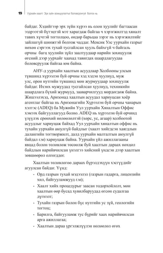 19 Óóðõàéí õààëò: Ýðõ ç¿éí çîõèöóóëàëòûã áîëîâñðîíãóé áîëãîõ íü
áàéäàã. Õýäèéãýýð ýðõ ç¿éí õ¿ðýý íü îëîí õóóëèéã áàãòààñàí
ýýäðýýòýé á¿òýöòýé ìýò õàðàãäàæ áàéãàà ÷ õýðýãæèëòýä õÿíàëò
òàâèõ õ¿÷òýé òîãòîëöîî, ºíäºð áàðüöàà çýðýã íü õýðýãæèëòèéã
çàéëøã¿é øèíæòýé áîëãîæ ÷àääàã. Ìåêñèê Óëñ óóðõàéí ãàçðûã
íºõºí ñýðãýýõ òóõàé òóñãàéëñàí õóóëü áàéõã¿é ÷ áàéãàëü
îð÷íû áàãö õóóëèéí ç¿éë çààëòóóäààð íàðèéí çîõèöóóëæ
ºãñíèé äýýð óóðõàéã õààõàä òàâèãäàõ øààðäëàãóóäàà
áîëîâñðóóëæ áàéãàà þì áàéíà.
ÀÍÓ-ä óóðõàéí õààëòûí àñóóäëààð Õîëáîîíû óëñûí
ò¿âøèíä õ¿ðýýëýí áóé îð÷íû õýä õýäýí õóóëèóä, ìóæ
óëñ, îðîí íóòãèéí ò¿âøèíä ìºí æóðìóóäààð çîõèöóóëæ
áàéäàã. Èõýíõ ìóæóóäàä òóñãàéëñàí õóóëèóä, òåõíèêèéí
øààðäëàãà á¿õèé æóðìóóä, çààâàð÷èëãóóä ìºðäºãäºæ áàéíà.
Æèøýýëýõýä, Àðèçîíàä õààëòûí àñóóäàë õàðèóöñàí õî¸ð
àãåíòëàã áàéãàà íü Àðèçîíàãèéí Õ¿ðýýëýí áóé îð÷íû ÷àíàðûí
õýëòýñ (ADEQ) áà Ìóæèéí Óóë óóðõàéí Õÿíàëòûí Îôôèñ
õýìýýõ áàéãóóëëàãóóä áîëíî. ADEQ íü õ¿ðýýëýí áóé îð÷èíä
¿ç¿¿ëýõ åðºíõèé íºëººëºëòýé (õºðñ, óñ, àãààð) õîëáîîòîé
àñóóäëûã õàðèóöàæ áàéõàä Óóë óóðõàéí õÿíàëòûí îôôèñ íü
òóõàéí óóðõàéí àþóëã¿é áàéäëûã (õààëò õèéãäñýí õàÿãäëûí
äàëàíãèéí òîãòâîðæèëò, äàëä óóðõàéí ìàëòàëòûí àþóëã¿é
áàéäàë ã.ì) õàðèóöàæ áàéíà. Óóðõàéí ¿éë àæèëëàãààíû
ÿâöàä áîëîí òºëºâëºæ òºñººëæ áóé õààëòûí äàðààõ íºõöºë
áàéäëûí íàðèéâ÷èëñàí ¿íýëãýý õèéñíèé ¿íäñýí äýýð õààëòûí
çºâøººðºë îëãîãääîã.
Õààëòûí òºëºâëºãºº äàðààõ á¿ðýëäýõ¿¿í õýñã¿¿äèéã
àãóóëñàí áàéäàã. ¯¿íä:
- Îðä ãàçðûí òóõàé ìýäýýëýë (ãàçðûí ãàäàðãà, ëèöåíçèéí
õèë, áàéãóóëàìæóóä ã.ì);
- Õààëò õèéõ ïðîöåäóðûã çààñàí òîäîðõîéëîëò, ìºí
õààëòûí ººð áóñàä õóâèëáàðóóäàä ºãñºí ñóäàëãàà
ä¿ãíýëò;
- Òóõàéí ãàçðûí áîëîí á¿ñ íóòãèéí óñ ç¿é, ãåîëîãèéí
òîãòîö;
- Áàðèëãà, áàéãóóëàìæ òóñ á¿ðèéã õààõ íàðèéâ÷èëñàí
àðãà àæèëëàãàà;
- Õààëòûí äàðàà ¿ðãýëæë¿¿ëýí íºëººëºë ºãºõ
 