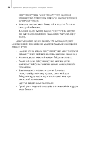 20 Óóðõàéí õààëò: Ýðõ ç¿éí çîõèöóóëàëòûã áîëîâñðîíãóé áîëãîõ íü
áàéãóóëàìæóóäààñ ã¿íèé óñàíä ¿ç¿¿ëýõ íºëººëºë
çºâøººðºãäºõ õýìæýýíýýñ õýòðýõã¿é áîëîõûã íîòîëñîí
çàãâàð÷ëàë òîîöîî;
- Êîìïàíè õààëòûã çîõèõ ¸ñîîð õèéæ ÷àäàõûã áàòàëñàí
ñàíõ¿¿ãèéí áàòàëãàà;
- Êîìïàíè áîëîí ò¿¿íèé òóñëàí ã¿éöýòãýã÷ íü õààëòûã
èæ á¿ðýí õèéõ òåõíèêèéí ÷àäàìæòàéã õàðóóëàõ çýðýã
áîëíî.
Õààëòûí äàðààõ íºõöºë áàéäàë, óðò õóãàöààíû õÿíàëò
ìîíèòîðèíãèéí òºëºâëºãººíä ¿íäýñëýí õààëòûí çºâøººðëèéã
îëãîäîã. ¯¿íä:
- Öààøèä ¿ëäýæ õîöðîõ áàéãóóëàìæóóäàä õààëò õèéãäñýí
áàéäàë (óóñãàëò õèéãäñýí îâîîëãî, õàÿãäëûí äàëàí ã.ì);
- Õààëòûí äàðààõ õºðñíèé íºõöºë áàéäëûí ¿íýëãýý;
- Õààëò õèéãäñýí áàéãóóëàìæóóäàä õèéãäýõ ¿çëýã;
øàëãàëò, ã¿íèé óñíû ÷àíàðûí õÿíàëò, ìîíèòîðèíãèéí
òºëºâëºãºº;
- Çºâøººðºãäºõ õýìæýýíýýñ äàâñàí áîõèðäîë
ãàðàõ, ã¿íèé óñíû ÷àíàð ìóóäàõ, õààëò õèéãäñýí
áàéãóóëàìæóóä ýâäðýõ çýðýã òîõèîëäîëä àâàõ àðãà
õýìæýýíèé òºëºâëºãºº;
- Á¿ðòãýë, òàéëàãíàëûí òºëºâëºëò;
- Ã¿íèé óñíû ìîäåëèéã èðýýä¿éä øèíý÷èëæ áàéõ àñóóäàë
çýðýã áàãòàíà.
 