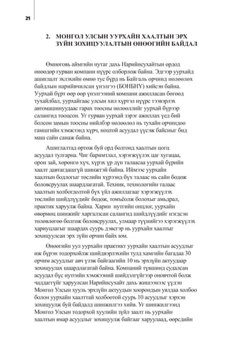 2. ÌÎÍÃÎË ÓËÑÛÍ ÓÓÐÕÀÉÍ ÕÀÀËÒÛÍ ÝÐÕ
Ç¯ÉÍ ÇÎÕÈÖÓÓËÀËÒÛÍ ªÍªªÃÈÉÍ ÁÀÉÄÀË
ªìíºãîâü àéìãèéí íóòàã äàõü Íàðèéíñóõàéòûí îðäîä
ºíººäºð ãóðâàí êîìïàíè í¿¿ðñ îëáîðëîæ áàéíà. Ýäãýýð óóðõàéä
àøèãëàëò ýõëýõèéí ºìíº òóñ á¿ðä íü Áàéãàëü îð÷èíä íºëººëºõ
áàéäëûí íàðèéâ÷èëñàí ¿íýëãýý (ÁÎÍÁÍ¯) õèéñýí áàéíà.
Óóðõàé á¿ðò ººð ººð ¿íýëãýýíèé êîìïàíè àæèëëàñàí áºãººä
òóõàéëáàë, óóðõàéãààñ óëñûí õèë õ¿ðòýë í¿¿ðñ òýýâýðëýõ
àâòîìàøèíóóäààñ ãàðàõ òîîñíû íºëººëëèéã óóðõàé á¿ðýýð
ñàëàíãèä òîîöñîí. Óã ãóðâàí óóðõàé çýðýã àæèëëàõ ¿åä áèé
áîëñîí çàìûí òîîñíû íèéëáýð íºëººëºë íü òóõàéí îð÷èíäîî
ãàìøãèéí õýìæýýíä õ¿ð÷, íîöòîé àñóóäàë ¿¿ñýæ áàéñíûã áèä
ìàø ñàéí ñàíàæ áàéíà.
Àøèãëàëòàä ºðòºæ áóé îðä áîëãîíä õààëòûí öîãö
àñóóäàë òóëãàðíà. ×èã áàðèìòëàë, õýðýãæ¿¿ëýõ öàã õóãàöàà,
îðîí çàé, õºðºíãº õ¿÷, õ¿ðýõ ¿ð ä¿í òàëààñàà óóðõàé á¿ðèéí
õààëò äàâòàãäàøã¿é øèíæòýé áàéíà. Èéìýýñ óóðõàéí
õààëòûí áîäëîãûã òºñëèéí õ¿ðýýíä á¿õ òàëààñ íü ñàéí áîäîæ
áîëîâñðóóëàõ øààðäëàãàòàé. Òåõíèê, òåõíîëîãèéí òàëààñ
õààëòûí õîëáîãäîëòîé á¿õ ¿éë àæèëëàãààã õýðýãæ¿¿ëýõ
òºñëèéí øèéäë¿¿äèéã áîäîæ, òîìú¸îëæ áîëîõûã àìüäðàë,
ïðàêòèê õàðóóëæ áàéíà. Õàðèí íóòãèéí îíöëîã, óóðõàéí
ºâºðìºö øèíæèéã õàðãàëçñàí ñàëàíãèä øèéäë¿¿äèéã íýãäñýí
òºëºâëºãºº áîëãîæ áîëîâñðóóëàõ, óëìààð ò¿¿íèéãýý õýðýãæ¿¿ëýõ
õàðèóöëàãûã øààðäàõ ñóóðü äýâñãýð íü óóðõàéí õààëòûã
çîõèöóóëñàí ýðõ ç¿éí îð÷èí áàéõ þì.
ªíººãèéí óóë óóðõàéí ïðàêòèêò óóðõàéí õààëòûí àñóóäëûã
èæ á¿ðýí òîäîðõîéëæ øèéäâýðëýõèéí òóëä õàìãèéí áàãàäàà 30
îð÷èì àñóóäëûã àâ÷ ¿çýæ áàéãààãèéí 10 íü ýðõç¿éí àêòóóäààð
çîõèöóóëàõ øààðäëàãàòàé áàéíà. Êîìïàíèé ò¿âøèíä ñóäàëñàí
àñóóäàë á¿ñ íóòãèéí õýìæýýíèé øèéäýëã¿éãýýð îíîâ÷òîé áîëæ
÷àääàãã¿éã õàðóóëñàí Íàðèéíñóõàéò äàõü æèøýýíýýñ ¿¿äýí
Ìîíãîë Óëñûí õóóëü ýðõç¿éí àêòóóäûí õîîðîíäûí óÿëäàà õîëáîî
áîëîí óóðõàéí õààëòòàé õîëáîîòîé ñóóðü 10 àñóóäëûã õýðõýí
çîõèöóóëæ áóé áàéäàëä øèíæèëãýý õèéâ. Óã øèíæèëãýýíä
Ìîíãîë Óëñûí òîäîðõîé õóóëèéí ç¿éë çààëò íü óóðõàéí
õààëòûí ÿìàð àñóóäëûã çîõèöóóëæ áàéãààã õàðóóëààä, ººðñäèéí
21
 