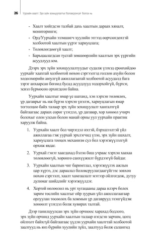 26 Óóðõàéí õààëò: Ýðõ ç¿éí çîõèöóóëàëòûã áîëîâñðîíãóé áîëãîõ íü
- Õààëò õèéãäñýí òàëáàé äàõü õààëòûí äàðààõ õÿíàëò,
ìîíèòîðèíãè;
- Îðä/Óóðõàéí ýçýìøèã÷ õóóëèéí ýòãýýä ººð÷ëºãäºõòýé
õîëáîîòîé õààëòûí ¿¿ðýã õàðèóöëàãa;
- Òºëºâëºãäººã¿é õààëò;
- Áàðüöààëàãäñàí òóñãàé çºâøººðëèéí õààëòûí ýðõ ¿¿ðãèéí
àñóóäëóóä þì.
Äýýðõ ýðõ ç¿éí çîõèöóóëàëòóóäûã ñóäàëæ ¿çýõýä åðºíõèéäºº
óóðõàéã õààõòàé õîëáîîòîé íºõºí ñýðãýýëòýä ãîëëîí àõóéí áîëîí
õºäºëìºðèéí àþóëã¿é àæèëëàãààòàé õîëáîîòîé àñóóäàëä áàãà
çýðýã àíõààðñàí áºãººä áóñàä àñóóäëóóä òîäîðõîéã¿é, á¿ðõýã,
ýñâýë á¿ðìºñºí îðõèãäñîí áàéíà.
Óóðõàéí õààëòûã ÿìàð ¿å øàòàíä, õýí õýðõýí òºëºâëºõ,
¿ð äàãàâðûã íü èæ á¿ðýí õýðõýí ¿íýëýõ, õàðèóöëàãûí ÿìàð
òîãòîëöîî áàéõ òàëààð ýðõ ç¿éí çîõèöóóëàëò õàíãàëòã¿é
áàéãààãààñ äàðààõ ñºðºã ¿çýãäýë, ¿ð äàãàâàð, õîð õºíººë ó÷èð÷
áîëîõûã îëîí óëñûí áîëîí ìàíàé îðíû óóë óóðõàéí ïðàêòèê
õàðóóëæ áàéíà.
1. Óóðõàéí õààëò áîë ÷èðýãäýë èõòýé, áýðõøýýëòýé ¿éë
àæèëëàãàà ãýæ óóðõàé ýðõëýã÷èä ¿çýí, ýðõ ç¿éí øàõàëò,
õàðèóöëàãà òîîöîõ ìåõàíèçì ñóë áîë õýðýãæ¿¿ëýëã¿é
îðõèæ ÿâäàã.
2. Óóðõàé ãýíýò õààãäàõàä áýëýí áèø ó÷ðààñ õýðõýí õààõàà
òºëºâëººã¿é, õºðºíãº ñàíõ¿¿æèëò á¿ðäýýã¿é áàéäàã.
3. Óóðõàéí õààëòûí ÷èã áàðèìòëàë, õýðýãæ¿¿ëýõ àæëûí
öàð õ¿ðýý, äýñ äàðààëàë áîëîâñðóóëàãäààã¿éãýýñ çºâõºí
íºõºí ñýðãýýëò, õààëò õàìãààëàëò ìýòýýð îéëãîãäîæ, äóòóó
äóëèìàã øèéäëèéã õýðýãæ¿¿ëäýã.
4. Õîðòîé íºëººëºë íü óðò õóãàöààíû äàðàà èëýð÷ áîëîõ
çàðèì òºñëèéí õààëòûã îéð çóóðûí ¿éë àæèëëàãààãààð
îðëóóëàí òºñººëºõ áà õîæìûí ¿ð äàãàâðóóä ýçýíã¿éäýæ
õºíººëò ¿çýãäýë áîëæ õóâèðàõ òàëòàé.
Äýýð òàíèëöóóëñàí ýðõ ç¿éí îð÷íîîñ õàðàõàä áîäëîãî,
ýðõ ç¿éí îð÷èíä óóðõàéí õààëòûí òàëààð íýãäñýí çàð÷èì, öîãö
îéëãîëò áàéõã¿é áàéãààãààñ ¿¿äýí óóðõàéí õààëòòàé õîëáîîòîé
çààëòóóä íü ÿíç á¿ðèéí õóóëèéí ç¿éë, çààëòóóä áîëæ ñàëàíãèä
 