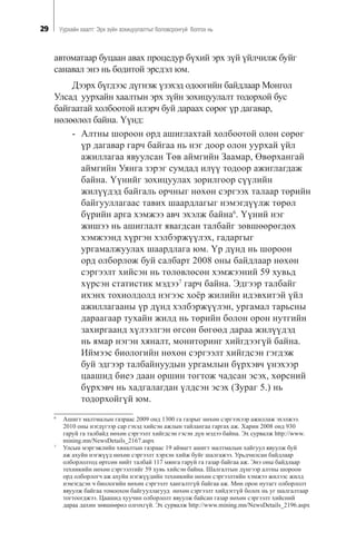 29 Óóðõàéí õààëò: Ýðõ ç¿éí çîõèöóóëàëòûã áîëîâñðîíãóé áîëãîõ íü
àâòîìàòààð áóöààí àâàõ ïðîöåäóð á¿õèé ýðõ ç¿é ¿éë÷èëæ áóéã
ñàíàâàë ýíý íü áîäèòîé ýðñäýë þì.
Äýýðõ á¿ãäýýñ ä¿ãíýæ ¿çýõýä îäîîãèéí áàéäëààð Ìîíãîë
Óëñàä óóðõàéí õààëòûí ýðõ ç¿éí çîõèöóóëàëò òîäîðõîé áóñ
áàéãààòàé õîëáîîòîé èëýð÷ áóé äàðààõ ñºðºã ¿ð äàãàâàð,
íºëººëºë áàéíà. ¯¿íä:
- Àëòíû øîðîîí îðä àøèãëàõòàé õîëáîîòîé îëîí ñºðºã
¿ð äàãàâàð ãàð÷ áàéãàà íü íýã äîîð îëîí óóðõàé ¿éë
àæèëëàãàà ÿâóóëñàí Òºâ àéìãèéí Çààìàð, ªâºðõàíãàé
àéìãèéí Óÿíãà çýðýã ñóìäàä èë¿¿ òîäîîð àæèãëàãäàæ
áàéíà. ¯¿íèéã çîõèöóóëàõ çîðèëãîîð ñ¿¿ëèéí
æèë¿¿äýä áàéãàëü îð÷íûã íºõºí ñýðãýýõ òàëààð òºðèéí
áàéãóóëëàãààñ òàâèõ øààðäëàãûã íýìýãä¿¿ëæ òºðºë
á¿ðèéí àðãà õýìæýý àâ÷ ýõýëæ áàéíà6
. ¯¿íèé íýã
æèøýý íü àøèãëàëò ÿâàãäñàí òàëáàéã çºâøººðºãäºõ
õýìæýýíä õ¿ðãýí õýëáýðæ¿¿ëýõ, ãàäàðãûã
óðãàìàëæóóëàõ øààðäëàãà þì. ¯ð ä¿íä íü øîðîîí
îðä îëáîðëîæ áóé ñàëáàðò 2008 îíû áàéäëààð íºõºí
ñýðãýýëò õèéñýí íü òºëºâëºñºí õýìæýýíèé 59 õóâüä
õ¿ðñýí ñòàòèñòèê ìýäýý7
ãàð÷ áàéíà. Ýäãýýð òàëáàéã
èõýíõ òîõèîëäîëä íýãýýñ õî¸ð æèëèéí èäýâõèòýé ¿éë
àæèëëàãààíû ¿ð ä¿íä õýëáýðæ¿¿ëýí, óðãàìàë òàðüñíû
äàðààãààð òóõàéí æèëä íü òºðèéí áîëîí îðîí íóòãèéí
çàõèðãààíä õ¿ëýýëãýí ºãñºí áºãººä äàðàà æèë¿¿äýä
íü ÿìàð íýãýí õÿíàëò, ìîíèòîðèíã õèéãäýýã¿é áàéíà.
Èéìýýñ áèîëîãèéí íºõºí ñýðãýýëò õèéãäñýí ãýãäýæ
áóé ýäãýýð òàëáàéíóóäûí óðãàìëûí á¿ðõýâ÷ ¿íýõýýð
öààøèä áèåý äààí îðøèí òîãòîæ ÷àäñàí ýñýõ, õºðñíèé
á¿ðõýâ÷ íü õàäãàëàãäàí ¿ëäñýí ýñýõ (Çóðàã 5.) íü
òîäîðõîéã¿é þì.
6
Àøèãò ìàëòìàëûí ãàçðààñ 2009 îíä 1300 ãà ãàçðûã íºõºí ñýðãýýõýýð àæèëëàæ ýõýëæýý.
2010 îíû íýãä¿ãýýð ñàð ãýõýä õèéñýí àæëûí òàéëàíãàà ãàðãàõ àæ. Õàðèí 2008 îíä 930
ãàðóé ãà òàëáàéä íºõºí ñýðãýýëò õèéãäñýí ãýñýí ä¿í ìýäýý áàéíà. Ýõ ñóðâàëæ http://www.
mining.mn/NewsDetails_2167.aspx
7
Óëñûí ìýðãýæëèéí õÿíàëòûí ãàçðààñ 19 àéìàãò àøèãò ìàëòìàëûí õàéãóóë ÿâóóëæ áóé
àæ àõóéí íýãæ¿¿ä íºõºí ñýðãýýëò õýðõýí õèéæ áóéã øàëãàæýý. Óðüä÷èëñàí áàéäëààð
îëáîðëîëòîä ºðòñºí íèéò òàëáàé 117 ìÿíãà ãàðóé ãà ãàçàð áàéãàà àæ. Ýíý îíû áàéäëààð
òåõíèêèéí íºõºí ñýðãýýëòèéã 59 õóâü õèéñýí áàéíà. Øàëãàëòûí ä¿íãýýð àëòíû øîðîîí
îðä îëáîðëîã÷ àæ àõóéí íýãæ¿¿äèéí òåõíèêèéí íºõºí ñýðãýýëòèéí õýìæýý æèëýýñ æèëä
íýìýãäñýí ÷ áèîëîãèéí íºõºí ñýðãýýëò õàíãàëòã¿é áàéãàà àæ. Ìºí îðîí íóòàãò îëáîðëîëò
ÿâóóëæ áàéãàà òîìîîõîí áàéãóóëëàãóóä íºõºí ñýðãýýëò õèéäýãã¿é áîëîõ íü óã øàëãàëòààð
òîãòîîãäæýý. Öààøèä õóó÷èí îëáîðëîëò ÿâóóëæ áàéñàí ãàçàð íºõºí ñýðãýýëò õèéñíèé
äàðàà äàõèí çºâøººðºë îëãîõã¿é. Ýõ ñóðâàëæ http://www.mining.mn/NewsDetails_2196.aspx
 