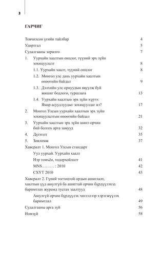 3
ÃÀÐ×ÈÃ
Òîâ÷èëñîí ¿ãèéí òàéëáàð 4
Óäèðòãàë 5
Ñóäàëãààíû çîðèëãî 7
1. Óóðõàéí õààëòûí îíöëîã, ò¿¿íèé ýðõ ç¿éí
çîõèöóóëàëò 8
1.1. Óóðõàéí õààëò, ò¿¿íèé îíöëîã 8
1.2. Ìîíãîë óëñ äàõü óóðõàéí õààëòûí
ºíººãèéí áàéäàë 9
1.3. Äýëõèéí óëñ îðíóóäûí ÿâóóëæ áóé
æèøèã áîäëîãî, òóðøëàãà 13
1.4. Óóðõàéí õààëòûí ýðõ ç¿éí õ¿ðýý:
ßìàð àñóóäëóóäûã çîõèöóóëäàã âý? 17
2. Ìîíãîë Óëñûí óóðõàéí õààëòûí ýðõ ç¿éí
çîõèöóóëàëòûí ºíººãèéí áàéäàë 21
3. Óóðõàéí õààëòûí ýðõ ç¿éí øèíý îð÷èí
áèé áîëãîõ àðãà çàìóóä 32
4. Ä¿ãíýëò 35
5. Çºâëºìæ 37
Õàâñðàëò 1. Ìîíãîë Óëñûí ñòàíäàðò
Óóë óóðõàé. Óóðõàéí õààëò
Íýð òîìú¸î, òîäîðõîéëîëò 41
MNS……… : 2010 42
ÑÕ¯Ò 2010 43
Õàâñðàëò 2. Ã¿íèé òîãòîöòîé îðäûí àøèãëàëò,
õààëòûí ¿¿ä àþóëã¿é áà àøèãòàé îð÷èí á¿ðä¿¿ëýõýä
áàðèìòëàõ æóðàìä òóñãàõ çààëòóóä 48
Àþóëã¿é îð÷èí á¿ðä¿¿ëýõ ÷èãëýëýýð õýðýãæ¿¿ëýõ
áàðèìòëàë 49
Ñóäàëãààíû àðãà ç¿é 56
Íîìç¿é 58
 